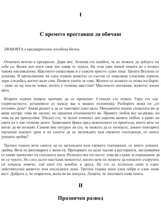 І
С времето преставаш да обичаш
ЛЮБОВТА е предварително изгубена битка.
Отначало всичко е прекрасно. Дори вие. Толкова сте влюбен, че не можете да дойдете на
себе си. Всеки ден носи своя лек товар от чудеса. На този свят никой никога не е познал
такова наслаждение. Щастието съществува и е съвсем просто: едно лице. Цялата Вселена се
усмихва. В продължение на една година животът се състои от поредица слънчеви утрини,
дори следобед, когато вали сняг. Пишете книги за това. Жените се колкото се може по-бързо
– защо да му мисли човек, когато е толкова щастлив? Мисленето натъжава; животът взема
връх.
Втората година нещата започват да се променят. Станали сте нежен. Горд сте със
съпричастието, установило се между вас и вашата половинка. Разбирате жена си „от
половин дума“. Каква радост е да се чувствате едно цяло. Минувачите вземат съпругата ви за
ваша сестра: това ви ласкае, но променя отношението ви. Правите любов все по-рядко, но
това не ви притеснява. Убеден сте, че всеки изминал ден укрепва вашата любов, а краят на
света не е чак толкова далеч. Защитавате брака пред неженените си приятели, които вече не
могат да ви познаят. Самият вие сигурен ли сте, че можете да се познаете, докато повтаряте
научения наизуст урок и не смеете да се заглеждате към свежите госпожици, от които
улицата грейва?
Третата година вече смеете да се заглеждате към свежите госпожици, от които улицата
грейва. Вече не разговаряте с жена си. Прекарвате по цели часове в ресторанта, заслушвайки
се какво приказват на съседната маса. Излизате все по-често: това ви служи за оправдание да
не се чукате. Не след дълго настъпва моментът, когато вече не можете да понасяте съпругата
си секунда повече, тъй като сте влюбен в друга. Не сте се излъгали само в едно:
действително животът има последната дума. Третата година носи една добра и една лоша
вест. Добрата е, че отвратена, жена ви ви напуска. Лошата, че започвате нова книга.
ІІ
Празничен развод
 