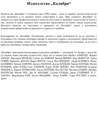 Издателство „Колибри“
Издателство „Колибри“ е създадено през 1990 година – едно от първите частни издателства
след промените и от малкото, които съществуват и днес. През годините „Колибри“ се
утвърди със своя професионализъм и качество като едно от водещите издателства на книги у
нас, познато и извън страната като единствен представител на много чужди издателства.
Високото качество на текстовете и преводите на „Колибри“, както и изисканото
художествено оформление са признати в страната и чужбина.
Благодарение на „Колибри“ българският читател е имал възможността да се запознае с
популярни и не толкова популярни автори от различни страни и континенти, представители
на различни жанрове, епохи, идеи, писатели, които е необходимо да познаваме, за да сме в
крак със световните литературни тенденции.
„Колибри“ притежава впечатляващ издателски портфейл – „колекция“ от автори, с които би
се гордяло всяко световно издателство. Сред тях са имена като Исабел АЛИЕНДЕ, Жоржи
АМАДУ, Фредерик БЕГБЕДЕ, Симон дьо БОВОАР, Бернар ВЕРБЕР, Кърт ВОНЕГЪТ, Греъм
ГРИЙН, Франсоаз ДОЛТО, Марио ВАРГАС Льоса, Вим ВЕНДЕРС, Лаура ЕСКИВЕЛ, Итало
КАЛВИНО, Труман КАПОТИ, Даниел КЕЛМАН, Дъглас КЕНЕДИ, Харлан КОУБЪН, Милан
КУНДЕРА, Дийн КУНЦ, Стиг ЛАРШОН, Xорхе ЛУИС БОРХЕС, Иън МАКЮЪН, Едуардо
МЕНДОСА, Харуки МУРАКАМИ, Амели НОТОМБ, Пол ОСТЪР, Милорад ПАВИЧ, Джеймс
ПАТЕРСЪН, Филип РОТ, Дж. К. РОУЛИНГ, Салман РУШДИ, Джон СТАЙНБЕК, П. Г.
УДХАУС, Вирджиния УЛФ, Хелън ФИЛДИНГ, Томас ХАРИС, Сири ХУСТВЕТ и много
други.
 
