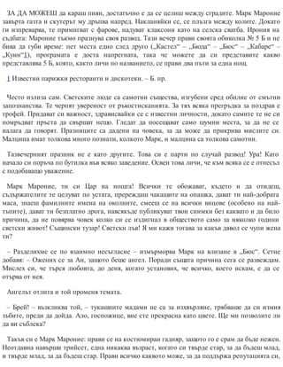ЗА ДА МОЖЕШ да караш пиян, достатъчно е да се целиш между сградите. Марк Мароние
завърта газта и скутерът му дръпва напред. Накланяйки се, се плъзга между колите. Докато
ги изпреварва, те примигват с фарове, надуват клаксони като на селска сватба. Ирония на
съдбата: Мароние тъкмо празнува своя развод. Тази вечер прави своята обиколка № 5 Б и не
бива да губи време: пет места едно след друго („Кастел“ – „Бюда“ – „Бюс“ – „Кабаре“ –
„Куин“1), програмата е доста напрегната, така че можете да си представите какво
представлява 5 Б, която, както личи по названието, се прави два пъти за една нощ.
1 Известни парижки ресторанти и дискотеки. – Б. пр.
Често излиза сам. Светските люде са самотни същества, изгубени сред обилие от смътни
запознанства. Те черпят увереност от ръкостисканията. За тях всяка прегръдка за поздрав е
трофей. Придават си важност, здрависвайки се с известни личности, докато самите те не си
помръдват пръста да свършат нещо. Гледат да посещават само шумни места, за да не се
налага да говорят. Празниците са дадени на човека, за да може да прикрива мислите си.
Малцина имат толкова много познати, колкото Марк, и малцина са толкова самотни.
Тазвечерният празник не е като другите. Това си е парти по случай развод! Ура! Като
начало си поръча по бутилка във всяко заведение. Освен това личи, че към всяка се е отнесъл
с подобаващо уважение.
Марк Мароние, ти си Цар на нощта! Всички те обожават, където и да отидеш,
съдържателите те целуват по устата, пререждаш чакащите на опашка, дават ти най-добрата
маса, знаеш фамилните имена на околните, смееш се на всички вицове (особено на най-
тъпите), дават ти безплатно дрога, навсякъде публикуват твои снимки без каквато и да било
причина, да не повярва човек колко си се издигнал в обществото само за няколко години
светски живот! Същински тузар! Светски лъв! Я ми кажи тогава за какъв дявол се чупи жена
ти?
– Разделихме се по взаимно несъгласие – измърморва Марк на влизане в „Бюс“. Сетне
добавя: – Ожених се за Ан, защото беше ангел. Поради същата причина сега се развеждам.
Мислех си, че търся любовта, до деня, когато установих, че всичко, което искам, е да се
отърва от нея.
Ангелът отлита и той променя темата.
– Брей! – възкликва той, – тукашните мадами не са за изхвърляне, трябваше да си измия
зъбите, преди да дойда. Ало, госпожице, вие сте прекрасна като цвете. Ще ми позволите ли
да ви съблека?
Такъв си е Марк Мароние: прави се на костюмиран гадняр, защото го е срам да бъде нежен.
Неотдавна навърши трийсет, една никаква възраст, когато си твърде стар, за да бъдеш млад,
и твърде млад, за да бъдеш стар. Прави всичко каквото може, за да поддържа репутацията си,
 