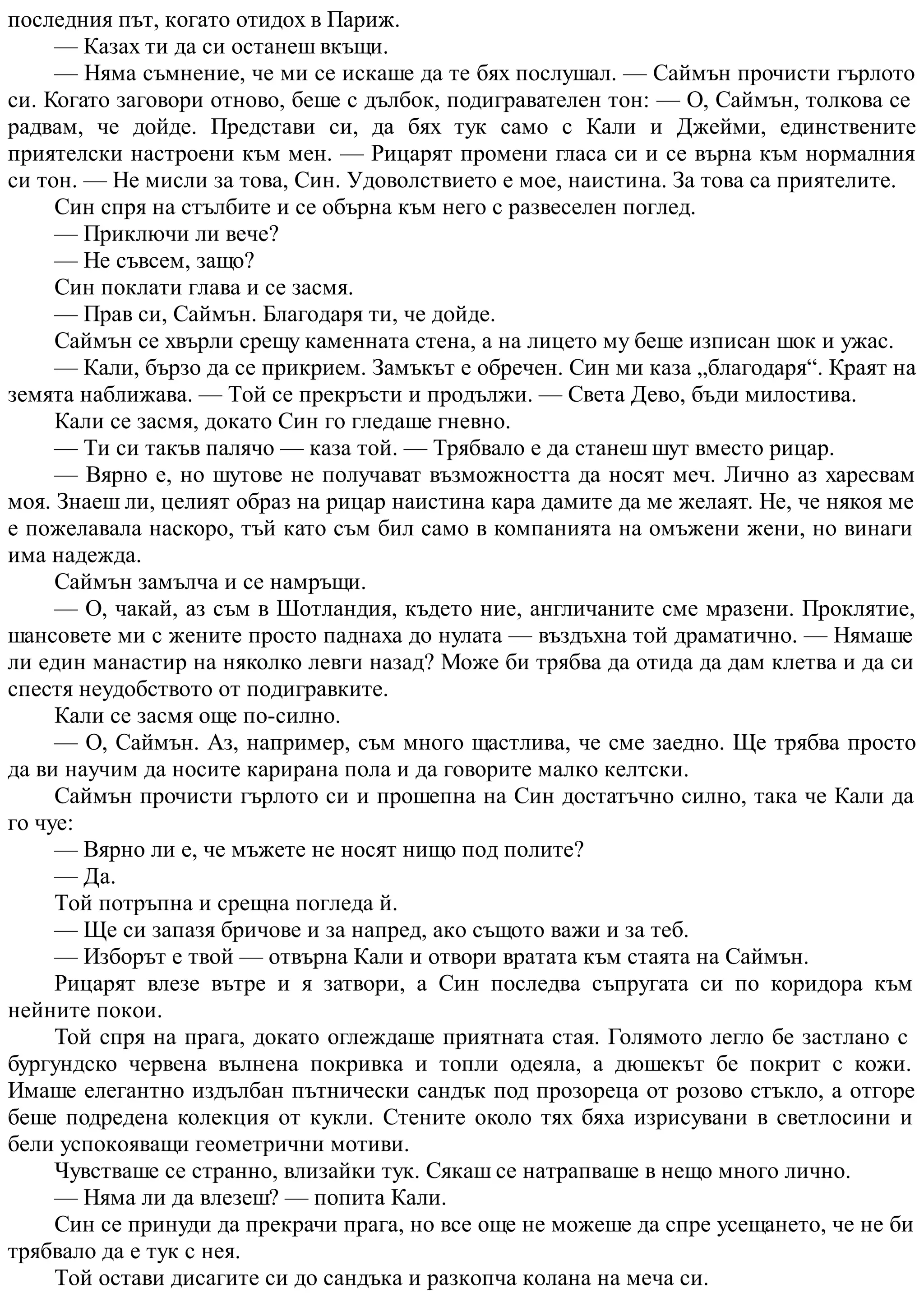 последния път, когато отидох в Париж.
— Казах ти да си останеш вкъщи.
— Няма съмнение, че ми се искаше да те бях послушал. — Саймън прочисти гърлото
си. Когато заговори отново, беше с дълбок, подигравателен тон: — О, Саймън, толкова се
радвам, че дойде. Представи си, да бях тук само с Кали и Джейми, единствените
приятелски настроени към мен. — Рицарят промени гласа си и се върна към нормалния
си тон. — Не мисли за това, Син. Удоволствието е мое, наистина. За това са приятелите.
Син спря на стълбите и се обърна към него с развеселен поглед.
— Приключи ли вече?
— Не съвсем, защо?
Син поклати глава и се засмя.
— Прав си, Саймън. Благодаря ти, че дойде.
Саймън се хвърли срещу каменната стена, а на лицето му беше изписан шок и ужас.
— Кали, бързо да се прикрием. Замъкът е обречен. Син ми каза „благодаря“. Краят на
земята наближава. — Той се прекръсти и продължи. — Света Дево, бъди милостива.
Кали се засмя, докато Син го гледаше гневно.
— Ти си такъв палячо — каза той. — Трябвало е да станеш шут вместо рицар.
— Вярно е, но шутове не получават възможността да носят меч. Лично аз харесвам
моя. Знаеш ли, целият образ на рицар наистина кара дамите да ме желаят. Не, че някоя ме
е пожелавала наскоро, тъй като съм бил само в компанията на омъжени жени, но винаги
има надежда.
Саймън замълча и се намръщи.
— О, чакай, аз съм в Шотландия, където ние, англичаните сме мразени. Проклятие,
шансовете ми с жените просто паднаха до нулата — въздъхна той драматично. — Нямаше
ли един манастир на няколко левги назад? Може би трябва да отида да дам клетва и да си
спестя неудобството от подигравките.
Кали се засмя още по-силно.
— О, Саймън. Аз, например, съм много щастлива, че сме заедно. Ще трябва просто
да ви научим да носите карирана пола и да говорите малко келтски.
Саймън прочисти гърлото си и прошепна на Син достатъчно силно, така че Кали да
го чуе:
— Вярно ли е, че мъжете не носят нищо под полите?
— Да.
Той потръпна и срещна погледа й.
— Ще си запазя бричове и за напред, ако същото важи и за теб.
— Изборът е твой — отвърна Кали и отвори вратата към стаята на Саймън.
Рицарят влезе вътре и я затвори, а Син последва съпругата си по коридора към
нейните покои.
Той спря на прага, докато оглеждаше приятната стая. Голямото легло бе застлано с
бургундско червена вълнена покривка и топли одеяла, а дюшекът бе покрит с кожи.
Имаше елегантно издълбан пътнически сандък под прозореца от розово стъкло, а отгоре
беше подредена колекция от кукли. Стените около тях бяха изрисувани в светлосини и
бели успокояващи геометрични мотиви.
Чувстваше се странно, влизайки тук. Сякаш се натрапваше в нещо много лично.
— Няма ли да влезеш? — попита Кали.
Син се принуди да прекрачи прага, но все още не можеше да спре усещането, че не би
трябвало да е тук с нея.
Той остави дисагите си до сандъка и разкопча колана на меча си.
 