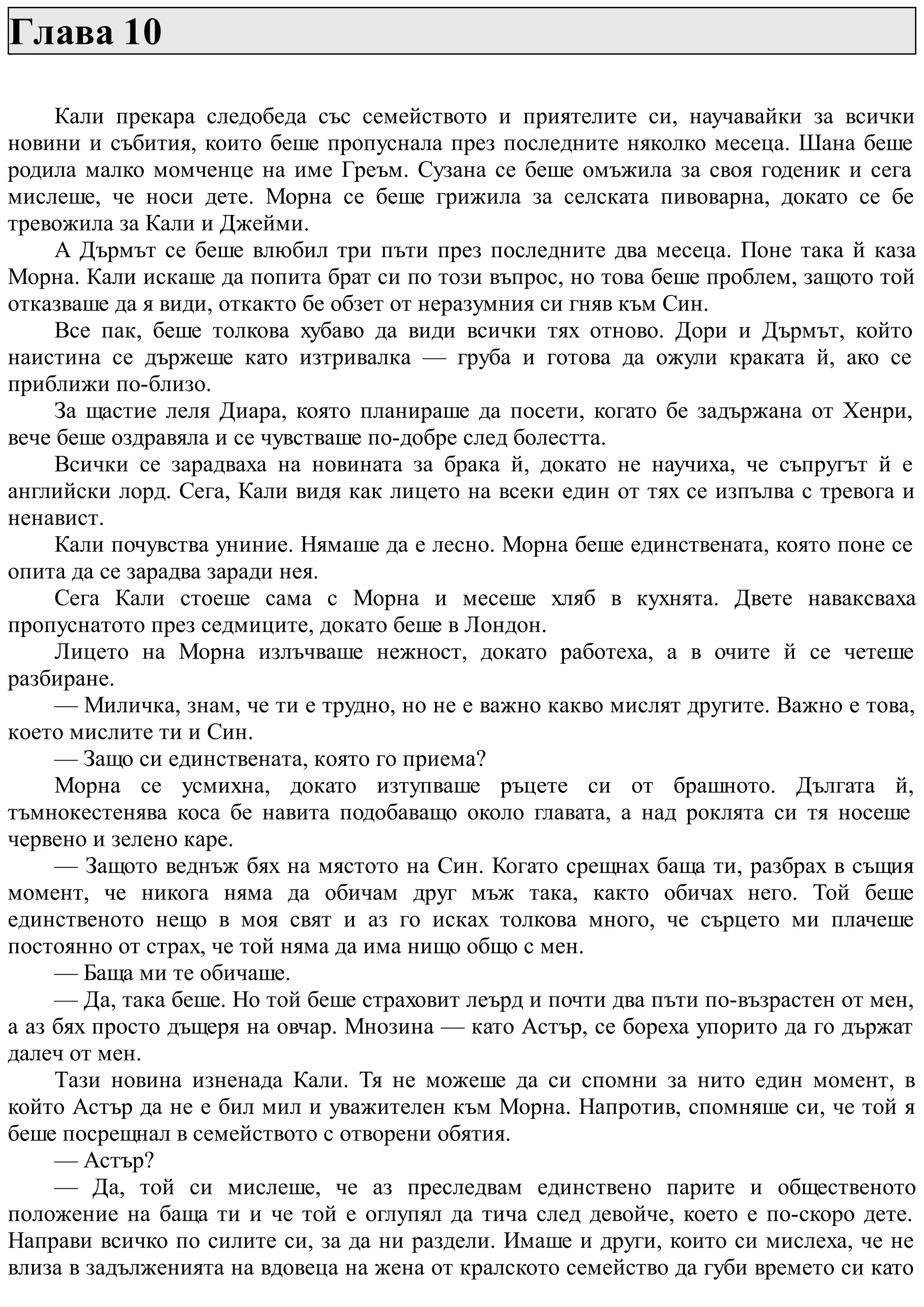 Глава 10
Кали прекара следобеда със семейството и приятелите си, научавайки за всички
новини и събития, които беше пропуснала през последните няколко месеца. Шана беше
родила малко момченце на име Греъм. Сузана се беше омъжила за своя годеник и сега
мислеше, че носи дете. Морна се беше грижила за селската пивоварна, докато се бе
тревожила за Кали и Джейми.
А Дърмът се беше влюбил три пъти през последните два месеца. Поне така й каза
Морна. Кали искаше да попита брат си по този въпрос, но това беше проблем, защото той
отказваше да я види, откакто бе обзет от неразумния си гняв към Син.
Все пак, беше толкова хубаво да види всички тях отново. Дори и Дърмът, който
наистина се държеше като изтривалка — груба и готова да ожули краката й, ако се
приближи по-близо.
За щастие леля Диара, която планираше да посети, когато бе задържана от Хенри,
вече беше оздравяла и се чувстваше по-добре след болестта.
Всички се зарадваха на новината за брака й, докато не научиха, че съпругът й е
английски лорд. Сега, Кали видя как лицето на всеки един от тях се изпълва с тревога и
ненавист.
Кали почувства униние. Нямаше да е лесно. Морна беше единствената, която поне се
опита да се зарадва заради нея.
Сега Кали стоеше сама с Морна и месеше хляб в кухнята. Двете наваксваха
пропуснатото през седмиците, докато беше в Лондон.
Лицето на Морна излъчваше нежност, докато работеха, а в очите й се четеше
разбиране.
— Миличка, знам, че ти е трудно, но не е важно какво мислят другите. Важно е това,
което мислите ти и Син.
— Защо си единствената, която го приема?
Морна се усмихна, докато изтупваше ръцете си от брашното. Дългата й,
тъмнокестенява коса бе навита подобаващо около главата, а над роклята си тя носеше
червено и зелено каре.
— Защото веднъж бях на мястото на Син. Когато срещнах баща ти, разбрах в същия
момент, че никога няма да обичам друг мъж така, както обичах него. Той беше
единственото нещо в моя свят и аз го исках толкова много, че сърцето ми плачеше
постоянно от страх, че той няма да има нищо общо с мен.
— Баща ми те обичаше.
— Да, така беше. Но той беше страховит леърд и почти два пъти по-възрастен от мен,
а аз бях просто дъщеря на овчар. Мнозина — като Астър, се бореха упорито да го държат
далеч от мен.
Тази новина изненада Кали. Тя не можеше да си спомни за нито един момент, в
който Астър да не е бил мил и уважителен към Морна. Напротив, спомняше си, че той я
беше посрещнал в семейството с отворени обятия.
— Астър?
— Да, той си мислеше, че аз преследвам единствено парите и общественото
положение на баща ти и че той е оглупял да тича след девойче, което е по-скоро дете.
Направи всичко по силите си, за да ни раздели. Имаше и други, които си мислеха, че не
влиза в задълженията на вдовеца на жена от кралското семейство да губи времето си като
 