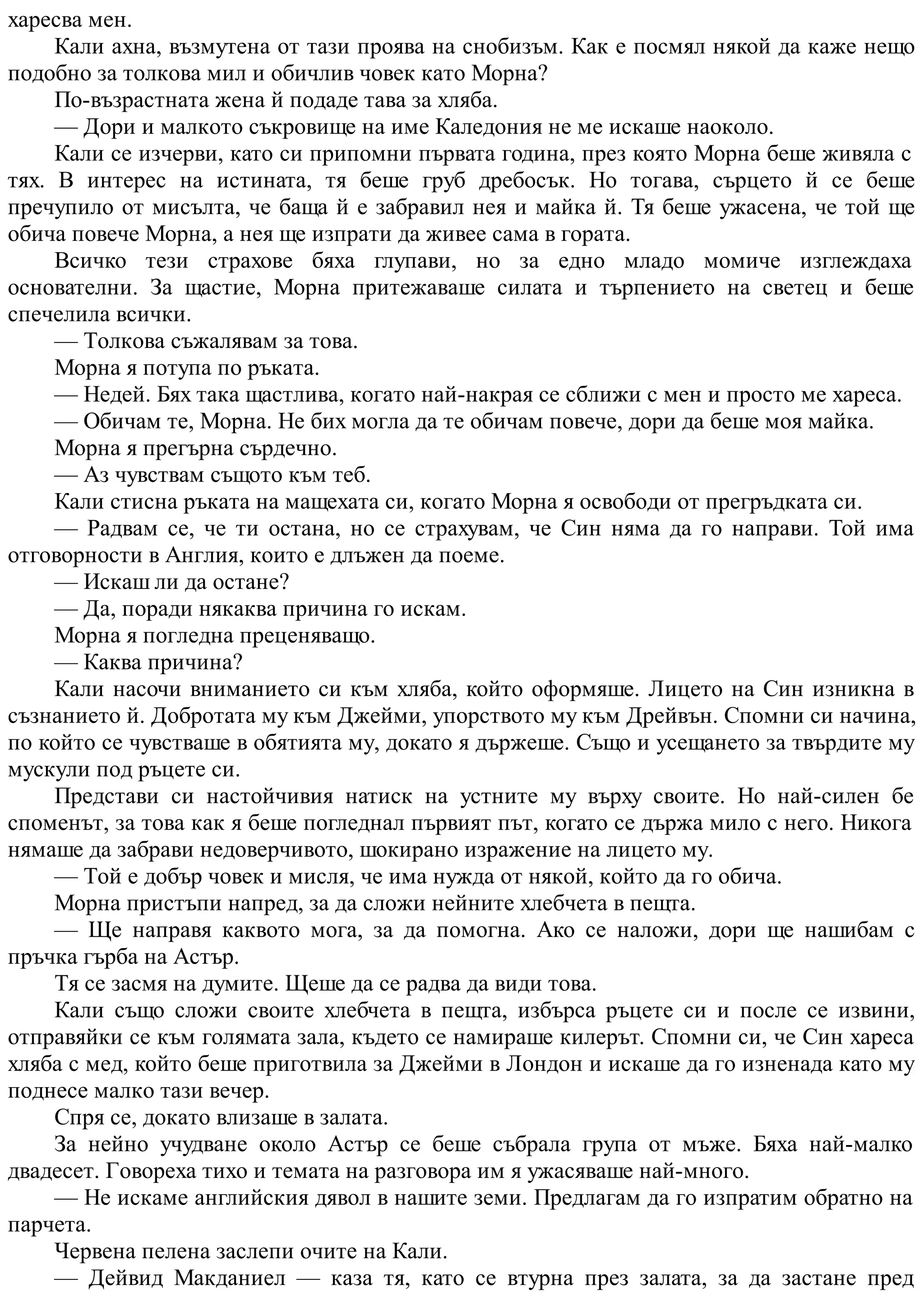 харесва мен.
Кали ахна, възмутена от тази проява на снобизъм. Как е посмял някой да каже нещо
подобно за толкова мил и обичлив човек като Морна?
По-възрастната жена й подаде тава за хляба.
— Дори и малкото съкровище на име Каледония не ме искаше наоколо.
Кали се изчерви, като си припомни първата година, през която Морна беше живяла с
тях. В интерес на истината, тя беше груб дребосък. Но тогава, сърцето й се беше
пречупило от мисълта, че баща й е забравил нея и майка й. Тя беше ужасена, че той ще
обича повече Морна, а нея ще изпрати да живее сама в гората.
Всичко тези страхове бяха глупави, но за едно младо момиче изглеждаха
основателни. За щастие, Морна притежаваше силата и търпението на светец и беше
спечелила всички.
— Толкова съжалявам за това.
Морна я потупа по ръката.
— Недей. Бях така щастлива, когато най-накрая се сближи с мен и просто ме хареса.
— Обичам те, Морна. Не бих могла да те обичам повече, дори да беше моя майка.
Морна я прегърна сърдечно.
— Аз чувствам същото към теб.
Кали стисна ръката на мащехата си, когато Морна я освободи от прегръдката си.
— Радвам се, че ти остана, но се страхувам, че Син няма да го направи. Той има
отговорности в Англия, които е длъжен да поеме.
— Искаш ли да остане?
— Да, поради някаква причина го искам.
Морна я погледна преценяващо.
— Каква причина?
Кали насочи вниманието си към хляба, който оформяше. Лицето на Син изникна в
съзнанието й. Добротата му към Джейми, упорството му към Дрейвън. Спомни си начина,
по който се чувстваше в обятията му, докато я държеше. Също и усещането за твърдите му
мускули под ръцете си.
Представи си настойчивия натиск на устните му върху своите. Но най-силен бе
споменът, за това как я беше погледнал първият път, когато се държа мило с него. Никога
нямаше да забрави недоверчивото, шокирано изражение на лицето му.
— Той е добър човек и мисля, че има нужда от някой, който да го обича.
Морна пристъпи напред, за да сложи нейните хлебчета в пещта.
— Ще направя каквото мога, за да помогна. Ако се наложи, дори ще нашибам с
пръчка гърба на Астър.
Тя се засмя на думите. Щеше да се радва да види това.
Кали също сложи своите хлебчета в пещта, избърса ръцете си и после се извини,
отправяйки се към голямата зала, където се намираше килерът. Спомни си, че Син хареса
хляба с мед, който беше приготвила за Джейми в Лондон и искаше да го изненада като му
поднесе малко тази вечер.
Спря се, докато влизаше в залата.
За нейно учудване около Астър се беше събрала група от мъже. Бяха най-малко
двадесет. Говореха тихо и темата на разговора им я ужасяваше най-много.
— Не искаме английския дявол в нашите земи. Предлагам да го изпратим обратно на
парчета.
Червена пелена заслепи очите на Кали.
— Дейвид Макданиел — каза тя, като се втурна през залата, за да застане пред
 