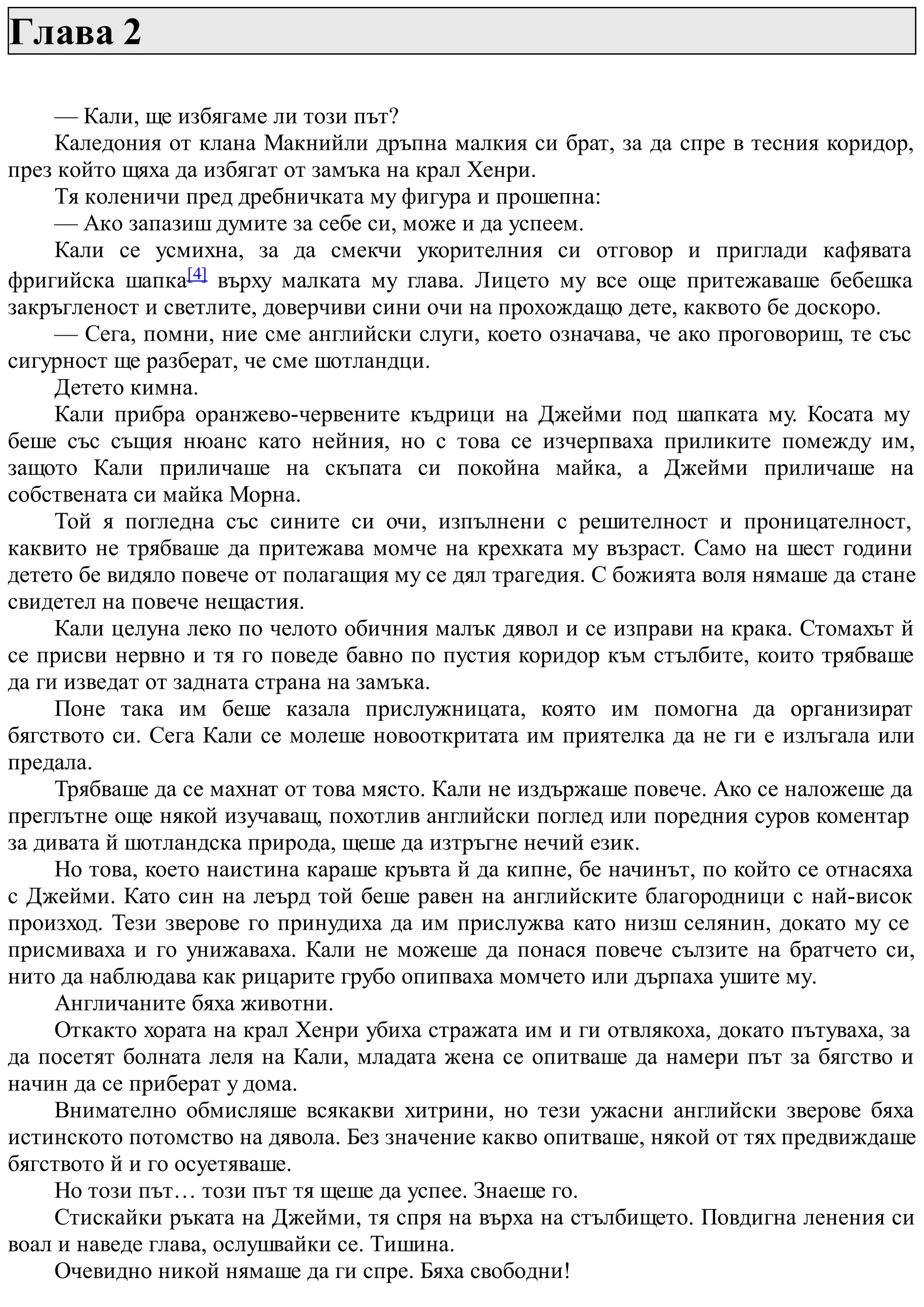 Глава 2
— Кали, ще избягаме ли този път?
Каледония от клана Макнийли дръпна малкия си брат, за да спре в тесния коридор,
през който щяха да избягат от замъка на крал Хенри.
Тя коленичи пред дребничката му фигура и прошепна:
— Ако запазиш думите за себе си, може и да успеем.
Кали се усмихна, за да смекчи укорителния си отговор и приглади кафявата
фригийска шапка[4] върху малката му глава. Лицето му все още притежаваше бебешка
закръгленост и светлите, доверчиви сини очи на прохождащо дете, каквото бе доскоро.
— Сега, помни, ние сме английски слуги, което означава, че ако проговориш, те със
сигурност ще разберат, че сме шотландци.
Детето кимна.
Кали прибра оранжево-червените къдрици на Джейми под шапката му. Косата му
беше със същия нюанс като нейния, но с това се изчерпваха приликите помежду им,
защото Кали приличаше на скъпата си покойна майка, а Джейми приличаше на
собствената си майка Морна.
Той я погледна със сините си очи, изпълнени с решителност и проницателност,
каквито не трябваше да притежава момче на крехката му възраст. Само на шест години
детето бе видяло повече от полагащия му се дял трагедия. С божията воля нямаше да стане
свидетел на повече нещастия.
Кали целуна леко по челото обичния малък дявол и се изправи на крака. Стомахът й
се присви нервно и тя го поведе бавно по пустия коридор към стълбите, които трябваше
да ги изведат от задната страна на замъка.
Поне така им беше казала прислужницата, която им помогна да организират
бягството си. Сега Кали се молеше новооткритата им приятелка да не ги е излъгала или
предала.
Трябваше да се махнат от това място. Кали не издържаше повече. Ако се наложеше да
преглътне още някой изучаващ, похотлив английски поглед или поредния суров коментар
за дивата й шотландска природа, щеше да изтръгне нечий език.
Но това, което наистина караше кръвта й да кипне, бе начинът, по който се отнасяха
с Джейми. Като син на леърд той беше равен на английските благородници с най-висок
произход. Тези зверове го принудиха да им прислужва като низш селянин, докато му се
присмиваха и го унижаваха. Кали не можеше да понася повече сълзите на братчето си,
нито да наблюдава как рицарите грубо опипваха момчето или дърпаха ушите му.
Англичаните бяха животни.
Откакто хората на крал Хенри убиха стражата им и ги отвлякоха, докато пътуваха, за
да посетят болната леля на Кали, младата жена се опитваше да намери път за бягство и
начин да се приберат у дома.
Внимателно обмисляше всякакви хитрини, но тези ужасни английски зверове бяха
истинското потомство на дявола. Без значение какво опитваше, някой от тях предвиждаше
бягството й и го осуетяваше.
Но този път… този път тя щеше да успее. Знаеше го.
Стискайки ръката на Джейми, тя спря на върха на стълбището. Повдигна ленения си
воал и наведе глава, ослушвайки се. Тишина.
Очевидно никой нямаше да ги спре. Бяха свободни!
 