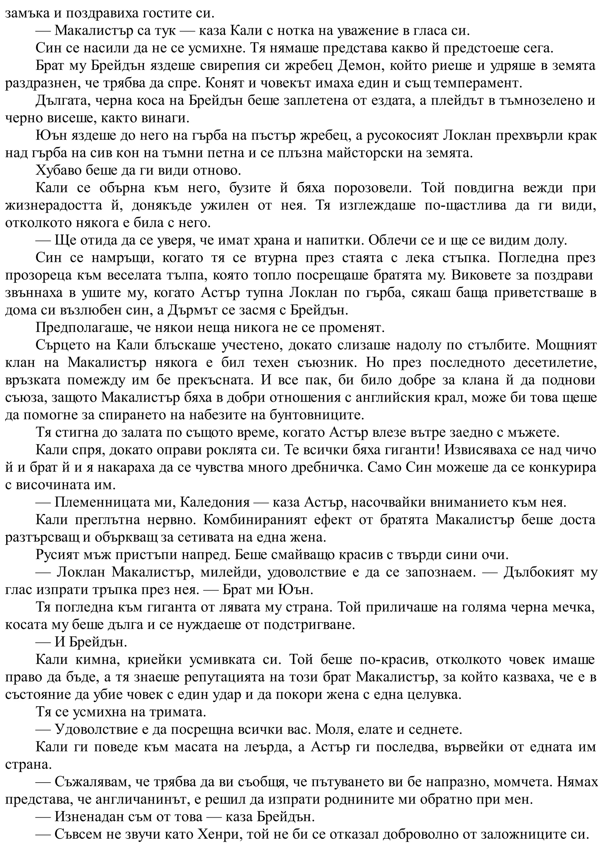 замъка и поздравиха гостите си.
— Макалистър са тук — каза Кали с нотка на уважение в гласа си.
Син се насили да не се усмихне. Тя нямаше представа какво й предстоеше сега.
Брат му Брейдън яздеше свирепия си жребец Демон, който риеше и удряше в земята
раздразнен, че трябва да спре. Конят и човекът имаха един и същ темперамент.
Дългата, черна коса на Брейдън беше заплетена от ездата, а плейдът в тъмнозелено и
черно висеше, както винаги.
Юън яздеше до него на гърба на пъстър жребец, а русокосият Локлан прехвърли крак
над гърба на сив кон на тъмни петна и се плъзна майсторски на земята.
Хубаво беше да ги види отново.
Кали се обърна към него, бузите й бяха порозовели. Той повдигна вежди при
жизнерадостта й, донякъде ужилен от нея. Тя изглеждаше по-щастлива да ги види,
отколкото някога е била с него.
— Ще отида да се уверя, че имат храна и напитки. Облечи се и ще се видим долу.
Син се намръщи, когато тя се втурна през стаята с лека стъпка. Погледна през
прозореца към веселата тълпа, която топло посрещаше братята му. Виковете за поздрави
звъннаха в ушите му, когато Астър тупна Локлан по гърба, сякаш баща приветстваше в
дома си възлюбен син, а Дърмът се засмя с Брейдън.
Предполагаше, че някои неща никога не се променят.
Сърцето на Кали блъскаше учестено, докато слизаше надолу по стълбите. Мощният
клан на Макалистър някога е бил техен съюзник. Но през последното десетилетие,
връзката помежду им бе прекъсната. И все пак, би било добре за клана й да поднови
съюза, защото Макалистър бяха в добри отношения с английския крал, може би това щеше
да помогне за спирането на набезите на бунтовниците.
Тя стигна до залата по същото време, когато Астър влезе вътре заедно с мъжете.
Кали спря, докато оправи роклята си. Те всички бяха гиганти! Извисяваха се над чичо
й и брат й и я накараха да се чувства много дребничка. Само Син можеше да се конкурира
с височината им.
— Племенницата ми, Каледония — каза Астър, насочвайки вниманието към нея.
Кали преглътна нервно. Комбинираният ефект от братята Макалистър беше доста
разтърсващ и объркващ за сетивата на една жена.
Русият мъж пристъпи напред. Беше смайващо красив с твърди сини очи.
— Локлан Макалистър, милейди, удоволствие е да се запознаем. — Дълбокият му
глас изпрати тръпка през нея. — Брат ми Юън.
Тя погледна към гиганта от лявата му страна. Той приличаше на голяма черна мечка,
косата му беше дълга и се нуждаеше от подстригване.
— И Брейдън.
Кали кимна, криейки усмивката си. Той беше по-красив, отколкото човек имаше
право да бъде, а тя знаеше репутацията на този брат Макалистър, за който казваха, че е в
състояние да убие човек с един удар и да покори жена с една целувка.
Тя се усмихна на тримата.
— Удоволствие е да посрещна всички вас. Моля, елате и седнете.
Кали ги поведе към масата на леърда, а Астър ги последва, вървейки от едната им
страна.
— Съжалявам, че трябва да ви съобщя, че пътуването ви бе напразно, момчета. Нямах
представа, че англичанинът, е решил да изпрати роднините ми обратно при мен.
— Изненадан съм от това — каза Брейдън.
— Съвсем не звучи като Хенри, той не би се отказал доброволно от заложниците си.
 