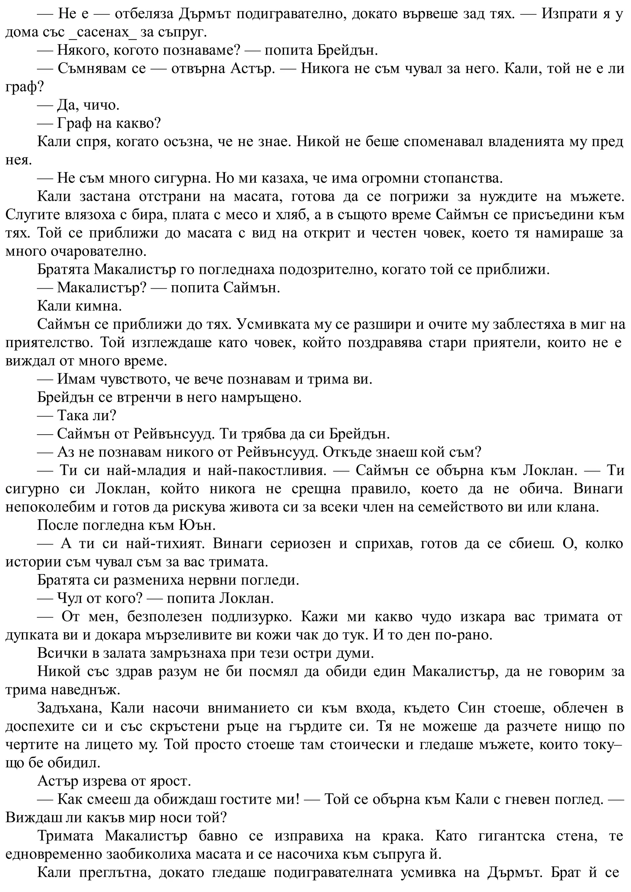 — Не е — отбеляза Дърмът подигравателно, докато вървеше зад тях. — Изпрати я у
дома със _сасенах_ за съпруг.
— Някого, когото познаваме? — попита Брейдън.
— Съмнявам се — отвърна Астър. — Никога не съм чувал за него. Кали, той не е ли
граф?
— Да, чичо.
— Граф на какво?
Кали спря, когато осъзна, че не знае. Никой не беше споменавал владенията му пред
нея.
— Не съм много сигурна. Но ми казаха, че има огромни стопанства.
Кали застана отстрани на масата, готова да се погрижи за нуждите на мъжете.
Слугите влязоха с бира, плата с месо и хляб, а в същото време Саймън се присъедини към
тях. Той се приближи до масата с вид на открит и честен човек, което тя намираше за
много очарователно.
Братята Макалистър го погледнаха подозрително, когато той се приближи.
— Макалистър? — попита Саймън.
Кали кимна.
Саймън се приближи до тях. Усмивката му се разшири и очите му заблестяха в миг на
приятелство. Той изглеждаше като човек, който поздравява стари приятели, които не е
виждал от много време.
— Имам чувството, че вече познавам и трима ви.
Брейдън се втренчи в него намръщено.
— Така ли?
— Саймън от Рейвънсууд. Ти трябва да си Брейдън.
— Аз не познавам никого от Рейвънсууд. Откъде знаеш кой съм?
— Ти си най-младия и най-пакостливия. — Саймън се обърна към Локлан. — Ти
сигурно си Локлан, който никога не срещна правило, което да не обича. Винаги
непоколебим и готов да рискува живота си за всеки член на семейството ви или клана.
После погледна към Юън.
— А ти си най-тихият. Винаги сериозен и сприхав, готов да се сбиеш. О, колко
истории съм чувал съм за вас тримата.
Братята си размениха нервни погледи.
— Чул от кого? — попита Локлан.
— От мен, безполезен подлизурко. Кажи ми какво чудо изкара вас тримата от
дупката ви и докара мързеливите ви кожи чак до тук. И то ден по-рано.
Всички в залата замръзнаха при тези остри думи.
Никой със здрав разум не би посмял да обиди един Макалистър, да не говорим за
трима наведнъж.
Задъхана, Кали насочи вниманието си към входа, където Син стоеше, облечен в
доспехите си и със скръстени ръце на гърдите си. Тя не можеше да разчете нищо по
чертите на лицето му. Той просто стоеше там стоически и гледаше мъжете, които току–
що бе обидил.
Астър изрева от ярост.
— Как смееш да обиждаш гостите ми! — Той се обърна към Кали с гневен поглед. —
Виждаш ли какъв мир носи той?
Тримата Макалистър бавно се изправиха на крака. Като гигантска стена, те
едновременно заобиколиха масата и се насочиха към съпруга й.
Кали преглътна, докато гледаше подигравателната усмивка на Дърмът. Брат й се
 