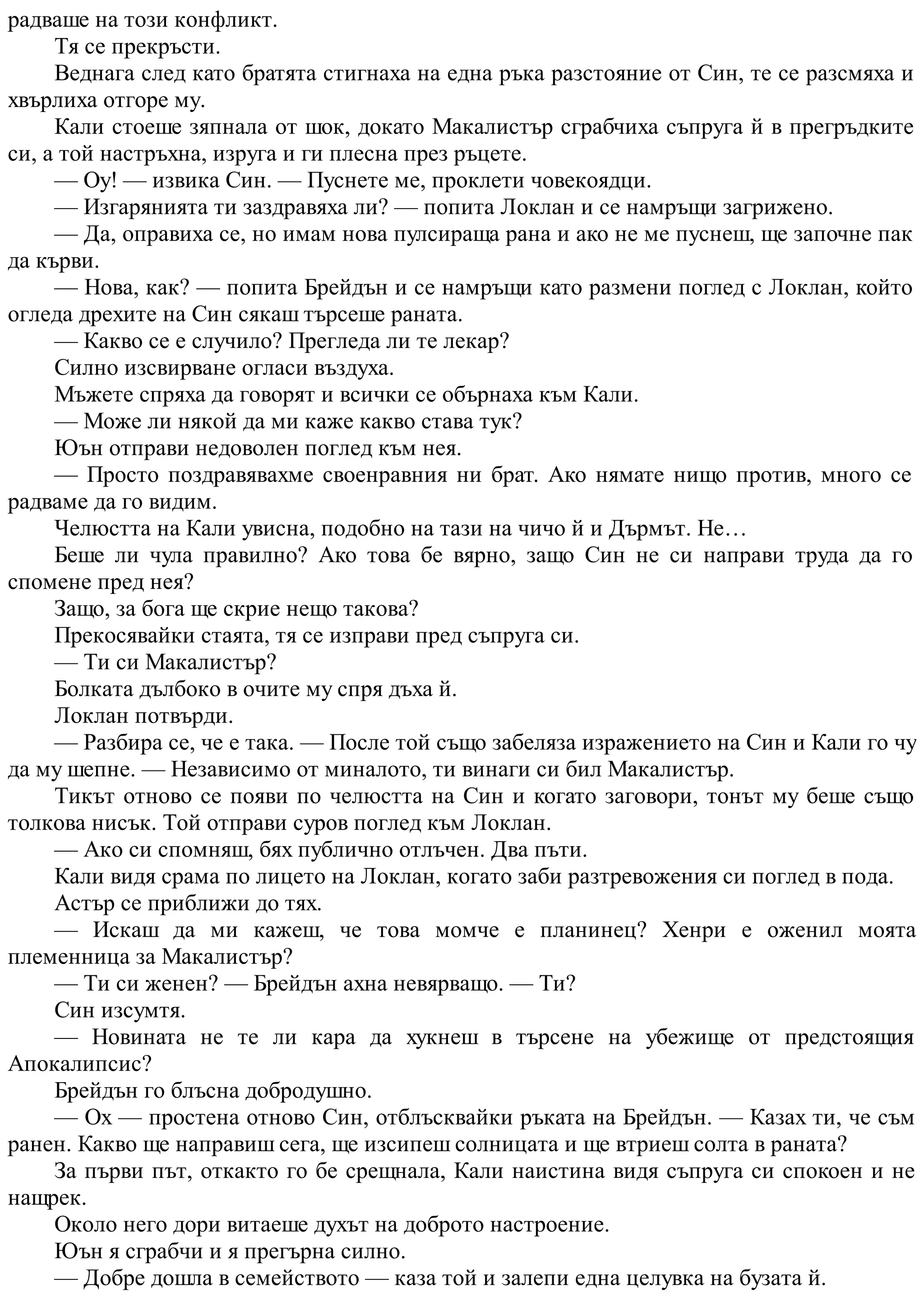 радваше на този конфликт.
Тя се прекръсти.
Веднага след като братята стигнаха на една ръка разстояние от Син, те се разсмяха и
хвърлиха отгоре му.
Кали стоеше зяпнала от шок, докато Макалистър сграбчиха съпруга й в прегръдките
си, а той настръхна, изруга и ги плесна през ръцете.
— Оу! — извика Син. — Пуснете ме, проклети човекоядци.
— Изгарянията ти заздравяха ли? — попита Локлан и се намръщи загрижено.
— Да, оправиха се, но имам нова пулсираща рана и ако не ме пуснеш, ще започне пак
да кърви.
— Нова, как? — попита Брейдън и се намръщи като размени поглед с Локлан, който
огледа дрехите на Син сякаш търсеше раната.
— Какво се е случило? Прегледа ли те лекар?
Силно изсвирване огласи въздуха.
Мъжете спряха да говорят и всички се обърнаха към Кали.
— Може ли някой да ми каже какво става тук?
Юън отправи недоволен поглед към нея.
— Просто поздравявахме своенравния ни брат. Ако нямате нищо против, много се
радваме да го видим.
Челюстта на Кали увисна, подобно на тази на чичо й и Дърмът. Не…
Беше ли чула правилно? Ако това бе вярно, защо Син не си направи труда да го
спомене пред нея?
Защо, за бога ще скрие нещо такова?
Прекосявайки стаята, тя се изправи пред съпруга си.
— Ти си Макалистър?
Болката дълбоко в очите му спря дъха й.
Локлан потвърди.
— Разбира се, че е така. — После той също забеляза изражението на Син и Кали го чу
да му шепне. — Независимо от миналото, ти винаги си бил Макалистър.
Тикът отново се появи по челюстта на Син и когато заговори, тонът му беше също
толкова нисък. Той отправи суров поглед към Локлан.
— Ако си спомняш, бях публично отлъчен. Два пъти.
Кали видя срама по лицето на Локлан, когато заби разтревожения си поглед в пода.
Астър се приближи до тях.
— Искаш да ми кажеш, че това момче е планинец? Хенри е оженил моята
племенница за Макалистър?
— Ти си женен? — Брейдън ахна невярващо. — Ти?
Син изсумтя.
— Новината не те ли кара да хукнеш в търсене на убежище от предстоящия
Апокалипсис?
Брейдън го блъсна добродушно.
— Ох — простена отново Син, отблъсквайки ръката на Брейдън. — Казах ти, че съм
ранен. Какво ще направиш сега, ще изсипеш солницата и ще втриеш солта в раната?
За първи път, откакто го бе срещнала, Кали наистина видя съпруга си спокоен и не
нащрек.
Около него дори витаеше духът на доброто настроение.
Юън я сграбчи и я прегърна силно.
— Добре дошла в семейството — каза той и залепи една целувка на бузата й.
 
