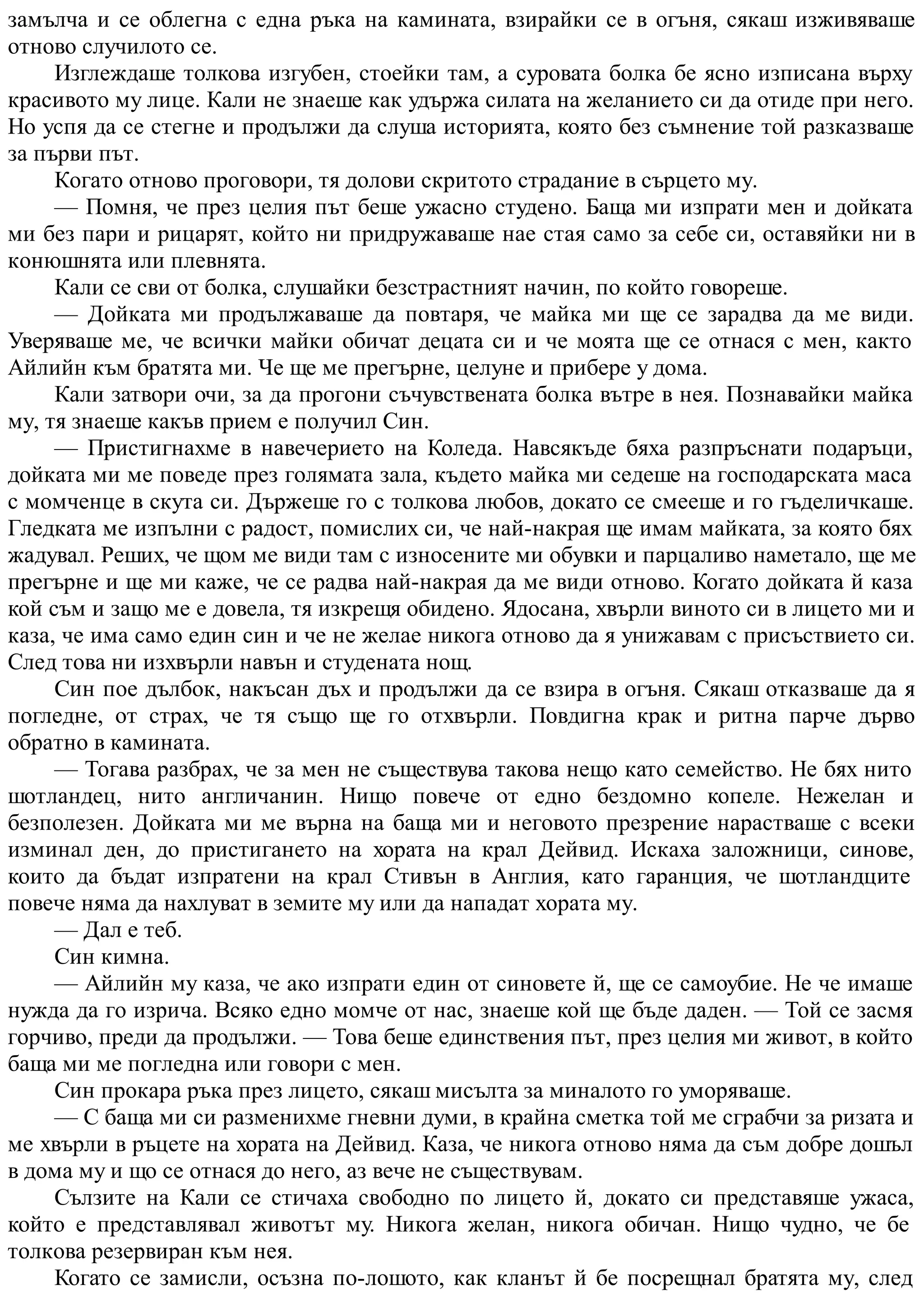 замълча и се облегна с една ръка на камината, взирайки се в огъня, сякаш изживяваше
отново случилото се.
Изглеждаше толкова изгубен, стоейки там, а суровата болка бе ясно изписана върху
красивото му лице. Кали не знаеше как удържа силата на желанието си да отиде при него.
Но успя да се стегне и продължи да слуша историята, която без съмнение той разказваше
за първи път.
Когато отново проговори, тя долови скритото страдание в сърцето му.
— Помня, че през целия път беше ужасно студено. Баща ми изпрати мен и дойката
ми без пари и рицарят, който ни придружаваше нае стая само за себе си, оставяйки ни в
конюшнята или плевнята.
Кали се сви от болка, слушайки безстрастният начин, по който говореше.
— Дойката ми продължаваше да повтаря, че майка ми ще се зарадва да ме види.
Уверяваше ме, че всички майки обичат децата си и че моята ще се отнася с мен, както
Айлийн към братята ми. Че ще ме прегърне, целуне и прибере у дома.
Кали затвори очи, за да прогони съчувствената болка вътре в нея. Познавайки майка
му, тя знаеше какъв прием е получил Син.
— Пристигнахме в навечерието на Коледа. Навсякъде бяха разпръснати подаръци,
дойката ми ме поведе през голямата зала, където майка ми седеше на господарската маса
с момченце в скута си. Държеше го с толкова любов, докато се смееше и го гъделичкаше.
Гледката ме изпълни с радост, помислих си, че най-накрая ще имам майката, за която бях
жадувал. Реших, че щом ме види там с износените ми обувки и парцаливо наметало, ще ме
прегърне и ще ми каже, че се радва най-накрая да ме види отново. Когато дойката й каза
кой съм и защо ме е довела, тя изкрещя обидено. Ядосана, хвърли виното си в лицето ми и
каза, че има само един син и че не желае никога отново да я унижавам с присъствието си.
След това ни изхвърли навън и студената нощ.
Син пое дълбок, накъсан дъх и продължи да се взира в огъня. Сякаш отказваше да я
погледне, от страх, че тя също ще го отхвърли. Повдигна крак и ритна парче дърво
обратно в камината.
— Тогава разбрах, че за мен не съществува такова нещо като семейство. Не бях нито
шотландец, нито англичанин. Нищо повече от едно бездомно копеле. Нежелан и
безполезен. Дойката ми ме върна на баща ми и неговото презрение нарастваше с всеки
изминал ден, до пристигането на хората на крал Дейвид. Искаха заложници, синове,
които да бъдат изпратени на крал Стивън в Англия, като гаранция, че шотландците
повече няма да нахлуват в земите му или да нападат хората му.
— Дал е теб.
Син кимна.
— Айлийн му каза, че ако изпрати един от синовете й, ще се самоубие. Не че имаше
нужда да го изрича. Всяко едно момче от нас, знаеше кой ще бъде даден. — Той се засмя
горчиво, преди да продължи. — Това беше единствения път, през целия ми живот, в който
баща ми ме погледна или говори с мен.
Син прокара ръка през лицето, сякаш мисълта за миналото го уморяваше.
— С баща ми си разменихме гневни думи, в крайна сметка той ме сграбчи за ризата и
ме хвърли в ръцете на хората на Дейвид. Каза, че никога отново няма да съм добре дошъл
в дома му и що се отнася до него, аз вече не съществувам.
Сълзите на Кали се стичаха свободно по лицето й, докато си представяше ужаса,
който е представлявал животът му. Никога желан, никога обичан. Нищо чудно, че бе
толкова резервиран към нея.
Когато се замисли, осъзна по-лошото, как кланът й бе посрещнал братята му, след
 