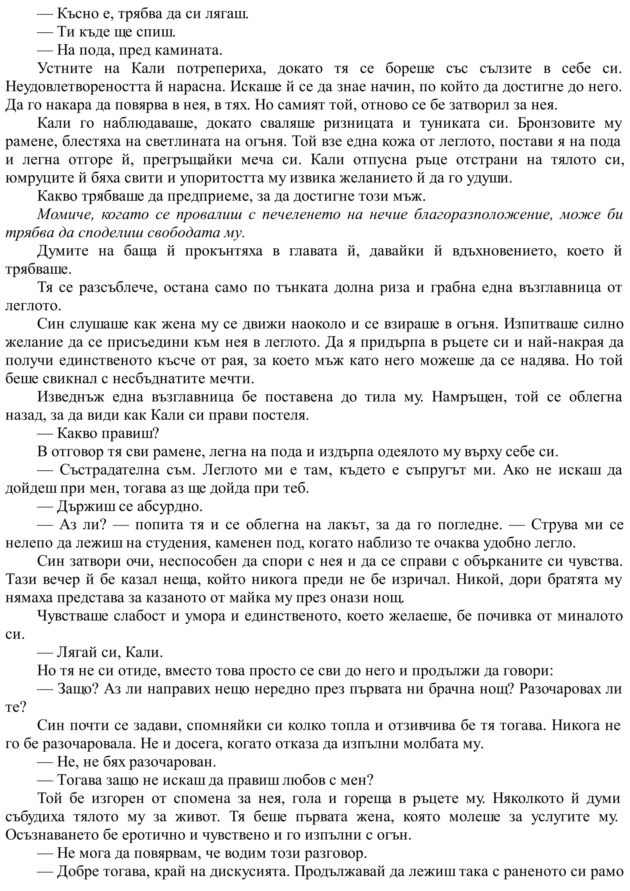 — Късно е, трябва да си лягаш.
— Ти къде ще спиш.
— На пода, пред камината.
Устните на Кали потрепериха, докато тя се бореше със сълзите в себе си.
Неудовлетвореността й нарасна. Искаше й се да знае начин, по който да достигне до него.
Да го накара да повярва в нея, в тях. Но самият той, отново се бе затворил за нея.
Кали го наблюдаваше, докато сваляше ризницата и туниката си. Бронзовите му
рамене, блестяха на светлината на огъня. Той взе една кожа от леглото, постави я на пода
и легна отгоре й, прегръщайки меча си. Кали отпусна ръце отстрани на тялото си,
юмруците й бяха свити и упоритостта му извика желанието й да го удуши.
Какво трябваше да предприеме, за да достигне този мъж.
Момиче, когато се провалиш с печеленето на нечие благоразположение, може би
трябва да споделиш свободата му.
Думите на баща й прокънтяха в главата й, давайки й вдъхновението, което й
трябваше.
Тя се разсъблече, остана само по тънката долна риза и грабна една възглавница от
леглото.
Син слушаше как жена му се движи наоколо и се взираше в огъня. Изпитваше силно
желание да се присъедини към нея в леглото. Да я придърпа в ръцете си и най-накрая да
получи единственото късче от рая, за което мъж като него можеше да се надява. Но той
беше свикнал с несбъднатите мечти.
Изведнъж една възглавница бе поставена до тила му. Намръщен, той се облегна
назад, за да види как Кали си прави постеля.
— Какво правиш?
В отговор тя сви рамене, легна на пода и издърпа одеялото му върху себе си.
— Състрадателна съм. Леглото ми е там, където е съпругът ми. Ако не искаш да
дойдеш при мен, тогава аз ще дойда при теб.
— Държиш се абсурдно.
— Аз ли? — попита тя и се облегна на лакът, за да го погледне. — Струва ми се
нелепо да лежиш на студения, каменен под, когато наблизо те очаква удобно легло.
Син затвори очи, неспособен да спори с нея и да се справи с обърканите си чувства.
Тази вечер й бе казал неща, който никога преди не бе изричал. Никой, дори братята му
нямаха представа за казаното от майка му през онази нощ.
Чувстваше слабост и умора и единственото, което желаеше, бе почивка от миналото
си.
— Лягай си, Кали.
Но тя не си отиде, вместо това просто се сви до него и продължи да говори:
— Защо? Аз ли направих нещо нередно през първата ни брачна нощ? Разочаровах ли
те?
Син почти се задави, спомняйки си колко топла и отзивчива бе тя тогава. Никога не
го бе разочаровала. Не и досега, когато отказа да изпълни молбата му.
— Не, не бях разочарован.
— Тогава защо не искаш да правиш любов с мен?
Той бе изгорен от спомена за нея, гола и гореща в ръцете му. Няколкото й думи
събудиха тялото му за живот. Тя беше първата жена, която молеше за услугите му.
Осъзнаването бе еротично и чувствено и го изпълни с огън.
— Не мога да повярвам, че водим този разговор.
— Добре тогава, край на дискусията. Продължавай да лежиш така с раненото си рамо
 