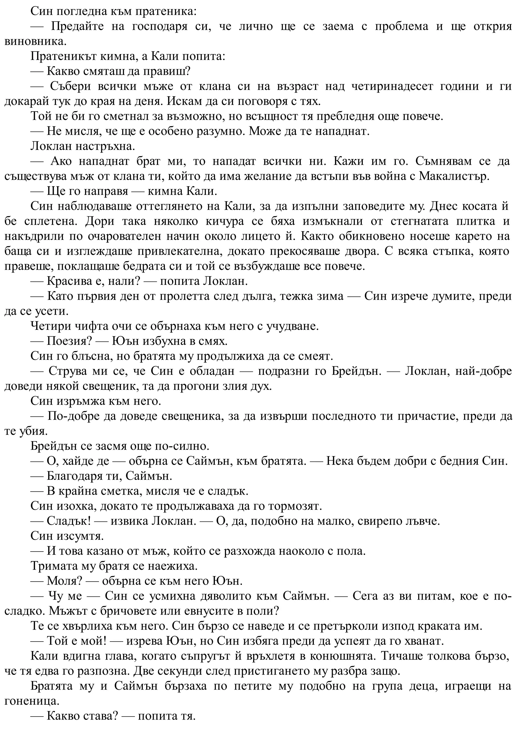 Син погледна към пратеника:
— Предайте на господаря си, че лично ще се заема с проблема и ще открия
виновника.
Пратеникът кимна, а Кали попита:
— Какво смяташ да правиш?
— Събери всички мъже от клана си на възраст над четиринадесет години и ги
докарай тук до края на деня. Искам да си поговоря с тях.
Той не би го сметнал за възможно, но всъщност тя пребледня още повече.
— Не мисля, че ще е особено разумно. Може да те нападнат.
Локлан настръхна.
— Ако нападнат брат ми, то нападат всички ни. Кажи им го. Съмнявам се да
съществува мъж от клана ти, който да има желание да встъпи във война с Макалистър.
— Ще го направя — кимна Кали.
Син наблюдаваше оттеглянето на Кали, за да изпълни заповедите му. Днес косата й
бе сплетена. Дори така няколко кичура се бяха измъкнали от стегнатата плитка и
накъдрили по очарователен начин около лицето й. Както обикновено носеше карето на
баща си и изглеждаше привлекателна, докато прекосяваше двора. С всяка стъпка, която
правеше, поклащаше бедрата си и той се възбуждаше все повече.
— Красива е, нали? — попита Локлан.
— Като първия ден от пролетта след дълга, тежка зима — Син изрече думите, преди
да се усети.
Четири чифта очи се обърнаха към него с учудване.
— Поезия? — Юън избухна в смях.
Син го блъсна, но братята му продължиха да се смеят.
— Струва ми се, че Син е обладан — подразни го Брейдън. — Локлан, най-добре
доведи някой свещеник, та да прогони злия дух.
Син изръмжа към него.
— По-добре да доведе свещеника, за да извърши последното ти причастие, преди да
те убия.
Брейдън се засмя още по-силно.
— О, хайде де — обърна се Саймън, към братята. — Нека бъдем добри с бедния Син.
— Благодаря ти, Саймън.
— В крайна сметка, мисля че е сладък.
Син изохка, докато те продължаваха да го тормозят.
— Сладък! — извика Локлан. — О, да, подобно на малко, свирепо лъвче.
Син изсумтя.
— И това казано от мъж, който се разхожда наоколо с пола.
Тримата му братя се наежиха.
— Моля? — обърна се към него Юън.
— Чу ме — Син се усмихна дяволито към Саймън. — Сега аз ви питам, кое е по-
сладко. Мъжът с бричовете или евнусите в поли?
Те се хвърлиха към него. Син бързо се наведе и се претърколи изпод краката им.
— Той е мой! — изрева Юън, но Син избяга преди да успеят да го хванат.
Кали вдигна глава, когато съпругът й връхлетя в конюшнята. Тичаше толкова бързо,
че тя едва го разпозна. Две секунди след пристигането му разбра защо.
Братята му и Саймън бързаха по петите му подобно на група деца, играещи на
гоненица.
— Какво става? — попита тя.
 