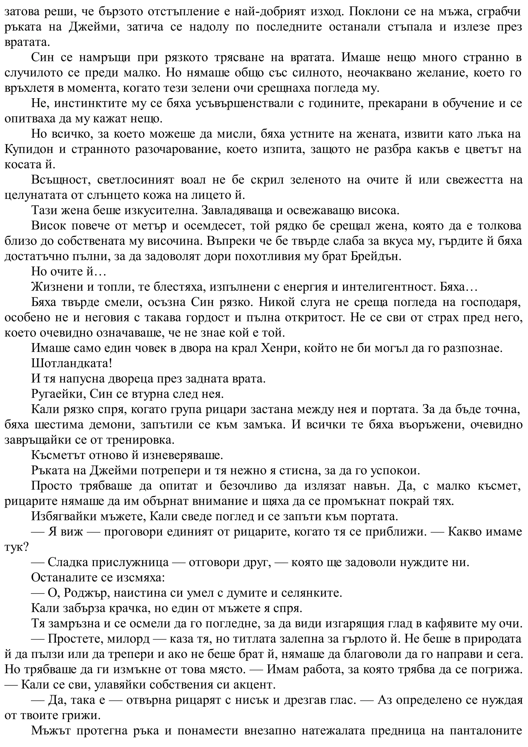 затова реши, че бързото отстъпление е най-добрият изход. Поклони се на мъжа, сграбчи
ръката на Джейми, затича се надолу по последните останали стъпала и излезе през
вратата.
Син се намръщи при рязкото трясване на вратата. Имаше нещо много странно в
случилото се преди малко. Но нямаше общо със силното, неочаквано желание, което го
връхлетя в момента, когато тези зелени очи срещнаха погледа му.
Не, инстинктите му се бяха усъвършенствали с годините, прекарани в обучение и се
опитваха да му кажат нещо.
Но всичко, за което можеше да мисли, бяха устните на жената, извити като лъка на
Купидон и странното разочарование, което изпита, защото не разбра какъв е цветът на
косата й.
Всъщност, светлосиният воал не бе скрил зеленото на очите й или свежестта на
целунатата от слънцето кожа на лицето й.
Тази жена беше изкусителна. Завладяваща и освежаващо висока.
Висок повече от метър и осемдесет, той рядко бе срещал жена, която да е толкова
близо до собствената му височина. Въпреки че бе твърде слаба за вкуса му, гърдите й бяха
достатъчно пълни, за да задоволят дори похотливия му брат Брейдън.
Но очите й…
Жизнени и топли, те блестяха, изпълнени с енергия и интелигентност. Бяха…
Бяха твърде смели, осъзна Син рязко. Никой слуга не среща погледа на господаря,
особено не и неговия с такава гордост и пълна откритост. Не се сви от страх пред него,
което очевидно означаваше, че не знае кой е той.
Имаше само един човек в двора на крал Хенри, който не би могъл да го разпознае.
Шотландката!
И тя напусна двореца през задната врата.
Ругаейки, Син се втурна след нея.
Кали рязко спря, когато група рицари застана между нея и портата. За да бъде точна,
бяха шестима демони, запътили се към замъка. И всички те бяха въоръжени, очевидно
завръщайки се от тренировка.
Късметът отново й изневеряваше.
Ръката на Джейми потрепери и тя нежно я стисна, за да го успокои.
Просто трябваше да опитат и безочливо да излязат навън. Да, с малко късмет,
рицарите нямаше да им обърнат внимание и щяха да се промъкнат покрай тях.
Избягвайки мъжете, Кали сведе поглед и се запъти към портата.
— Я виж — проговори единият от рицарите, когато тя се приближи. — Какво имаме
тук?
— Сладка прислужница — отговори друг, — която ще задоволи нуждите ни.
Останалите се изсмяха:
— О, Роджър, наистина си умел с думите и селянките.
Кали забърза крачка, но един от мъжете я спря.
Тя замръзна и се осмели да го погледне, за да види изгарящия глад в кафявите му очи.
— Простете, милорд — каза тя, но титлата залепна за гърлото й. Не беше в природата
й да пълзи или да трепери и ако не беше брат й, нямаше да благоволи да го направи и сега.
Но трябваше да ги измъкне от това място. — Имам работа, за която трябва да се погрижа.
— Кали се сви, улавяйки собствения си акцент.
— Да, така е — отвърна рицарят с нисък и дрезгав глас. — Аз определено се нуждая
от твоите грижи.
Мъжът протегна ръка и понамести внезапно натежалата предница на панталоните
 