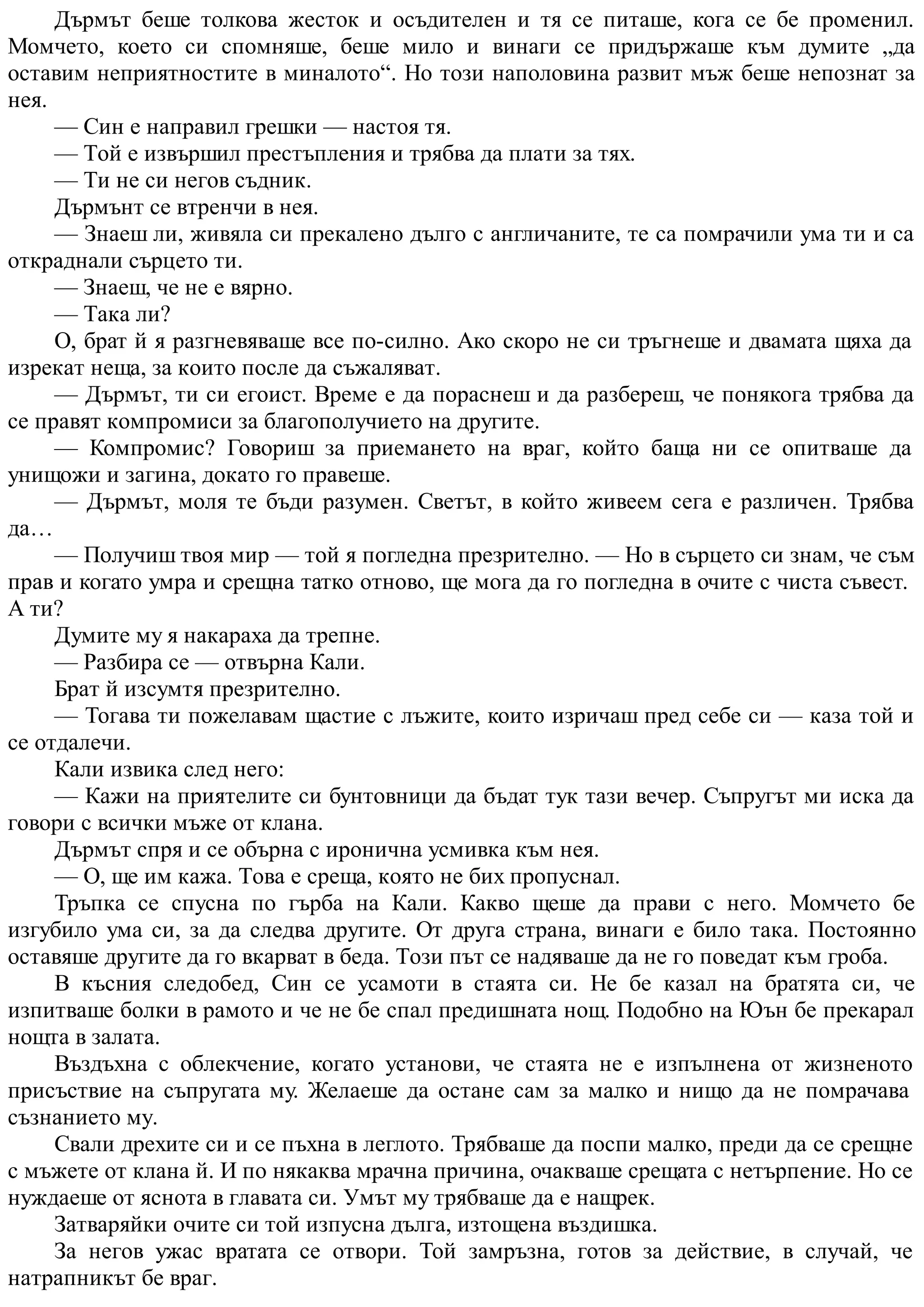 Дърмът беше толкова жесток и осъдителен и тя се питаше, кога се бе променил.
Момчето, което си спомняше, беше мило и винаги се придържаше към думите „да
оставим неприятностите в миналото“. Но този наполовина развит мъж беше непознат за
нея.
— Син е направил грешки — настоя тя.
— Той е извършил престъпления и трябва да плати за тях.
— Ти не си негов съдник.
Дърмънт се втренчи в нея.
— Знаеш ли, живяла си прекалено дълго с англичаните, те са помрачили ума ти и са
откраднали сърцето ти.
— Знаеш, че не е вярно.
— Така ли?
О, брат й я разгневяваше все по-силно. Ако скоро не си тръгнеше и двамата щяха да
изрекат неща, за които после да съжаляват.
— Дърмът, ти си егоист. Време е да пораснеш и да разбереш, че понякога трябва да
се правят компромиси за благополучието на другите.
— Компромис? Говориш за приемането на враг, който баща ни се опитваше да
унищожи и загина, докато го правеше.
— Дърмът, моля те бъди разумен. Светът, в който живеем сега е различен. Трябва
да…
— Получиш твоя мир — той я погледна презрително. — Но в сърцето си знам, че съм
прав и когато умра и срещна татко отново, ще мога да го погледна в очите с чиста съвест.
А ти?
Думите му я накараха да трепне.
— Разбира се — отвърна Кали.
Брат й изсумтя презрително.
— Тогава ти пожелавам щастие с лъжите, които изричаш пред себе си — каза той и
се отдалечи.
Кали извика след него:
— Кажи на приятелите си бунтовници да бъдат тук тази вечер. Съпругът ми иска да
говори с всички мъже от клана.
Дърмът спря и се обърна с иронична усмивка към нея.
— О, ще им кажа. Това е среща, която не бих пропуснал.
Тръпка се спусна по гърба на Кали. Какво щеше да прави с него. Момчето бе
изгубило ума си, за да следва другите. От друга страна, винаги е било така. Постоянно
оставяше другите да го вкарват в беда. Този път се надяваше да не го поведат към гроба.
В късния следобед, Син се усамоти в стаята си. Не бе казал на братята си, че
изпитваше болки в рамото и че не бе спал предишната нощ. Подобно на Юън бе прекарал
нощта в залата.
Въздъхна с облекчение, когато установи, че стаята не е изпълнена от жизненото
присъствие на съпругата му. Желаеше да остане сам за малко и нищо да не помрачава
съзнанието му.
Свали дрехите си и се пъхна в леглото. Трябваше да поспи малко, преди да се срещне
с мъжете от клана й. И по някаква мрачна причина, очакваше срещата с нетърпение. Но се
нуждаеше от яснота в главата си. Умът му трябваше да е нащрек.
Затваряйки очите си той изпусна дълга, изтощена въздишка.
За негов ужас вратата се отвори. Той замръзна, готов за действие, в случай, че
натрапникът бе враг.
 