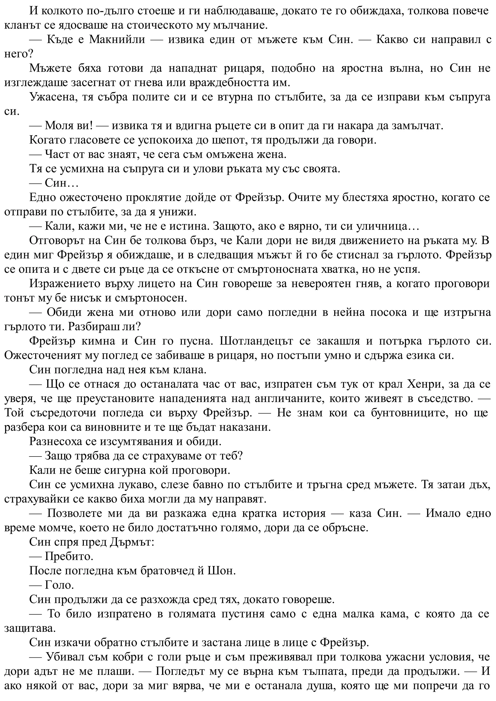И колкото по-дълго стоеше и ги наблюдаваше, докато те го обиждаха, толкова повече
кланът се ядосваше на стоическото му мълчание.
— Къде е Макнийли — извика един от мъжете към Син. — Какво си направил с
него?
Мъжете бяха готови да нападнат рицаря, подобно на яростна вълна, но Син не
изглеждаше засегнат от гнева или враждебността им.
Ужасена, тя събра полите си и се втурна по стълбите, за да се изправи към съпруга
си.
— Моля ви! — извика тя и вдигна ръцете си в опит да ги накара да замълчат.
Когато гласовете се успокоиха до шепот, тя продължи да говори.
— Част от вас знаят, че сега съм омъжена жена.
Тя се усмихна на съпруга си и улови ръката му със своята.
— Син…
Едно ожесточено проклятие дойде от Фрейзър. Очите му блестяха яростно, когато се
отправи по стълбите, за да я унижи.
— Кали, кажи ми, че не е истина. Защото, ако е вярно, ти си уличница…
Отговорът на Син бе толкова бърз, че Кали дори не видя движението на ръката му. В
един миг Фрейзър я обиждаше, и в следващия мъжът й го бе стиснал за гърлото. Фрейзър
се опита и с двете си ръце да се откъсне от смъртоносната хватка, но не успя.
Изражението върху лицето на Син говореше за невероятен гняв, а когато проговори
тонът му бе нисък и смъртоносен.
— Обиди жена ми отново или дори само погледни в нейна посока и ще изтръгна
гърлото ти. Разбираш ли?
Фрейзър кимна и Син го пусна. Шотландецът се закашля и потърка гърлото си.
Ожесточеният му поглед се забиваше в рицаря, но постъпи умно и сдържа езика си.
Син погледна над нея към клана.
— Що се отнася до останалата час от вас, изпратен съм тук от крал Хенри, за да се
уверя, че ще преустановите нападенията над англичаните, които живеят в съседство. —
Той съсредоточи погледа си върху Фрейзър. — Не знам кои са бунтовниците, но ще
разбера кои са виновните и те ще бъдат наказани.
Разнесоха се изсумтявания и обиди.
— Защо трябва да се страхуваме от теб?
Кали не беше сигурна кой проговори.
Син се усмихна лукаво, слезе бавно по стълбите и тръгна сред мъжете. Тя затаи дъх,
страхувайки се какво биха могли да му направят.
— Позволете ми да ви разкажа една кратка история — каза Син. — Имало едно
време момче, което не било достатъчно голямо, дори да се обръсне.
Син спря пред Дърмът:
— Пребито.
После погледна към братовчед й Шон.
— Голо.
Син продължи да се разхожда сред тях, докато говореше.
— То било изпратено в голямата пустиня само с една малка кама, с която да се
защитава.
Син изкачи обратно стълбите и застана лице в лице с Фрейзър.
— Убивал съм кобри с голи ръце и съм преживявал при толкова ужасни условия, че
дори адът не ме плаши. — Погледът му се върна към тълпата, преди да продължи. — И
ако някой от вас, дори за миг вярва, че ми е останала душа, която ще ми попречи да го
 