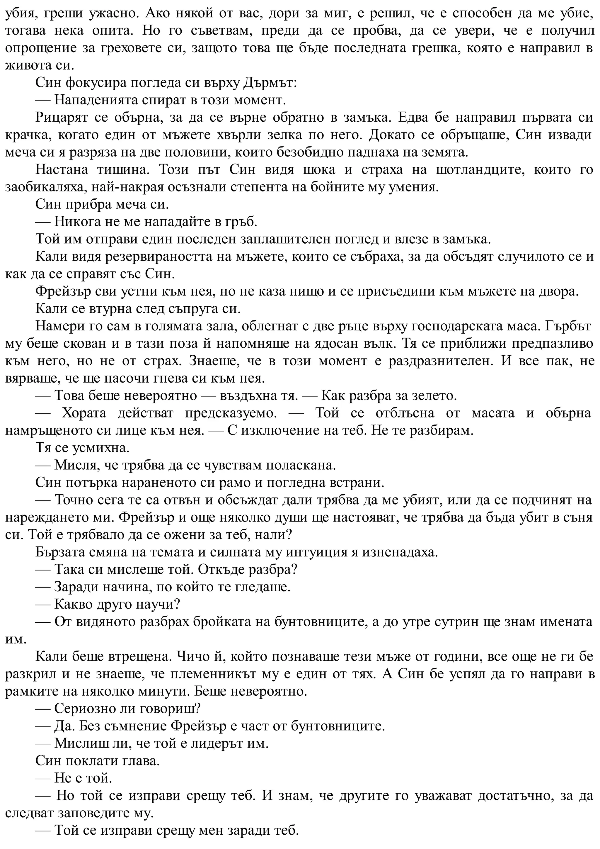 убия, греши ужасно. Ако някой от вас, дори за миг, е решил, че е способен да ме убие,
тогава нека опита. Но го съветвам, преди да се пробва, да се увери, че е получил
опрощение за греховете си, защото това ще бъде последната грешка, която е направил в
живота си.
Син фокусира погледа си върху Дърмът:
— Нападенията спират в този момент.
Рицарят се обърна, за да се върне обратно в замъка. Едва бе направил първата си
крачка, когато един от мъжете хвърли зелка по него. Докато се обръщаше, Син извади
меча си я разряза на две половини, които безобидно паднаха на земята.
Настана тишина. Този път Син видя шока и страха на шотландците, които го
заобикаляха, най-накрая осъзнали степента на бойните му умения.
Син прибра меча си.
— Никога не ме нападайте в гръб.
Той им отправи един последен заплашителен поглед и влезе в замъка.
Кали видя резервираността на мъжете, които се събраха, за да обсъдят случилото се и
как да се справят със Син.
Фрейзър сви устни към нея, но не каза нищо и се присъедини към мъжете на двора.
Кали се втурна след съпруга си.
Намери го сам в голямата зала, облегнат с две ръце върху господарската маса. Гърбът
му беше скован и в тази поза й напомняше на ядосан вълк. Тя се приближи предпазливо
към него, но не от страх. Знаеше, че в този момент е раздразнителен. И все пак, не
вярваше, че ще насочи гнева си към нея.
— Това беше невероятно — въздъхна тя. — Как разбра за зелето.
— Хората действат предсказуемо. — Той се отблъсна от масата и обърна
намръщеното си лице към нея. — С изключение на теб. Не те разбирам.
Тя се усмихна.
— Мисля, че трябва да се чувствам поласкана.
Син потърка нараненото си рамо и погледна встрани.
— Точно сега те са отвън и обсъждат дали трябва да ме убият, или да се подчинят на
нареждането ми. Фрейзър и още няколко души ще настояват, че трябва да бъда убит в съня
си. Той е трябвало да се ожени за теб, нали?
Бързата смяна на темата и силната му интуиция я изненадаха.
— Така си мислеше той. Откъде разбра?
— Заради начина, по който те гледаше.
— Какво друго научи?
— От видяното разбрах бройката на бунтовниците, а до утре сутрин ще знам имената
им.
Кали беше втрещена. Чичо й, който познаваше тези мъже от години, все още не ги бе
разкрил и не знаеше, че племенникът му е един от тях. А Син бе успял да го направи в
рамките на няколко минути. Беше невероятно.
— Сериозно ли говориш?
— Да. Без съмнение Фрейзър е част от бунтовниците.
— Мислиш ли, че той е лидерът им.
Син поклати глава.
— Не е той.
— Но той се изправи срещу теб. И знам, че другите го уважават достатъчно, за да
следват заповедите му.
— Той се изправи срещу мен заради теб.
 