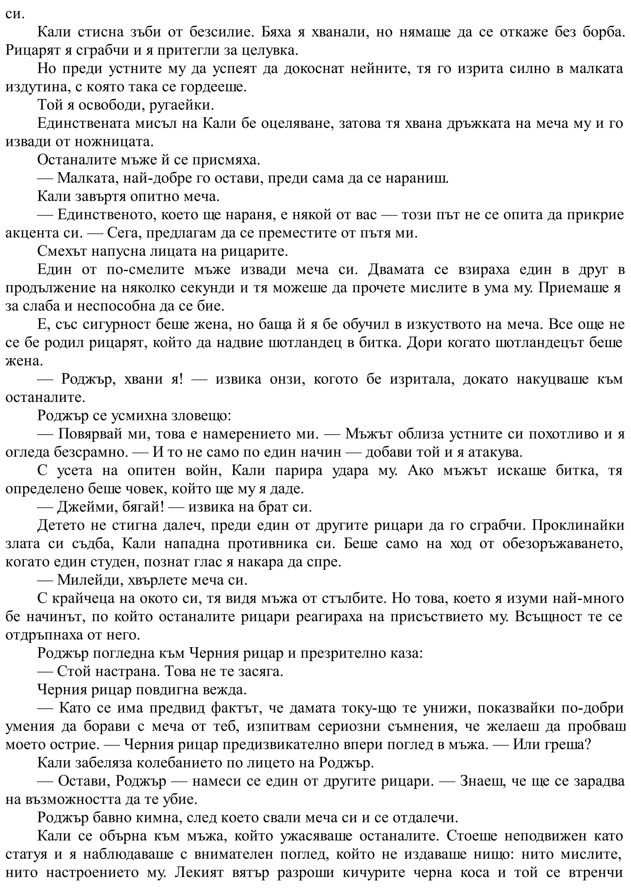 си.
Кали стисна зъби от безсилие. Бяха я хванали, но нямаше да се откаже без борба.
Рицарят я сграбчи и я притегли за целувка.
Но преди устните му да успеят да докоснат нейните, тя го изрита силно в малката
издутина, с която така се гордееше.
Той я освободи, ругаейки.
Единствената мисъл на Кали бе оцеляване, затова тя хвана дръжката на меча му и го
извади от ножницата.
Останалите мъже й се присмяха.
— Малката, най-добре го остави, преди сама да се нараниш.
Кали завъртя опитно меча.
— Единственото, което ще нараня, е някой от вас — този път не се опита да прикрие
акцента си. — Сега, предлагам да се преместите от пътя ми.
Смехът напусна лицата на рицарите.
Един от по-смелите мъже извади меча си. Двамата се взираха един в друг в
продължение на няколко секунди и тя можеше да прочете мислите в ума му. Приемаше я
за слаба и неспособна да се бие.
Е, със сигурност беше жена, но баща й я бе обучил в изкуството на меча. Все още не
се бе родил рицарят, който да надвие шотландец в битка. Дори когато шотландецът беше
жена.
— Роджър, хвани я! — извика онзи, когото бе изритала, докато накуцваше към
останалите.
Роджър се усмихна зловещо:
— Повярвай ми, това е намерението ми. — Мъжът облиза устните си похотливо и я
огледа безсрамно. — И то не само по един начин — добави той и я атакува.
С усета на опитен войн, Кали парира удара му. Ако мъжът искаше битка, тя
определено беше човек, който ще му я даде.
— Джейми, бягай! — извика на брат си.
Детето не стигна далеч, преди един от другите рицари да го сграбчи. Проклинайки
злата си съдба, Кали нападна противника си. Беше само на ход от обезоръжаването,
когато един студен, познат глас я накара да спре.
— Милейди, хвърлете меча си.
С крайчеца на окото си, тя видя мъжа от стълбите. Но това, което я изуми най-много
бе начинът, по който останалите рицари реагираха на присъствието му. Всъщност те се
отдръпнаха от него.
Роджър погледна към Черния рицар и презрително каза:
— Стой настрана. Това не те засяга.
Черния рицар повдигна вежда.
— Като се има предвид фактът, че дамата току-що те унижи, показвайки по-добри
умения да борави с меча от теб, изпитвам сериозни съмнения, че желаеш да пробваш
моето острие. — Черния рицар предизвикателно впери поглед в мъжа. — Или греша?
Кали забеляза колебанието по лицето на Роджър.
— Остави, Роджър — намеси се един от другите рицари. — Знаеш, че ще се зарадва
на възможността да те убие.
Роджър бавно кимна, след което свали меча си и се отдалечи.
Кали се обърна към мъжа, който ужасяваше останалите. Стоеше неподвижен като
статуя и я наблюдаваше с внимателен поглед, който не издаваше нищо: нито мислите,
нито настроението му. Лекият вятър разроши кичурите черна коса и той се втренчи
 