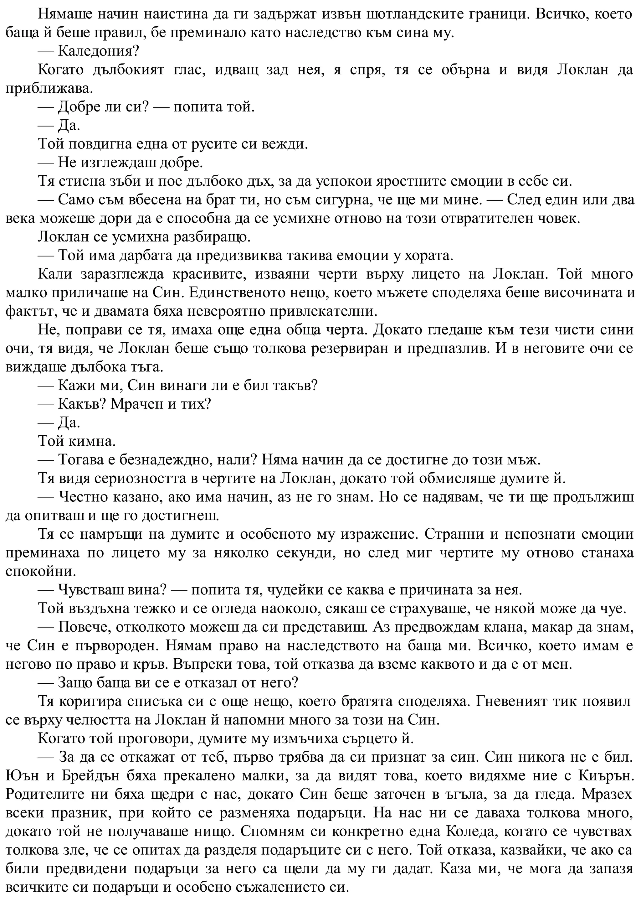 Нямаше начин наистина да ги задържат извън шотландските граници. Всичко, което
баща й беше правил, бе преминало като наследство към сина му.
— Каледония?
Когато дълбокият глас, идващ зад нея, я спря, тя се обърна и видя Локлан да
приближава.
— Добре ли си? — попита той.
— Да.
Той повдигна една от русите си вежди.
— Не изглеждаш добре.
Тя стисна зъби и пое дълбоко дъх, за да успокои яростните емоции в себе си.
— Само съм вбесена на брат ти, но съм сигурна, че ще ми мине. — След един или два
века можеше дори да е способна да се усмихне отново на този отвратителен човек.
Локлан се усмихна разбиращо.
— Той има дарбата да предизвиква такива емоции у хората.
Кали заразглежда красивите, изваяни черти върху лицето на Локлан. Той много
малко приличаше на Син. Единственото нещо, което мъжете споделяха беше височината и
фактът, че и двамата бяха невероятно привлекателни.
Не, поправи се тя, имаха още една обща черта. Докато гледаше към тези чисти сини
очи, тя видя, че Локлан беше също толкова резервиран и предпазлив. И в неговите очи се
виждаше дълбока тъга.
— Кажи ми, Син винаги ли е бил такъв?
— Какъв? Мрачен и тих?
— Да.
Той кимна.
— Тогава е безнадеждно, нали? Няма начин да се достигне до този мъж.
Тя видя сериозността в чертите на Локлан, докато той обмисляше думите й.
— Честно казано, ако има начин, аз не го знам. Но се надявам, че ти ще продължиш
да опитваш и ще го достигнеш.
Тя се намръщи на думите и особеното му изражение. Странни и непознати емоции
преминаха по лицето му за няколко секунди, но след миг чертите му отново станаха
спокойни.
— Чувстваш вина? — попита тя, чудейки се каква е причината за нея.
Той въздъхна тежко и се огледа наоколо, сякаш се страхуваше, че някой може да чуе.
— Повече, отколкото можеш да си представиш. Аз предвождам клана, макар да знам,
че Син е първороден. Нямам право на наследството на баща ми. Всичко, което имам е
негово по право и кръв. Въпреки това, той отказва да вземе каквото и да е от мен.
— Защо баща ви се е отказал от него?
Тя коригира списъка си с още нещо, което братята споделяха. Гневеният тик появил
се върху челюстта на Локлан й напомни много за този на Син.
Когато той проговори, думите му измъчиха сърцето й.
— За да се откажат от теб, първо трябва да си признат за син. Син никога не е бил.
Юън и Брейдън бяха прекалено малки, за да видят това, което видяхме ние с Киърън.
Родителите ни бяха щедри с нас, докато Син беше заточен в ъгъла, за да гледа. Мразех
всеки празник, при който се разменяха подаръци. На нас ни се даваха толкова много,
докато той не получаваше нищо. Спомням си конкретно една Коледа, когато се чувствах
толкова зле, че се опитах да разделя подаръците си с него. Той отказа, казвайки, че ако са
били предвидени подаръци за него са щели да му ги дадат. Каза ми, че мога да запазя
всичките си подаръци и особено съжалението си.
 