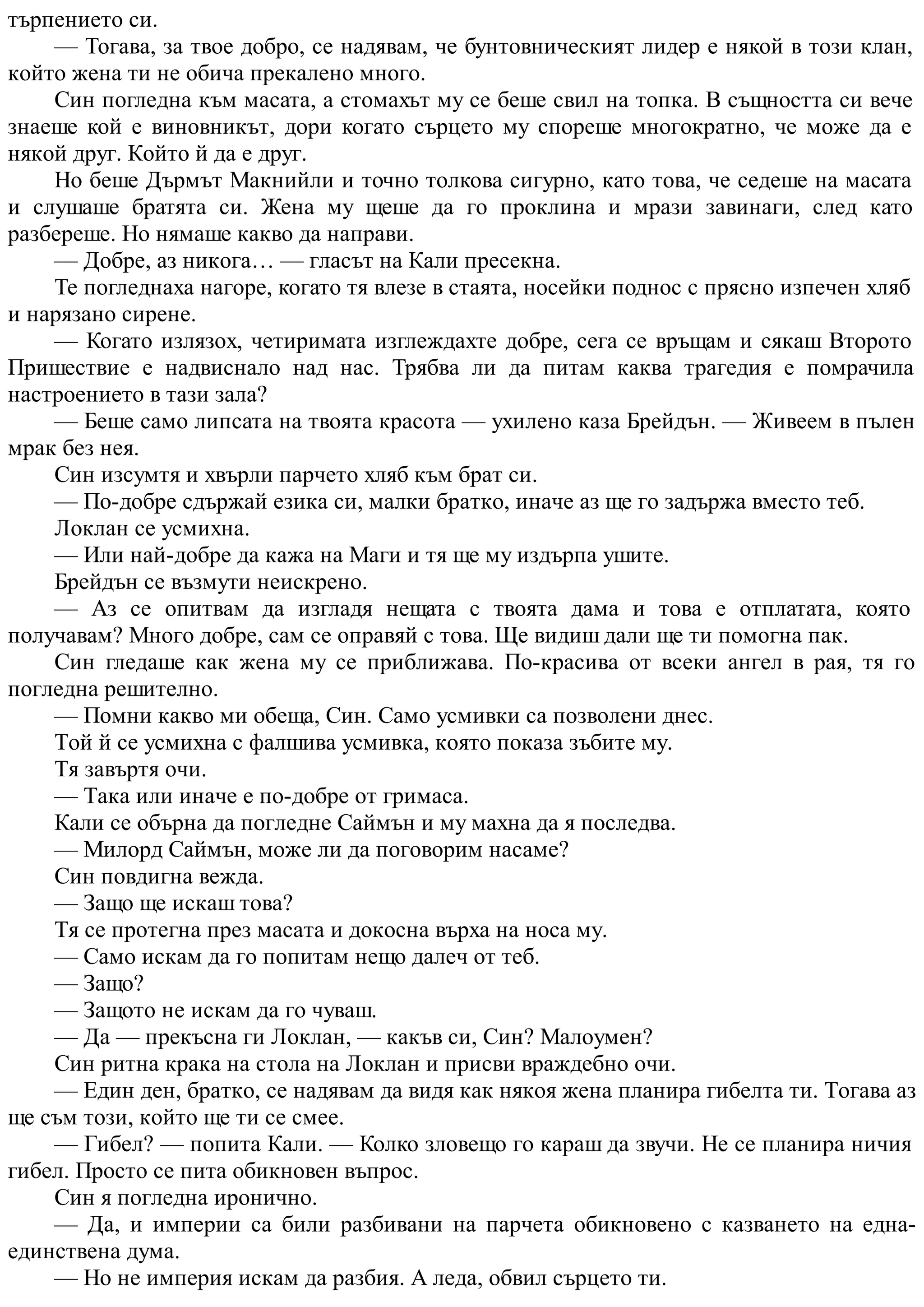 търпението си.
— Тогава, за твое добро, се надявам, че бунтовническият лидер е някой в този клан,
който жена ти не обича прекалено много.
Син погледна към масата, а стомахът му се беше свил на топка. В същността си вече
знаеше кой е виновникът, дори когато сърцето му спореше многократно, че може да е
някой друг. Който й да е друг.
Но беше Дърмът Макнийли и точно толкова сигурно, като това, че седеше на масата
и слушаше братята си. Жена му щеше да го проклина и мрази завинаги, след като
разбереше. Но нямаше какво да направи.
— Добре, аз никога… — гласът на Кали пресекна.
Те погледнаха нагоре, когато тя влезе в стаята, носейки поднос с прясно изпечен хляб
и нарязано сирене.
— Когато излязох, четиримата изглеждахте добре, сега се връщам и сякаш Второто
Пришествие е надвиснало над нас. Трябва ли да питам каква трагедия е помрачила
настроението в тази зала?
— Беше само липсата на твоята красота — ухилено каза Брейдън. — Живеем в пълен
мрак без нея.
Син изсумтя и хвърли парчето хляб към брат си.
— По-добре сдържай езика си, малки братко, иначе аз ще го задържа вместо теб.
Локлан се усмихна.
— Или най-добре да кажа на Маги и тя ще му издърпа ушите.
Брейдън се възмути неискрено.
— Аз се опитвам да изгладя нещата с твоята дама и това е отплатата, която
получавам? Много добре, сам се оправяй с това. Ще видиш дали ще ти помогна пак.
Син гледаше как жена му се приближава. По-красива от всеки ангел в рая, тя го
погледна решително.
— Помни какво ми обеща, Син. Само усмивки са позволени днес.
Той й се усмихна с фалшива усмивка, която показа зъбите му.
Тя завъртя очи.
— Така или иначе е по-добре от гримаса.
Кали се обърна да погледне Саймън и му махна да я последва.
— Милорд Саймън, може ли да поговорим насаме?
Син повдигна вежда.
— Защо ще искаш това?
Тя се протегна през масата и докосна върха на носа му.
— Само искам да го попитам нещо далеч от теб.
— Защо?
— Защото не искам да го чуваш.
— Да — прекъсна ги Локлан, — какъв си, Син? Малоумен?
Син ритна крака на стола на Локлан и присви враждебно очи.
— Един ден, братко, се надявам да видя как някоя жена планира гибелта ти. Тогава аз
ще съм този, който ще ти се смее.
— Гибел? — попита Кали. — Колко зловещо го караш да звучи. Не се планира ничия
гибел. Просто се пита обикновен въпрос.
Син я погледна иронично.
— Да, и империи са били разбивани на парчета обикновено с казването на една-
единствена дума.
— Но не империя искам да разбия. А леда, обвил сърцето ти.
 
