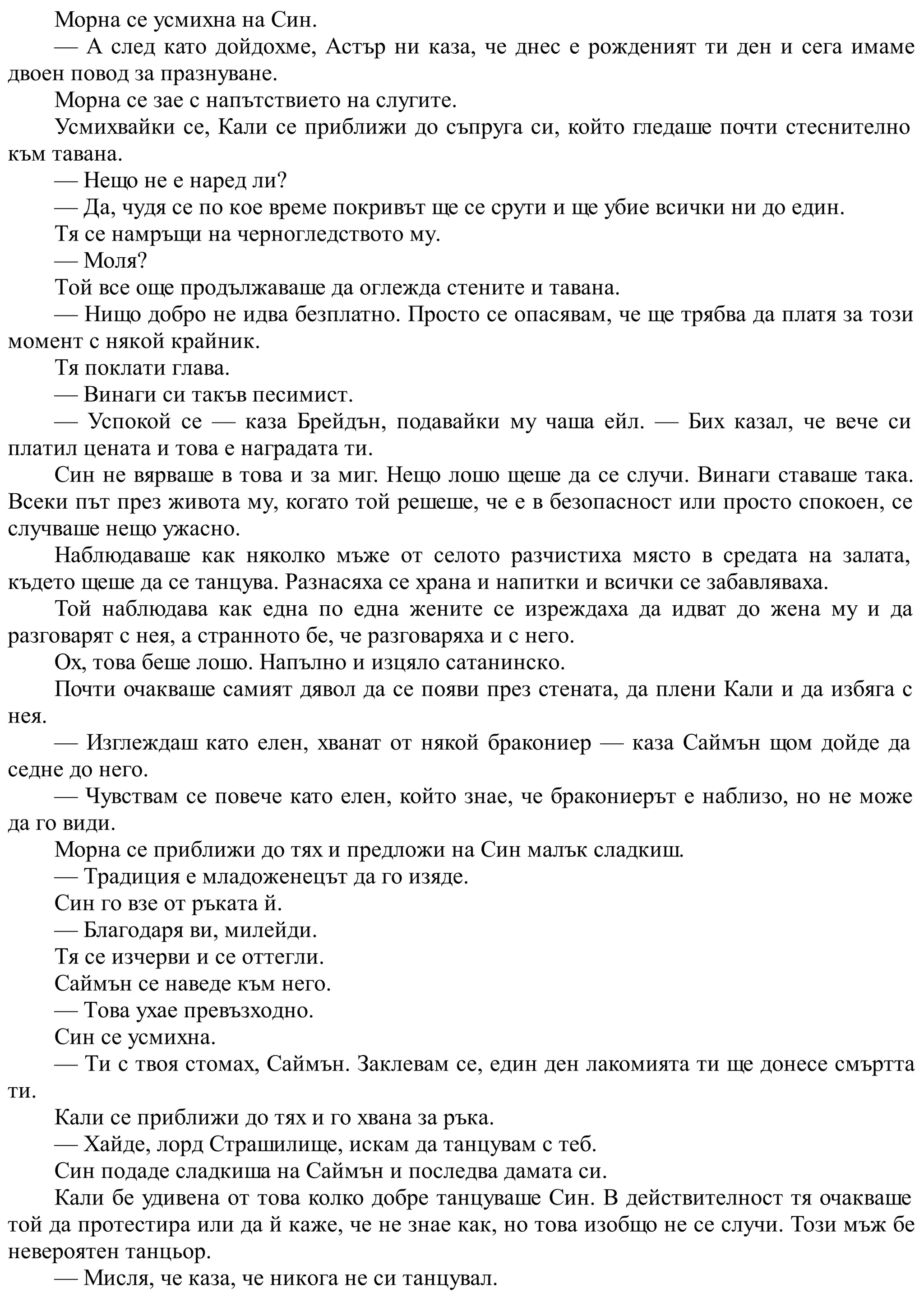 Морна се усмихна на Син.
— А след като дойдохме, Астър ни каза, че днес е рожденият ти ден и сега имаме
двоен повод за празнуване.
Морна се зае с напътствието на слугите.
Усмихвайки се, Кали се приближи до съпруга си, който гледаше почти стеснително
към тавана.
— Нещо не е наред ли?
— Да, чудя се по кое време покривът ще се срути и ще убие всички ни до един.
Тя се намръщи на черногледството му.
— Моля?
Той все още продължаваше да оглежда стените и тавана.
— Нищо добро не идва безплатно. Просто се опасявам, че ще трябва да платя за този
момент с някой крайник.
Тя поклати глава.
— Винаги си такъв песимист.
— Успокой се — каза Брейдън, подавайки му чаша ейл. — Бих казал, че вече си
платил цената и това е наградата ти.
Син не вярваше в това и за миг. Нещо лошо щеше да се случи. Винаги ставаше така.
Всеки път през живота му, когато той решеше, че е в безопасност или просто спокоен, се
случваше нещо ужасно.
Наблюдаваше как няколко мъже от селото разчистиха място в средата на залата,
където щеше да се танцува. Разнасяха се храна и напитки и всички се забавляваха.
Той наблюдава как една по една жените се изреждаха да идват до жена му и да
разговарят с нея, а странното бе, че разговаряха и с него.
Ох, това беше лошо. Напълно и изцяло сатанинско.
Почти очакваше самият дявол да се появи през стената, да плени Кали и да избяга с
нея.
— Изглеждаш като елен, хванат от някой бракониер — каза Саймън щом дойде да
седне до него.
— Чувствам се повече като елен, който знае, че бракониерът е наблизо, но не може
да го види.
Морна се приближи до тях и предложи на Син малък сладкиш.
— Традиция е младоженецът да го изяде.
Син го взе от ръката й.
— Благодаря ви, милейди.
Тя се изчерви и се оттегли.
Саймън се наведе към него.
— Това ухае превъзходно.
Син се усмихна.
— Ти с твоя стомах, Саймън. Заклевам се, един ден лакомията ти ще донесе смъртта
ти.
Кали се приближи до тях и го хвана за ръка.
— Хайде, лорд Страшилище, искам да танцувам с теб.
Син подаде сладкиша на Саймън и последва дамата си.
Кали бе удивена от това колко добре танцуваше Син. В действителност тя очакваше
той да протестира или да й каже, че не знае как, но това изобщо не се случи. Този мъж бе
невероятен танцьор.
— Мисля, че каза, че никога не си танцувал.
 
