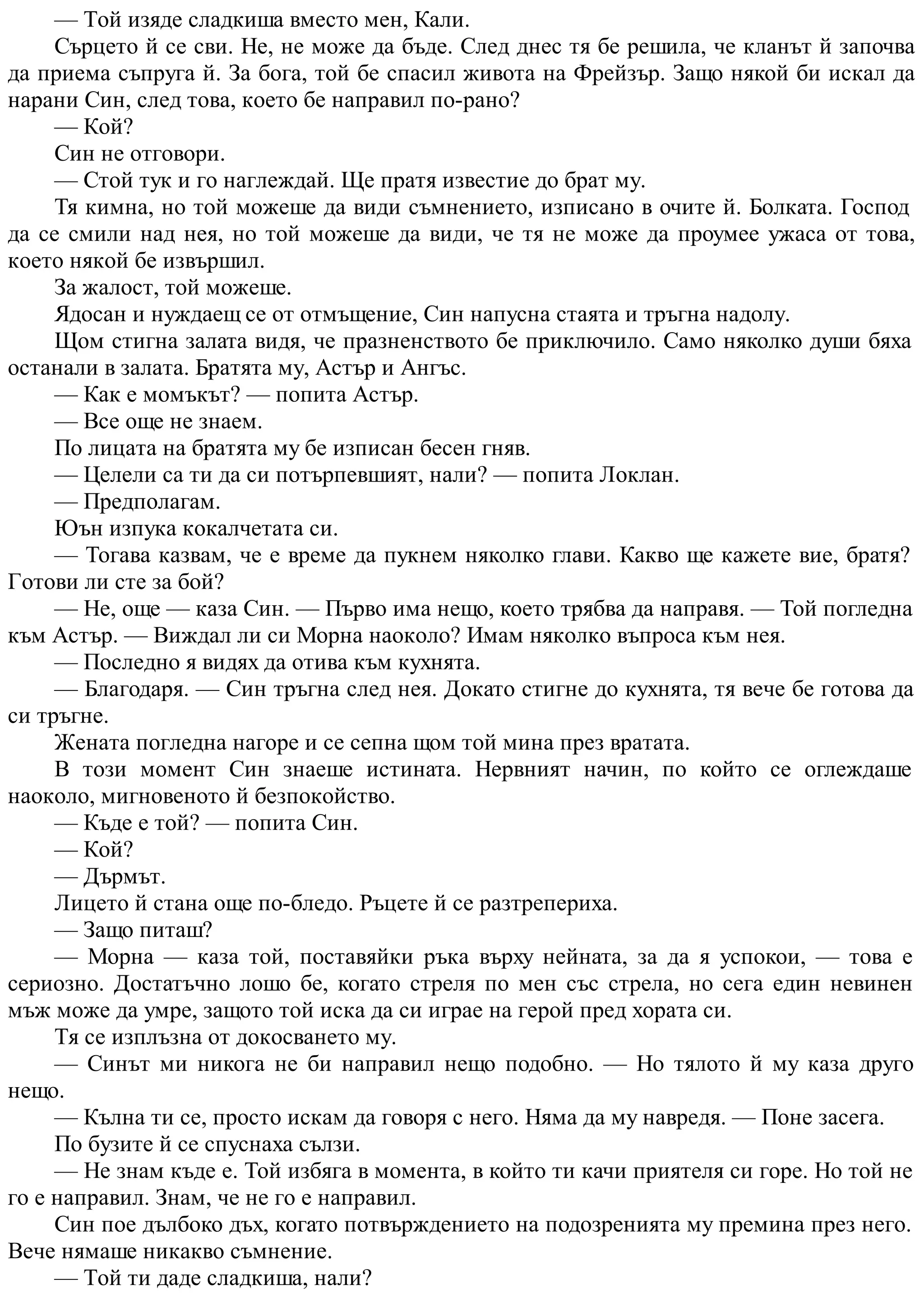 — Той изяде сладкиша вместо мен, Кали.
Сърцето й се сви. Не, не може да бъде. След днес тя бе решила, че кланът й започва
да приема съпруга й. За бога, той бе спасил живота на Фрейзър. Защо някой би искал да
нарани Син, след това, което бе направил по-рано?
— Кой?
Син не отговори.
— Стой тук и го наглеждай. Ще пратя известие до брат му.
Тя кимна, но той можеше да види съмнението, изписано в очите й. Болката. Господ
да се смили над нея, но той можеше да види, че тя не може да проумее ужаса от това,
което някой бе извършил.
За жалост, той можеше.
Ядосан и нуждаещ се от отмъщение, Син напусна стаята и тръгна надолу.
Щом стигна залата видя, че празненството бе приключило. Само няколко души бяха
останали в залата. Братята му, Астър и Ангъс.
— Как е момъкът? — попита Астър.
— Все още не знаем.
По лицата на братята му бе изписан бесен гняв.
— Целели са ти да си потърпевшият, нали? — попита Локлан.
— Предполагам.
Юън изпука кокалчетата си.
— Тогава казвам, че е време да пукнем няколко глави. Какво ще кажете вие, братя?
Готови ли сте за бой?
— Не, още — каза Син. — Първо има нещо, което трябва да направя. — Той погледна
към Астър. — Виждал ли си Морна наоколо? Имам няколко въпроса към нея.
— Последно я видях да отива към кухнята.
— Благодаря. — Син тръгна след нея. Докато стигне до кухнята, тя вече бе готова да
си тръгне.
Жената погледна нагоре и се сепна щом той мина през вратата.
В този момент Син знаеше истината. Нервният начин, по който се оглеждаше
наоколо, мигновеното й безпокойство.
— Къде е той? — попита Син.
— Кой?
— Дърмът.
Лицето й стана още по-бледо. Ръцете й се разтрепериха.
— Защо питаш?
— Морна — каза той, поставяйки ръка върху нейната, за да я успокои, — това е
сериозно. Достатъчно лошо бе, когато стреля по мен със стрела, но сега един невинен
мъж може да умре, защото той иска да си играе на герой пред хората си.
Тя се изплъзна от докосването му.
— Синът ми никога не би направил нещо подобно. — Но тялото й му каза друго
нещо.
— Кълна ти се, просто искам да говоря с него. Няма да му навредя. — Поне засега.
По бузите й се спуснаха сълзи.
— Не знам къде е. Той избяга в момента, в който ти качи приятеля си горе. Но той не
го е направил. Знам, че не го е направил.
Син пое дълбоко дъх, когато потвърждението на подозренията му премина през него.
Вече нямаше никакво съмнение.
— Той ти даде сладкиша, нали?
 
