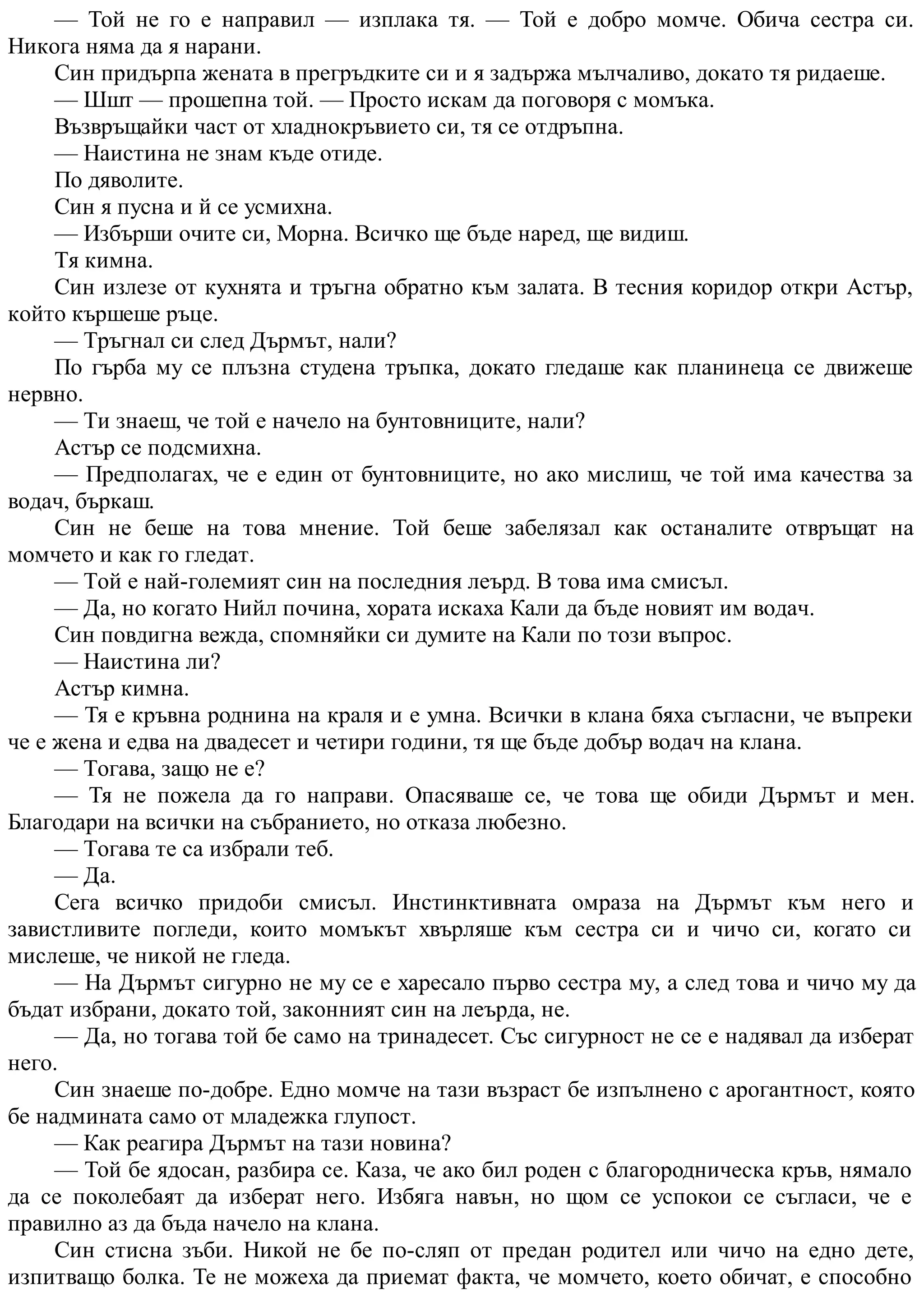 — Той не го е направил — изплака тя. — Той е добро момче. Обича сестра си.
Никога няма да я нарани.
Син придърпа жената в прегръдките си и я задържа мълчаливо, докато тя ридаеше.
— Шшт — прошепна той. — Просто искам да поговоря с момъка.
Възвръщайки част от хладнокръвието си, тя се отдръпна.
— Наистина не знам къде отиде.
По дяволите.
Син я пусна и й се усмихна.
— Избърши очите си, Морна. Всичко ще бъде наред, ще видиш.
Тя кимна.
Син излезе от кухнята и тръгна обратно към залата. В тесния коридор откри Астър,
който кършеше ръце.
— Тръгнал си след Дърмът, нали?
По гърба му се плъзна студена тръпка, докато гледаше как планинеца се движеше
нервно.
— Ти знаеш, че той е начело на бунтовниците, нали?
Астър се подсмихна.
— Предполагах, че е един от бунтовниците, но ако мислиш, че той има качества за
водач, бъркаш.
Син не беше на това мнение. Той беше забелязал как останалите отвръщат на
момчето и как го гледат.
— Той е най-големият син на последния леърд. В това има смисъл.
— Да, но когато Нийл почина, хората искаха Кали да бъде новият им водач.
Син повдигна вежда, спомняйки си думите на Кали по този въпрос.
— Наистина ли?
Астър кимна.
— Тя е кръвна роднина на краля и е умна. Всички в клана бяха съгласни, че въпреки
че е жена и едва на двадесет и четири години, тя ще бъде добър водач на клана.
— Тогава, защо не е?
— Тя не пожела да го направи. Опасяваше се, че това ще обиди Дърмът и мен.
Благодари на всички на събранието, но отказа любезно.
— Тогава те са избрали теб.
— Да.
Сега всичко придоби смисъл. Инстинктивната омраза на Дърмът към него и
завистливите погледи, които момъкът хвърляше към сестра си и чичо си, когато си
мислеше, че никой не гледа.
— На Дърмът сигурно не му се е харесало първо сестра му, а след това и чичо му да
бъдат избрани, докато той, законният син на леърда, не.
— Да, но тогава той бе само на тринадесет. Със сигурност не се е надявал да изберат
него.
Син знаеше по-добре. Едно момче на тази възраст бе изпълнено с арогантност, която
бе надмината само от младежка глупост.
— Как реагира Дърмът на тази новина?
— Той бе ядосан, разбира се. Каза, че ако бил роден с благородническа кръв, нямало
да се поколебаят да изберат него. Избяга навън, но щом се успокои се съгласи, че е
правилно аз да бъда начело на клана.
Син стисна зъби. Никой не бе по-сляп от предан родител или чичо на едно дете,
изпитващо болка. Те не можеха да приемат факта, че момчето, което обичат, е способно
 
