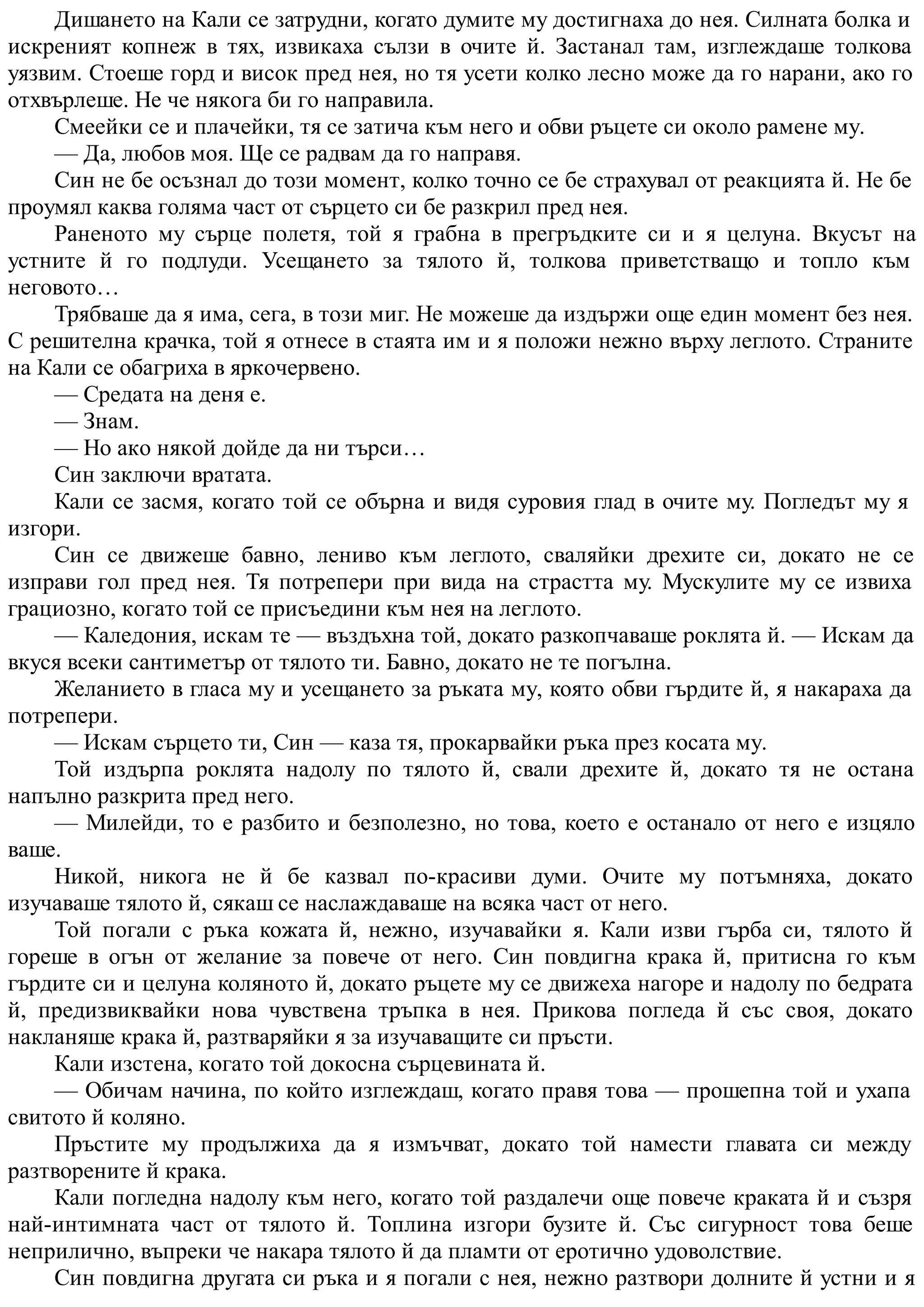 Дишането на Кали се затрудни, когато думите му достигнаха до нея. Силната болка и
искреният копнеж в тях, извикаха сълзи в очите й. Застанал там, изглеждаше толкова
уязвим. Стоеше горд и висок пред нея, но тя усети колко лесно може да го нарани, ако го
отхвърлеше. Не че някога би го направила.
Смеейки се и плачейки, тя се затича към него и обви ръцете си около рамене му.
— Да, любов моя. Ще се радвам да го направя.
Син не бе осъзнал до този момент, колко точно се бе страхувал от реакцията й. Не бе
проумял каква голяма част от сърцето си бе разкрил пред нея.
Раненото му сърце полетя, той я грабна в прегръдките си и я целуна. Вкусът на
устните й го подлуди. Усещането за тялото й, толкова приветстващо и топло към
неговото…
Трябваше да я има, сега, в този миг. Не можеше да издържи още един момент без нея.
С решителна крачка, той я отнесе в стаята им и я положи нежно върху леглото. Страните
на Кали се обагриха в яркочервено.
— Средата на деня е.
— Знам.
— Но ако някой дойде да ни търси…
Син заключи вратата.
Кали се засмя, когато той се обърна и видя суровия глад в очите му. Погледът му я
изгори.
Син се движеше бавно, лениво към леглото, сваляйки дрехите си, докато не се
изправи гол пред нея. Тя потрепери при вида на страстта му. Мускулите му се извиха
грациозно, когато той се присъедини към нея на леглото.
— Каледония, искам те — въздъхна той, докато разкопчаваше роклята й. — Искам да
вкуся всеки сантиметър от тялото ти. Бавно, докато не те погълна.
Желанието в гласа му и усещането за ръката му, която обви гърдите й, я накараха да
потрепери.
— Искам сърцето ти, Син — каза тя, прокарвайки ръка през косата му.
Той издърпа роклята надолу по тялото й, свали дрехите й, докато тя не остана
напълно разкрита пред него.
— Милейди, то е разбито и безполезно, но това, което е останало от него е изцяло
ваше.
Никой, никога не й бе казвал по-красиви думи. Очите му потъмняха, докато
изучаваше тялото й, сякаш се наслаждаваше на всяка част от него.
Той погали с ръка кожата й, нежно, изучавайки я. Кали изви гърба си, тялото й
гореше в огън от желание за повече от него. Син повдигна крака й, притисна го към
гърдите си и целуна коляното й, докато ръцете му се движеха нагоре и надолу по бедрата
й, предизвиквайки нова чувствена тръпка в нея. Прикова погледа й със своя, докато
накланяше крака й, разтваряйки я за изучаващите си пръсти.
Кали изстена, когато той докосна сърцевината й.
— Обичам начина, по който изглеждаш, когато правя това — прошепна той и ухапа
свитото й коляно.
Пръстите му продължиха да я измъчват, докато той намести главата си между
разтворените й крака.
Кали погледна надолу към него, когато той раздалечи още повече краката й и съзря
най-интимната част от тялото й. Топлина изгори бузите й. Със сигурност това беше
неприлично, въпреки че накара тялото й да пламти от еротично удоволствие.
Син повдигна другата си ръка и я погали с нея, нежно разтвори долните й устни и я
 