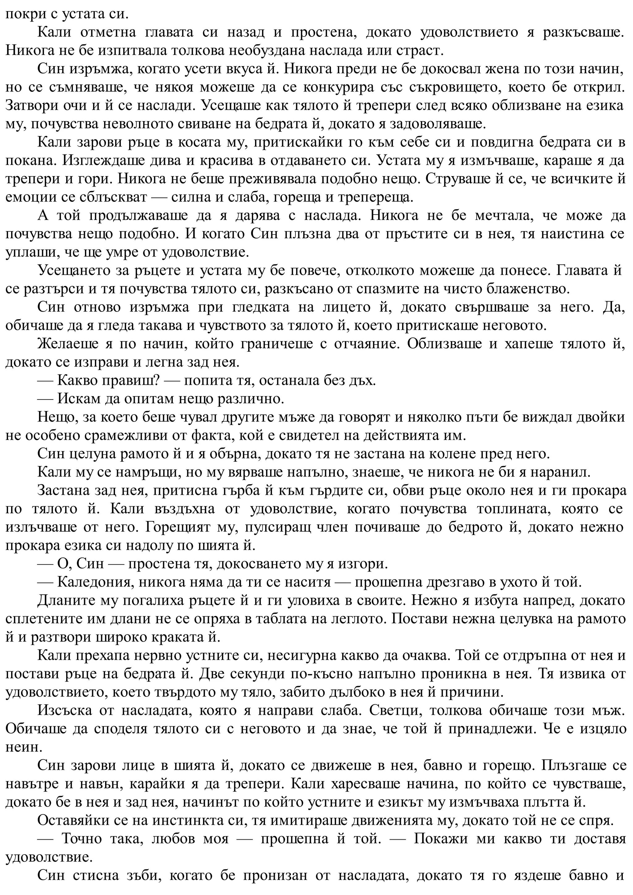 покри с устата си.
Кали отметна главата си назад и простена, докато удоволствието я разкъсваше.
Никога не бе изпитвала толкова необуздана наслада или страст.
Син изръмжа, когато усети вкуса й. Никога преди не бе докосвал жена по този начин,
но се съмняваше, че някоя можеше да се конкурира със съкровището, което бе открил.
Затвори очи и й се наслади. Усещаше как тялото й трепери след всяко облизване на езика
му, почувства неволното свиване на бедрата й, докато я задоволяваше.
Кали зарови ръце в косата му, притискайки го към себе си и повдигна бедрата си в
покана. Изглеждаше дива и красива в отдаването си. Устата му я измъчваше, караше я да
трепери и гори. Никога не беше преживявала подобно нещо. Струваше й се, че всичките й
емоции се сблъскват — силна и слаба, гореща и трепереща.
А той продължаваше да я дарява с наслада. Никога не бе мечтала, че може да
почувства нещо подобно. И когато Син плъзна два от пръстите си в нея, тя наистина се
уплаши, че ще умре от удоволствие.
Усещането за ръцете и устата му бе повече, отколкото можеше да понесе. Главата й
се разтърси и тя почувства тялото си, разкъсано от спазмите на чисто блаженство.
Син отново изръмжа при гледката на лицето й, докато свършваше за него. Да,
обичаше да я гледа такава и чувството за тялото й, което притискаше неговото.
Желаеше я по начин, който граничеше с отчаяние. Облизваше и хапеше тялото й,
докато се изправи и легна зад нея.
— Какво правиш? — попита тя, останала без дъх.
— Искам да опитам нещо различно.
Нещо, за което беше чувал другите мъже да говорят и няколко пъти бе виждал двойки
не особено срамежливи от факта, кой е свидетел на действията им.
Син целуна рамото й и я обърна, докато тя не застана на колене пред него.
Кали му се намръщи, но му вярваше напълно, знаеше, че никога не би я наранил.
Застана зад нея, притисна гърба й към гърдите си, обви ръце около нея и ги прокара
по тялото й. Кали въздъхна от удоволствие, когато почувства топлината, която се
излъчваше от него. Горещият му, пулсиращ член почиваше до бедрото й, докато нежно
прокара езика си надолу по шията й.
— О, Син — простена тя, докосването му я изгори.
— Каледония, никога няма да ти се наситя — прошепна дрезгаво в ухото й той.
Дланите му погалиха ръцете й и ги уловиха в своите. Нежно я избута напред, докато
сплетените им длани не се опряха в таблата на леглото. Постави нежна целувка на рамото
й и разтвори широко краката й.
Кали прехапа нервно устните си, несигурна какво да очаква. Той се отдръпна от нея и
постави ръце на бедрата й. Две секунди по-късно напълно проникна в нея. Тя извика от
удоволствието, което твърдото му тяло, забито дълбоко в нея й причини.
Изсъска от насладата, която я направи слаба. Светци, толкова обичаше този мъж.
Обичаше да споделя тялото си с неговото и да знае, че той й принадлежи. Че е изцяло
неин.
Син зарови лице в шията й, докато се движеше в нея, бавно и горещо. Плъзгаше се
навътре и навън, карайки я да трепери. Кали харесваше начина, по който се чувстваше,
докато бе в нея и зад нея, начинът по който устните и езикът му измъчваха плътта й.
Оставяйки се на инстинкта си, тя имитираше движенията му, докато той не се спря.
— Точно така, любов моя — прошепна й той. — Покажи ми какво ти доставя
удоволствие.
Син стисна зъби, когато бе пронизан от насладата, докато тя го яздеше бавно и
 