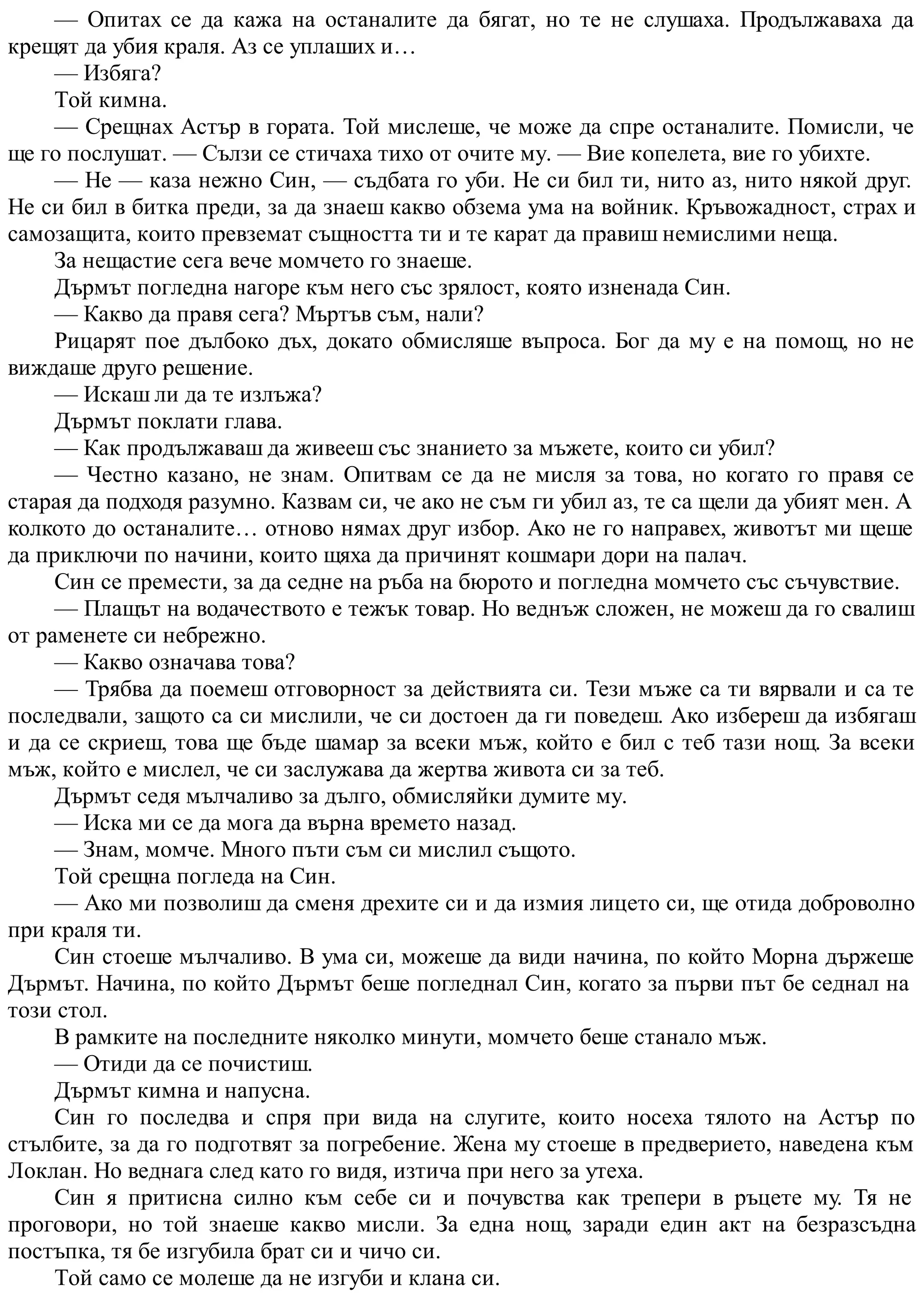 — Опитах се да кажа на останалите да бягат, но те не слушаха. Продължаваха да
крещят да убия краля. Аз се уплаших и…
— Избяга?
Той кимна.
— Срещнах Астър в гората. Той мислеше, че може да спре останалите. Помисли, че
ще го послушат. — Сълзи се стичаха тихо от очите му. — Вие копелета, вие го убихте.
— Не — каза нежно Син, — съдбата го уби. Не си бил ти, нито аз, нито някой друг.
Не си бил в битка преди, за да знаеш какво обзема ума на войник. Кръвожадност, страх и
самозащита, които превземат същността ти и те карат да правиш немислими неща.
За нещастие сега вече момчето го знаеше.
Дърмът погледна нагоре към него със зрялост, която изненада Син.
— Какво да правя сега? Мъртъв съм, нали?
Рицарят пое дълбоко дъх, докато обмисляше въпроса. Бог да му е на помощ, но не
виждаше друго решение.
— Искаш ли да те излъжа?
Дърмът поклати глава.
— Как продължаваш да живееш със знанието за мъжете, които си убил?
— Честно казано, не знам. Опитвам се да не мисля за това, но когато го правя се
старая да подходя разумно. Казвам си, че ако не съм ги убил аз, те са щели да убият мен. А
колкото до останалите… отново нямах друг избор. Ако не го направех, животът ми щеше
да приключи по начини, които щяха да причинят кошмари дори на палач.
Син се премести, за да седне на ръба на бюрото и погледна момчето със съчувствие.
— Плащът на водачеството е тежък товар. Но веднъж сложен, не можеш да го свалиш
от раменете си небрежно.
— Какво означава това?
— Трябва да поемеш отговорност за действията си. Тези мъже са ти вярвали и са те
последвали, защото са си мислили, че си достоен да ги поведеш. Ако избереш да избягаш
и да се скриеш, това ще бъде шамар за всеки мъж, който е бил с теб тази нощ. За всеки
мъж, който е мислел, че си заслужава да жертва живота си за теб.
Дърмът седя мълчаливо за дълго, обмисляйки думите му.
— Иска ми се да мога да върна времето назад.
— Знам, момче. Много пъти съм си мислил същото.
Той срещна погледа на Син.
— Ако ми позволиш да сменя дрехите си и да измия лицето си, ще отида доброволно
при краля ти.
Син стоеше мълчаливо. В ума си, можеше да види начина, по който Морна държеше
Дърмът. Начина, по който Дърмът беше погледнал Син, когато за първи път бе седнал на
този стол.
В рамките на последните няколко минути, момчето беше станало мъж.
— Отиди да се почистиш.
Дърмът кимна и напусна.
Син го последва и спря при вида на слугите, които носеха тялото на Астър по
стълбите, за да го подготвят за погребение. Жена му стоеше в предверието, наведена към
Локлан. Но веднага след като го видя, изтича при него за утеха.
Син я притисна силно към себе си и почувства как трепери в ръцете му. Тя не
проговори, но той знаеше какво мисли. За една нощ, заради един акт на безразсъдна
постъпка, тя бе изгубила брат си и чичо си.
Той само се молеше да не изгуби и клана си.
 
