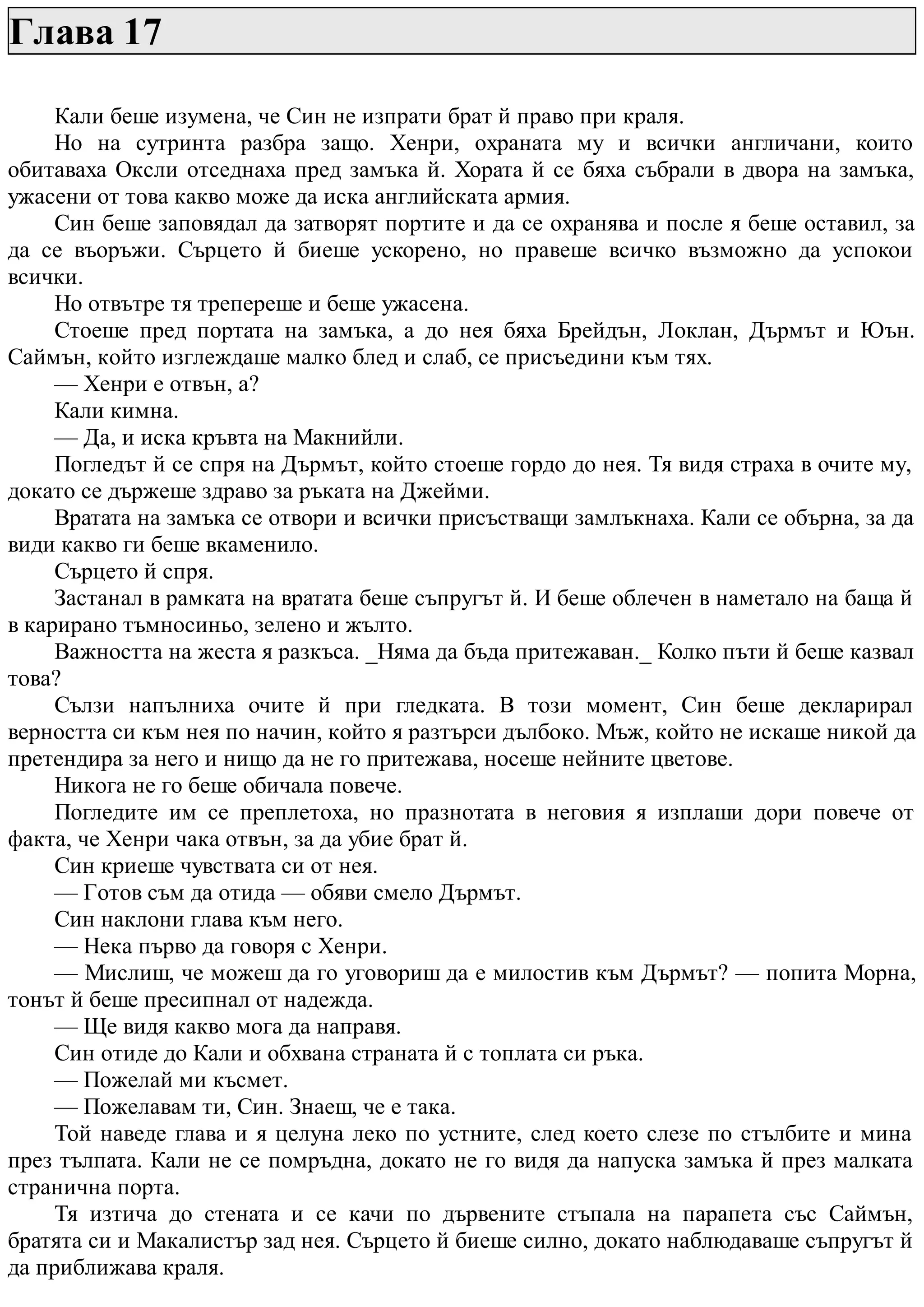 Глава 17
Кали беше изумена, че Син не изпрати брат й право при краля.
Но на сутринта разбра защо. Хенри, охраната му и всички англичани, които
обитаваха Оксли отседнаха пред замъка й. Хората й се бяха събрали в двора на замъка,
ужасени от това какво може да иска английската армия.
Син беше заповядал да затворят портите и да се охранява и после я беше оставил, за
да се въоръжи. Сърцето й биеше ускорено, но правеше всичко възможно да успокои
всички.
Но отвътре тя трепереше и беше ужасена.
Стоеше пред портата на замъка, а до нея бяха Брейдън, Локлан, Дърмът и Юън.
Саймън, който изглеждаше малко блед и слаб, се присъедини към тях.
— Хенри е отвън, а?
Кали кимна.
— Да, и иска кръвта на Макнийли.
Погледът й се спря на Дърмът, който стоеше гордо до нея. Тя видя страха в очите му,
докато се държеше здраво за ръката на Джейми.
Вратата на замъка се отвори и всички присъстващи замлъкнаха. Кали се обърна, за да
види какво ги беше вкаменило.
Сърцето й спря.
Застанал в рамката на вратата беше съпругът й. И беше облечен в наметало на баща й
в карирано тъмносиньо, зелено и жълто.
Важността на жеста я разкъса. _Няма да бъда притежаван._ Колко пъти й беше казвал
това?
Сълзи напълниха очите й при гледката. В този момент, Син беше декларирал
верността си към нея по начин, който я разтърси дълбоко. Мъж, който не искаше никой да
претендира за него и нищо да не го притежава, носеше нейните цветове.
Никога не го беше обичала повече.
Погледите им се преплетоха, но празнотата в неговия я изплаши дори повече от
факта, че Хенри чака отвън, за да убие брат й.
Син криеше чувствата си от нея.
— Готов съм да отида — обяви смело Дърмът.
Син наклони глава към него.
— Нека първо да говоря с Хенри.
— Мислиш, че можеш да го уговориш да е милостив към Дърмът? — попита Морна,
тонът й беше пресипнал от надежда.
— Ще видя какво мога да направя.
Син отиде до Кали и обхвана страната й с топлата си ръка.
— Пожелай ми късмет.
— Пожелавам ти, Син. Знаеш, че е така.
Той наведе глава и я целуна леко по устните, след което слезе по стълбите и мина
през тълпата. Кали не се помръдна, докато не го видя да напуска замъка й през малката
странична порта.
Тя изтича до стената и се качи по дървените стъпала на парапета със Саймън,
братята си и Макалистър зад нея. Сърцето й биеше силно, докато наблюдаваше съпругът й
да приближава краля.
 