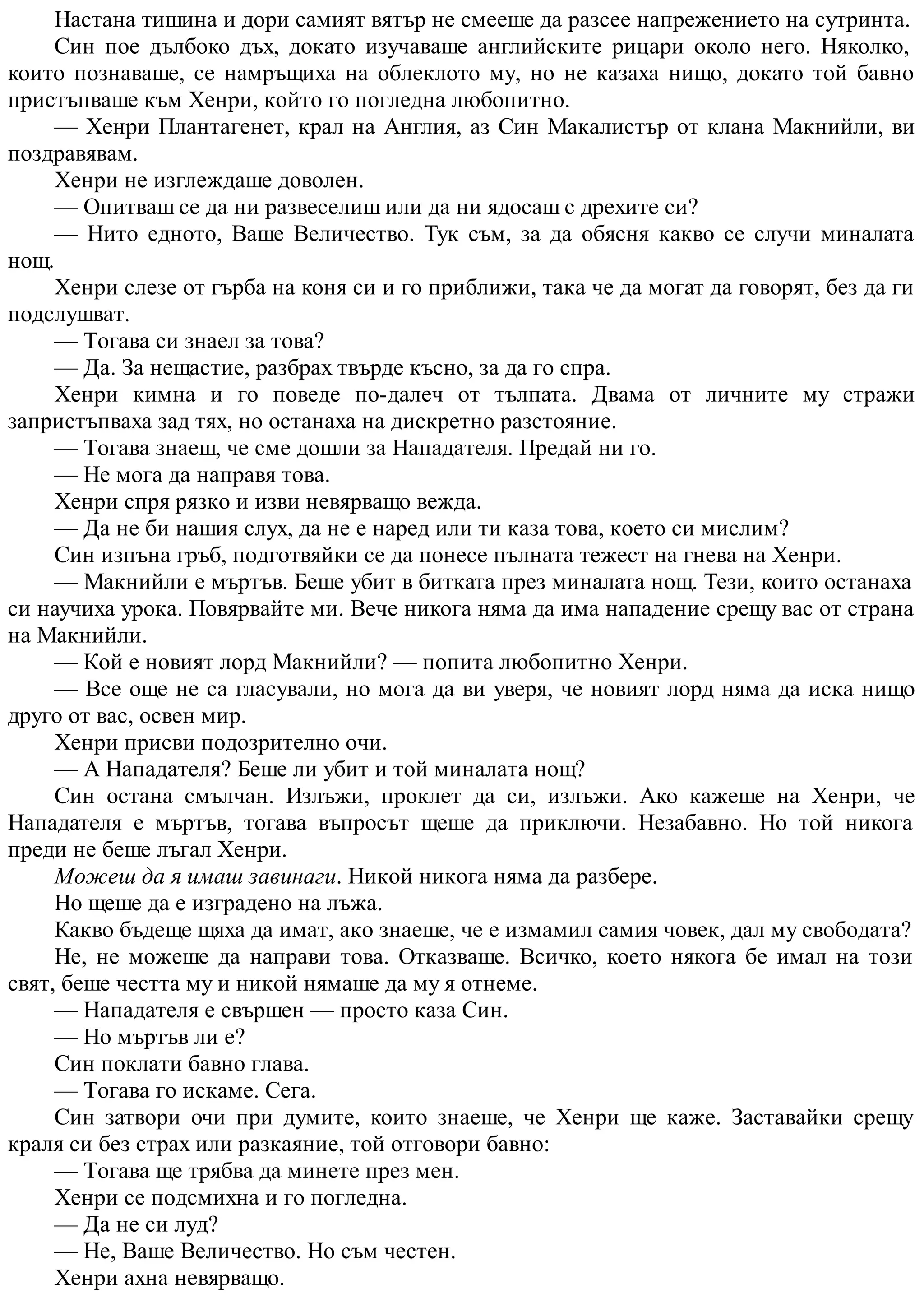 Настана тишина и дори самият вятър не смееше да разсее напрежението на сутринта.
Син пое дълбоко дъх, докато изучаваше английските рицари около него. Няколко,
които познаваше, се намръщиха на облеклото му, но не казаха нищо, докато той бавно
пристъпваше към Хенри, който го погледна любопитно.
— Хенри Плантагенет, крал на Англия, аз Син Макалистър от клана Макнийли, ви
поздравявам.
Хенри не изглеждаше доволен.
— Опитваш се да ни развеселиш или да ни ядосаш с дрехите си?
— Нито едното, Ваше Величество. Тук съм, за да обясня какво се случи миналата
нощ.
Хенри слезе от гърба на коня си и го приближи, така че да могат да говорят, без да ги
подслушват.
— Тогава си знаел за това?
— Да. За нещастие, разбрах твърде късно, за да го спра.
Хенри кимна и го поведе по-далеч от тълпата. Двама от личните му стражи
запристъпваха зад тях, но останаха на дискретно разстояние.
— Тогава знаеш, че сме дошли за Нападателя. Предай ни го.
— Не мога да направя това.
Хенри спря рязко и изви невярващо вежда.
— Да не би нашия слух, да не е наред или ти каза това, което си мислим?
Син изпъна гръб, подготвяйки се да понесе пълната тежест на гнева на Хенри.
— Макнийли е мъртъв. Беше убит в битката през миналата нощ. Тези, които останаха
си научиха урока. Повярвайте ми. Вече никога няма да има нападение срещу вас от страна
на Макнийли.
— Кой е новият лорд Макнийли? — попита любопитно Хенри.
— Все още не са гласували, но мога да ви уверя, че новият лорд няма да иска нищо
друго от вас, освен мир.
Хенри присви подозрително очи.
— А Нападателя? Беше ли убит и той миналата нощ?
Син остана смълчан. Излъжи, проклет да си, излъжи. Ако кажеше на Хенри, че
Нападателя е мъртъв, тогава въпросът щеше да приключи. Незабавно. Но той никога
преди не беше лъгал Хенри.
Можеш да я имаш завинаги. Никой никога няма да разбере.
Но щеше да е изградено на лъжа.
Какво бъдеще щяха да имат, ако знаеше, че е измамил самия човек, дал му свободата?
Не, не можеше да направи това. Отказваше. Всичко, което някога бе имал на този
свят, беше честта му и никой нямаше да му я отнеме.
— Нападателя е свършен — просто каза Син.
— Но мъртъв ли е?
Син поклати бавно глава.
— Тогава го искаме. Сега.
Син затвори очи при думите, които знаеше, че Хенри ще каже. Заставайки срещу
краля си без страх или разкаяние, той отговори бавно:
— Тогава ще трябва да минете през мен.
Хенри се подсмихна и го погледна.
— Да не си луд?
— Не, Ваше Величество. Но съм честен.
Хенри ахна невярващо.
 