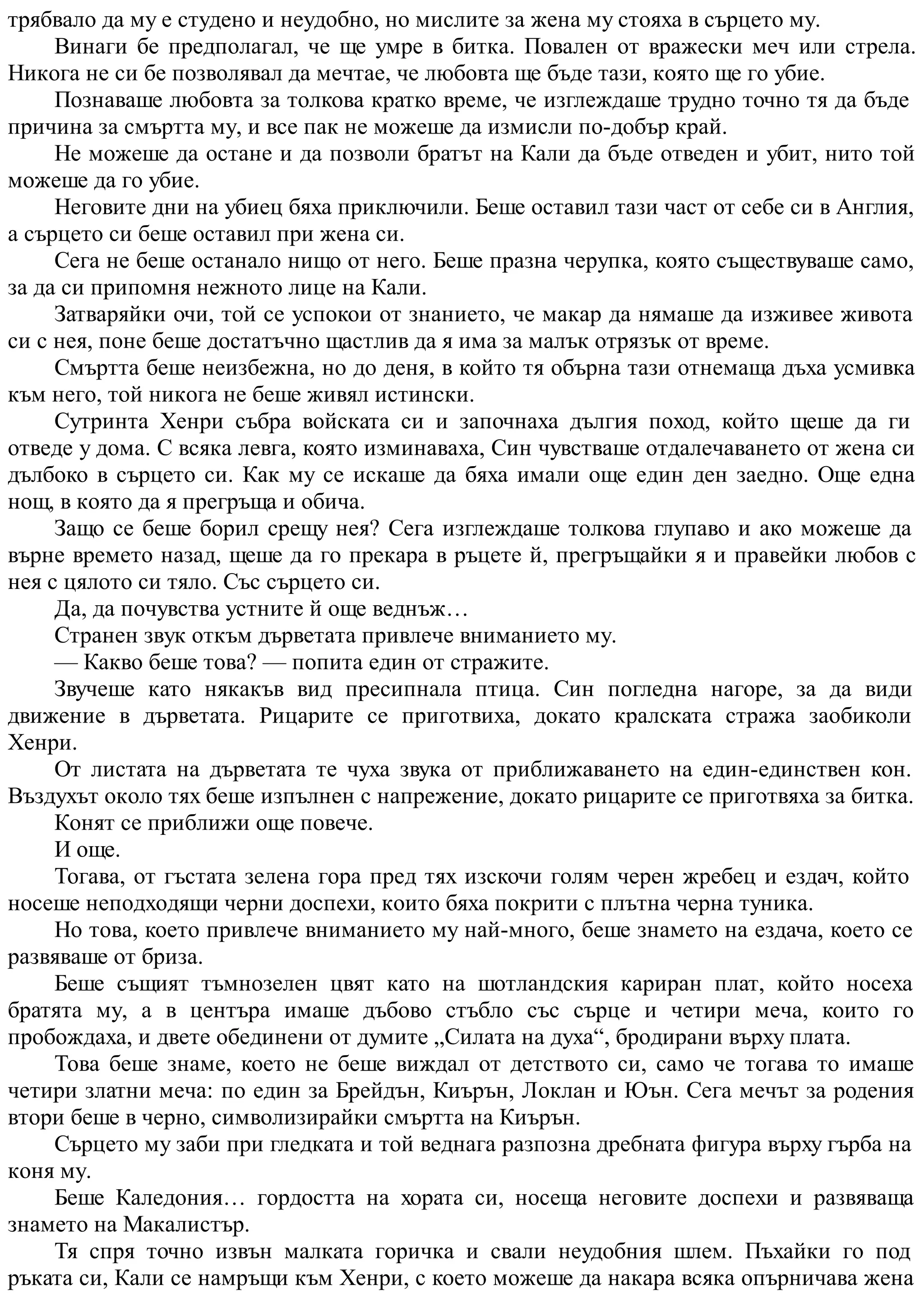 трябвало да му е студено и неудобно, но мислите за жена му стояха в сърцето му.
Винаги бе предполагал, че ще умре в битка. Повален от вражески меч или стрела.
Никога не си бе позволявал да мечтае, че любовта ще бъде тази, която ще го убие.
Познаваше любовта за толкова кратко време, че изглеждаше трудно точно тя да бъде
причина за смъртта му, и все пак не можеше да измисли по-добър край.
Не можеше да остане и да позволи братът на Кали да бъде отведен и убит, нито той
можеше да го убие.
Неговите дни на убиец бяха приключили. Беше оставил тази част от себе си в Англия,
а сърцето си беше оставил при жена си.
Сега не беше останало нищо от него. Беше празна черупка, която съществуваше само,
за да си припомня нежното лице на Кали.
Затваряйки очи, той се успокои от знанието, че макар да нямаше да изживее живота
си с нея, поне беше достатъчно щастлив да я има за малък отрязък от време.
Смъртта беше неизбежна, но до деня, в който тя обърна тази отнемаща дъха усмивка
към него, той никога не беше живял истински.
Сутринта Хенри събра войската си и започнаха дългия поход, който щеше да ги
отведе у дома. С всяка левга, която изминаваха, Син чувстваше отдалечаването от жена си
дълбоко в сърцето си. Как му се искаше да бяха имали още един ден заедно. Още една
нощ, в която да я прегръща и обича.
Защо се беше борил срещу нея? Сега изглеждаше толкова глупаво и ако можеше да
върне времето назад, щеше да го прекара в ръцете й, прегръщайки я и правейки любов с
нея с цялото си тяло. Със сърцето си.
Да, да почувства устните й още веднъж…
Странен звук откъм дърветата привлече вниманието му.
— Какво беше това? — попита един от стражите.
Звучеше като някакъв вид пресипнала птица. Син погледна нагоре, за да види
движение в дърветата. Рицарите се приготвиха, докато кралската стража заобиколи
Хенри.
От листата на дърветата те чуха звука от приближаването на един-единствен кон.
Въздухът около тях беше изпълнен с напрежение, докато рицарите се приготвяха за битка.
Конят се приближи още повече.
И още.
Тогава, от гъстата зелена гора пред тях изскочи голям черен жребец и ездач, който
носеше неподходящи черни доспехи, които бяха покрити с плътна черна туника.
Но това, което привлече вниманието му най-много, беше знамето на ездача, което се
развяваше от бриза.
Беше същият тъмнозелен цвят като на шотландския кариран плат, който носеха
братята му, а в центъра имаше дъбово стъбло със сърце и четири меча, които го
пробождаха, и двете обединени от думите „Силата на духа“, бродирани върху плата.
Това беше знаме, което не беше виждал от детството си, само че тогава то имаше
четири златни меча: по един за Брейдън, Киърън, Локлан и Юън. Сега мечът за родения
втори беше в черно, символизирайки смъртта на Киърън.
Сърцето му заби при гледката и той веднага разпозна дребната фигура върху гърба на
коня му.
Беше Каледония… гордостта на хората си, носеща неговите доспехи и развяваща
знамето на Макалистър.
Тя спря точно извън малката горичка и свали неудобния шлем. Пъхайки го под
ръката си, Кали се намръщи към Хенри, с което можеше да накара всяка опърничава жена
 