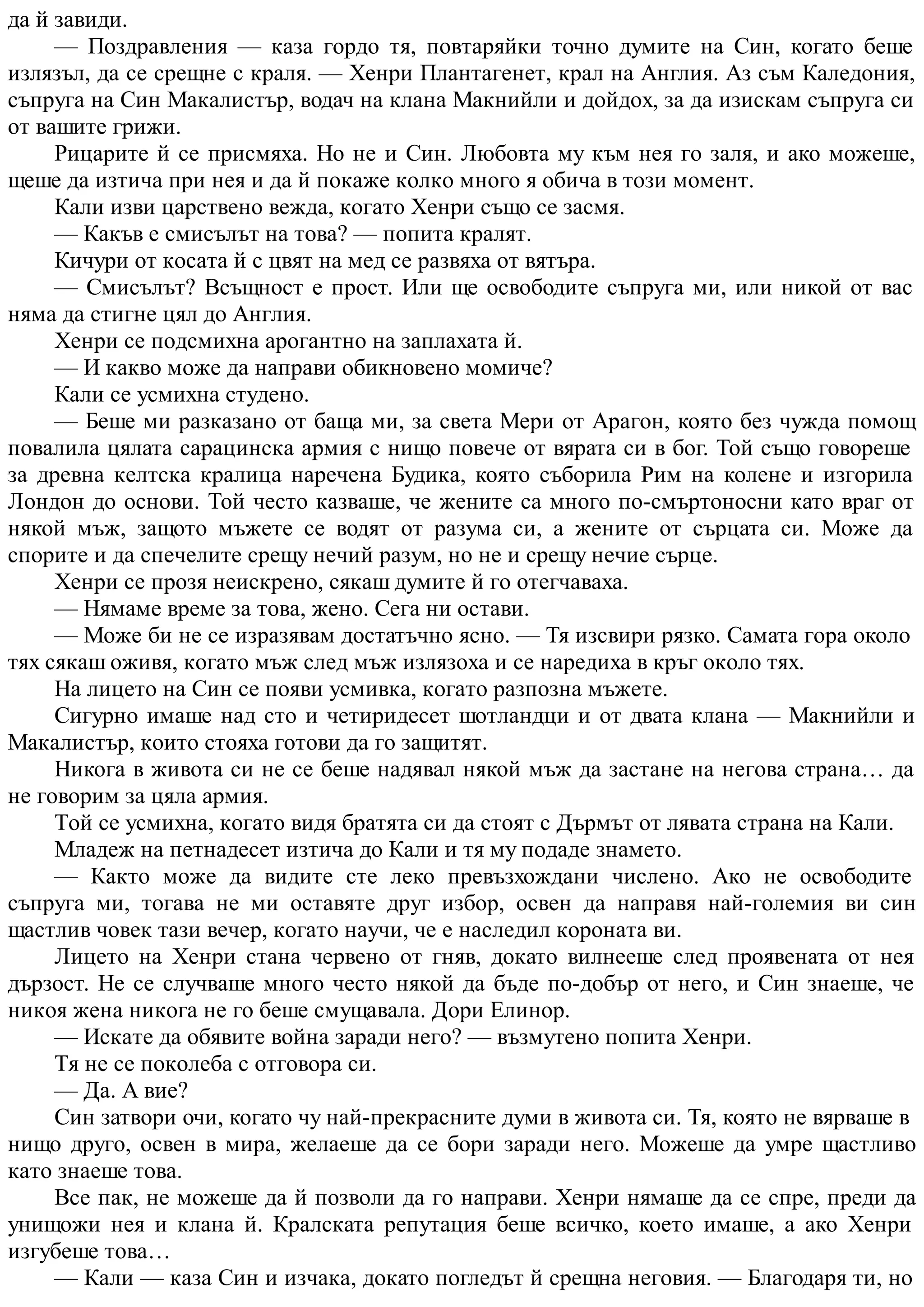 да й завиди.
— Поздравления — каза гордо тя, повтаряйки точно думите на Син, когато беше
излязъл, да се срещне с краля. — Хенри Плантагенет, крал на Англия. Аз съм Каледония,
съпруга на Син Макалистър, водач на клана Макнийли и дойдох, за да изискам съпруга си
от вашите грижи.
Рицарите й се присмяха. Но не и Син. Любовта му към нея го заля, и ако можеше,
щеше да изтича при нея и да й покаже колко много я обича в този момент.
Кали изви царствено вежда, когато Хенри също се засмя.
— Какъв е смисълът на това? — попита кралят.
Кичури от косата й с цвят на мед се развяха от вятъра.
— Смисълът? Всъщност е прост. Или ще освободите съпруга ми, или никой от вас
няма да стигне цял до Англия.
Хенри се подсмихна арогантно на заплахата й.
— И какво може да направи обикновено момиче?
Кали се усмихна студено.
— Беше ми разказано от баща ми, за света Мери от Арагон, която без чужда помощ
повалила цялата сарацинска армия с нищо повече от вярата си в бог. Той също говореше
за древна келтска кралица наречена Будика, която съборила Рим на колене и изгорила
Лондон до основи. Той често казваше, че жените са много по-смъртоносни като враг от
някой мъж, защото мъжете се водят от разума си, а жените от сърцата си. Може да
спорите и да спечелите срещу нечий разум, но не и срещу нечие сърце.
Хенри се прозя неискрено, сякаш думите й го отегчаваха.
— Нямаме време за това, жено. Сега ни остави.
— Може би не се изразявам достатъчно ясно. — Тя изсвири рязко. Самата гора около
тях сякаш оживя, когато мъж след мъж излязоха и се наредиха в кръг около тях.
На лицето на Син се появи усмивка, когато разпозна мъжете.
Сигурно имаше над сто и четиридесет шотландци и от двата клана — Макнийли и
Макалистър, които стояха готови да го защитят.
Никога в живота си не се беше надявал някой мъж да застане на негова страна… да
не говорим за цяла армия.
Той се усмихна, когато видя братята си да стоят с Дърмът от лявата страна на Кали.
Младеж на петнадесет изтича до Кали и тя му подаде знамето.
— Както може да видите сте леко превъзхождани числено. Ако не освободите
съпруга ми, тогава не ми оставяте друг избор, освен да направя най-големия ви син
щастлив човек тази вечер, когато научи, че е наследил короната ви.
Лицето на Хенри стана червено от гняв, докато вилнееше след проявената от нея
дързост. Не се случваше много често някой да бъде по-добър от него, и Син знаеше, че
никоя жена никога не го беше смущавала. Дори Елинор.
— Искате да обявите война заради него? — възмутено попита Хенри.
Тя не се поколеба с отговора си.
— Да. А вие?
Син затвори очи, когато чу най-прекрасните думи в живота си. Тя, която не вярваше в
нищо друго, освен в мира, желаеше да се бори заради него. Можеше да умре щастливо
като знаеше това.
Все пак, не можеше да й позволи да го направи. Хенри нямаше да се спре, преди да
унищожи нея и клана й. Кралската репутация беше всичко, което имаше, а ако Хенри
изгубеше това…
— Кали — каза Син и изчака, докато погледът й срещна неговия. — Благодаря ти, но
 