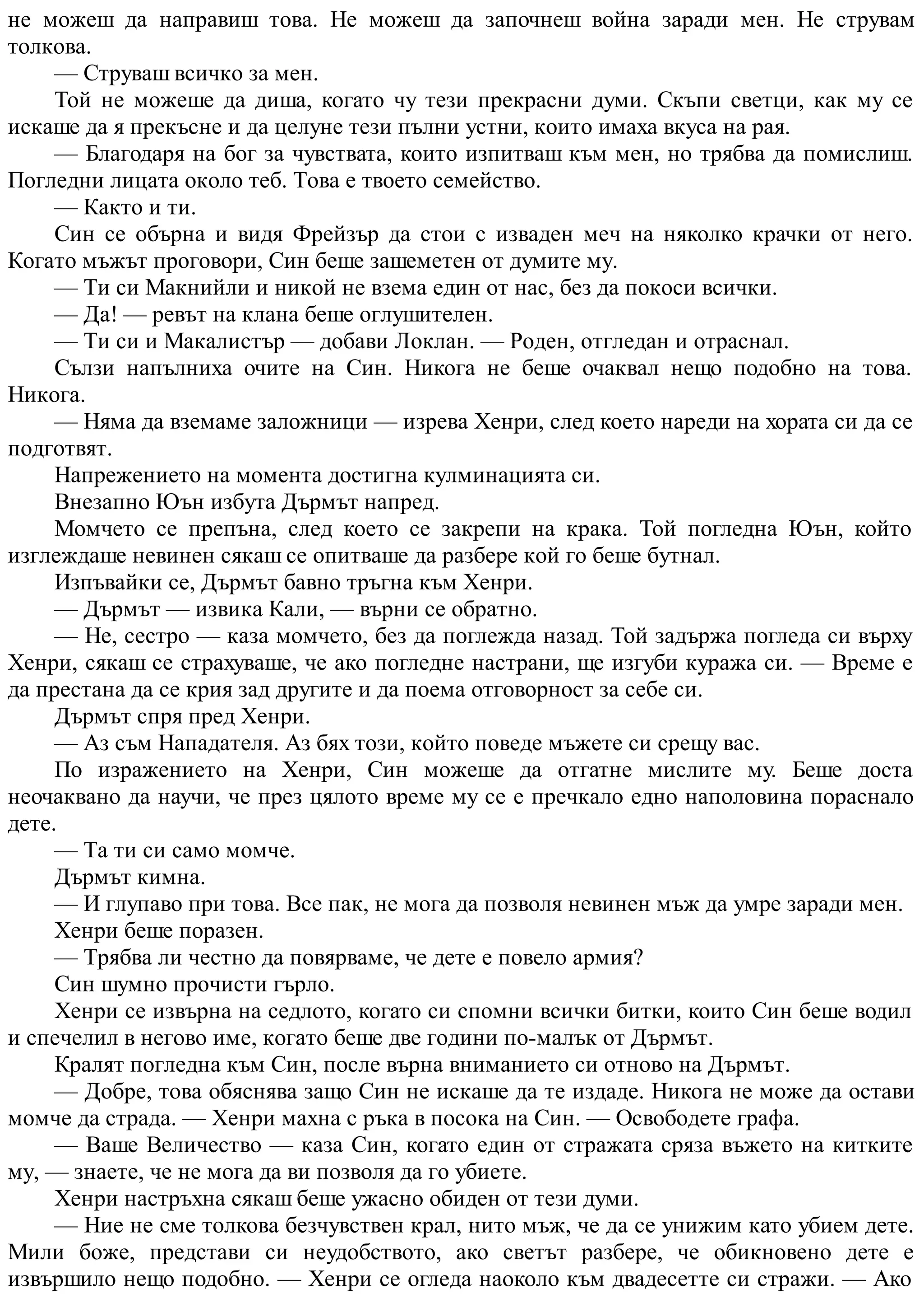 не можеш да направиш това. Не можеш да започнеш война заради мен. Не струвам
толкова.
— Струваш всичко за мен.
Той не можеше да диша, когато чу тези прекрасни думи. Скъпи светци, как му се
искаше да я прекъсне и да целуне тези пълни устни, които имаха вкуса на рая.
— Благодаря на бог за чувствата, които изпитваш към мен, но трябва да помислиш.
Погледни лицата около теб. Това е твоето семейство.
— Както и ти.
Син се обърна и видя Фрейзър да стои с изваден меч на няколко крачки от него.
Когато мъжът проговори, Син беше зашеметен от думите му.
— Ти си Макнийли и никой не взема един от нас, без да покоси всички.
— Да! — ревът на клана беше оглушителен.
— Ти си и Макалистър — добави Локлан. — Роден, отгледан и отраснал.
Сълзи напълниха очите на Син. Никога не беше очаквал нещо подобно на това.
Никога.
— Няма да вземаме заложници — изрева Хенри, след което нареди на хората си да се
подготвят.
Напрежението на момента достигна кулминацията си.
Внезапно Юън избута Дърмът напред.
Момчето се препъна, след което се закрепи на крака. Той погледна Юън, който
изглеждаше невинен сякаш се опитваше да разбере кой го беше бутнал.
Изпъвайки се, Дърмът бавно тръгна към Хенри.
— Дърмът — извика Кали, — върни се обратно.
— Не, сестро — каза момчето, без да поглежда назад. Той задържа погледа си върху
Хенри, сякаш се страхуваше, че ако погледне настрани, ще изгуби куража си. — Време е
да престана да се крия зад другите и да поема отговорност за себе си.
Дърмът спря пред Хенри.
— Аз съм Нападателя. Аз бях този, който поведе мъжете си срещу вас.
По изражението на Хенри, Син можеше да отгатне мислите му. Беше доста
неочаквано да научи, че през цялото време му се е пречкало едно наполовина пораснало
дете.
— Та ти си само момче.
Дърмът кимна.
— И глупаво при това. Все пак, не мога да позволя невинен мъж да умре заради мен.
Хенри беше поразен.
— Трябва ли честно да повярваме, че дете е повело армия?
Син шумно прочисти гърло.
Хенри се извърна на седлото, когато си спомни всички битки, които Син беше водил
и спечелил в негово име, когато беше две години по-малък от Дърмът.
Кралят погледна към Син, после върна вниманието си отново на Дърмът.
— Добре, това обяснява защо Син не искаше да те издаде. Никога не може да остави
момче да страда. — Хенри махна с ръка в посока на Син. — Освободете графа.
— Ваше Величество — каза Син, когато един от стражата сряза въжето на китките
му, — знаете, че не мога да ви позволя да го убиете.
Хенри настръхна сякаш беше ужасно обиден от тези думи.
— Ние не сме толкова безчувствен крал, нито мъж, че да се унижим като убием дете.
Мили боже, представи си неудобството, ако светът разбере, че обикновено дете е
извършило нещо подобно. — Хенри се огледа наоколо към двадесетте си стражи. — Ако
 