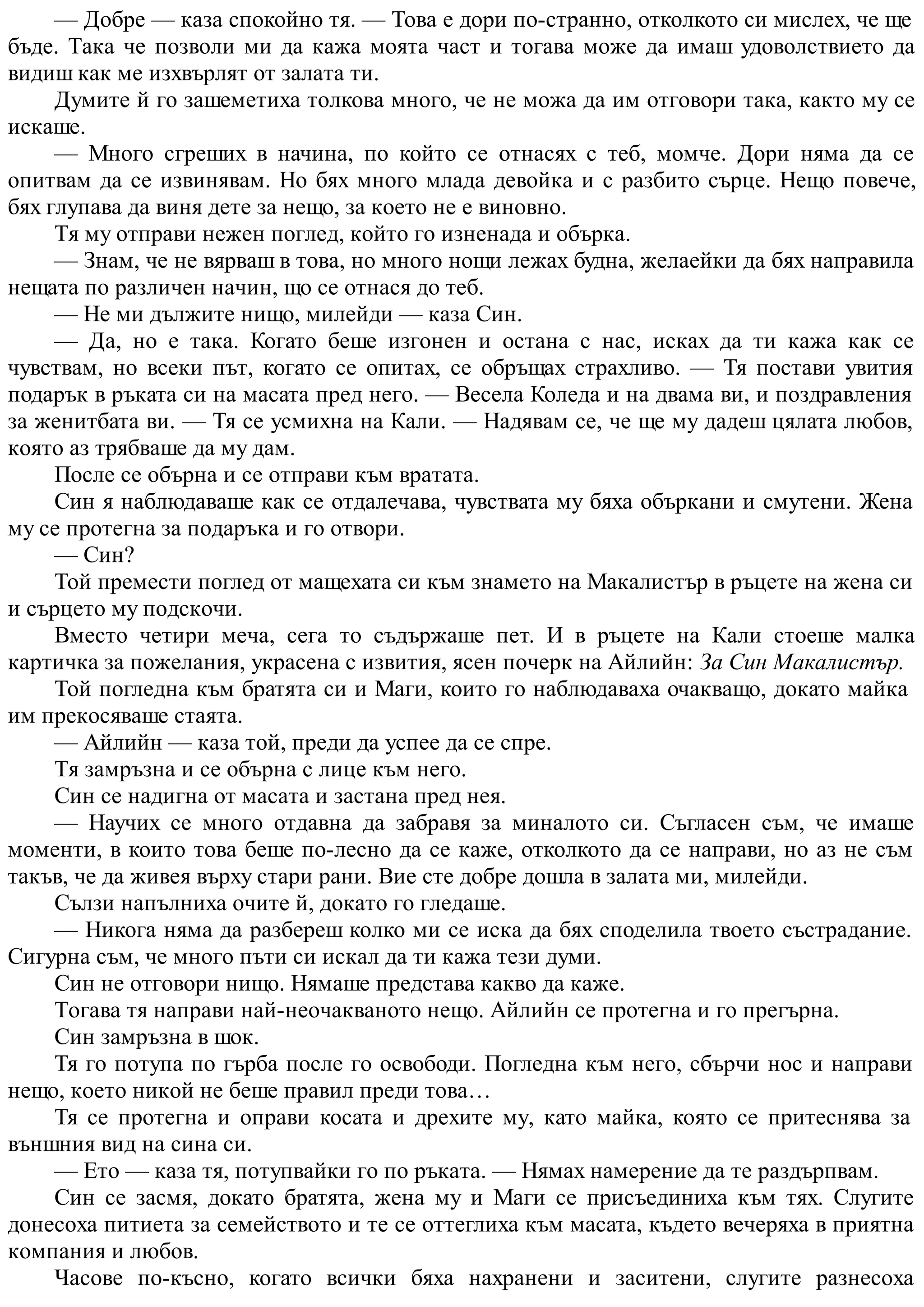 — Добре — каза спокойно тя. — Това е дори по-странно, отколкото си мислех, че ще
бъде. Така че позволи ми да кажа моята част и тогава може да имаш удоволствието да
видиш как ме изхвърлят от залата ти.
Думите й го зашеметиха толкова много, че не можа да им отговори така, както му се
искаше.
— Много сгреших в начина, по който се отнасях с теб, момче. Дори няма да се
опитвам да се извинявам. Но бях много млада девойка и с разбито сърце. Нещо повече,
бях глупава да виня дете за нещо, за което не е виновно.
Тя му отправи нежен поглед, който го изненада и обърка.
— Знам, че не вярваш в това, но много нощи лежах будна, желаейки да бях направила
нещата по различен начин, що се отнася до теб.
— Не ми дължите нищо, милейди — каза Син.
— Да, но е така. Когато беше изгонен и остана с нас, исках да ти кажа как се
чувствам, но всеки път, когато се опитах, се обръщах страхливо. — Тя постави увития
подарък в ръката си на масата пред него. — Весела Коледа и на двама ви, и поздравления
за женитбата ви. — Тя се усмихна на Кали. — Надявам се, че ще му дадеш цялата любов,
която аз трябваше да му дам.
После се обърна и се отправи към вратата.
Син я наблюдаваше как се отдалечава, чувствата му бяха объркани и смутени. Жена
му се протегна за подаръка и го отвори.
— Син?
Той премести поглед от мащехата си към знамето на Макалистър в ръцете на жена си
и сърцето му подскочи.
Вместо четири меча, сега то съдържаше пет. И в ръцете на Кали стоеше малка
картичка за пожелания, украсена с извития, ясен почерк на Айлийн: За Син Макалистър.
Той погледна към братята си и Маги, които го наблюдаваха очакващо, докато майка
им прекосяваше стаята.
— Айлийн — каза той, преди да успее да се спре.
Тя замръзна и се обърна с лице към него.
Син се надигна от масата и застана пред нея.
— Научих се много отдавна да забравя за миналото си. Съгласен съм, че имаше
моменти, в които това беше по-лесно да се каже, отколкото да се направи, но аз не съм
такъв, че да живея върху стари рани. Вие сте добре дошла в залата ми, милейди.
Сълзи напълниха очите й, докато го гледаше.
— Никога няма да разбереш колко ми се иска да бях споделила твоето състрадание.
Сигурна съм, че много пъти си искал да ти кажа тези думи.
Син не отговори нищо. Нямаше представа какво да каже.
Тогава тя направи най-неочакваното нещо. Айлийн се протегна и го прегърна.
Син замръзна в шок.
Тя го потупа по гърба после го освободи. Погледна към него, сбърчи нос и направи
нещо, което никой не беше правил преди това…
Тя се протегна и оправи косата и дрехите му, като майка, която се притеснява за
външния вид на сина си.
— Ето — каза тя, потупвайки го по ръката. — Нямах намерение да те раздърпвам.
Син се засмя, докато братята, жена му и Маги се присъединиха към тях. Слугите
донесоха питиета за семейството и те се оттеглиха към масата, където вечеряха в приятна
компания и любов.
Часове по-късно, когато всички бяха нахранени и заситени, слугите разнесоха
 