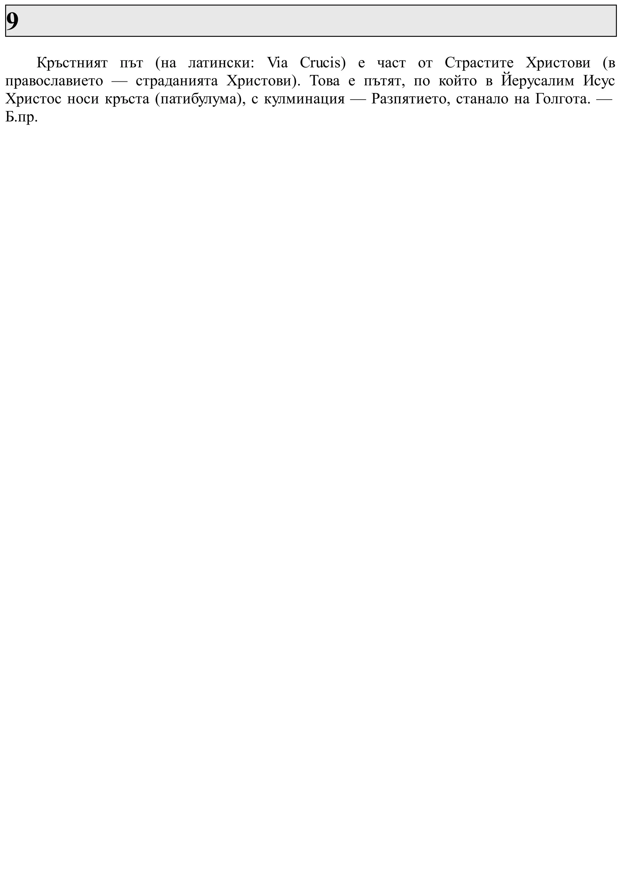 9
Кръстният път (на латински: Via Crucis) е част от Страстите Христови (в
православието — страданията Христови). Това е пътят, по който в Йерусалим Исус
Христос носи кръста (патибулума), с кулминация — Разпятието, станало на Голгота. —
Б.пр.
 