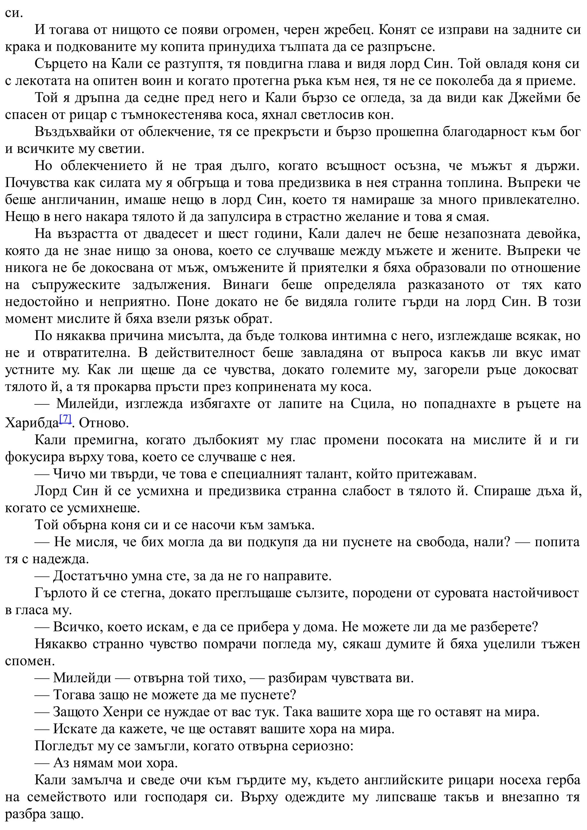 си.
И тогава от нищото се появи огромен, черен жребец. Конят се изправи на задните си
крака и подкованите му копита принудиха тълпата да се разпръсне.
Сърцето на Кали се разтуптя, тя повдигна глава и видя лорд Син. Той овладя коня си
с лекотата на опитен воин и когато протегна ръка към нея, тя не се поколеба да я приеме.
Той я дръпна да седне пред него и Кали бързо се огледа, за да види как Джейми бе
спасен от рицар с тъмнокестенява коса, яхнал светлосив кон.
Въздъхвайки от облекчение, тя се прекръсти и бързо прошепна благодарност към бог
и всичките му светии.
Но облекчението й не трая дълго, когато всъщност осъзна, че мъжът я държи.
Почувства как силата му я обгръща и това предизвика в нея странна топлина. Въпреки че
беше англичанин, имаше нещо в лорд Син, което тя намираше за много привлекателно.
Нещо в него накара тялото й да запулсира в страстно желание и това я смая.
На възрастта от двадесет и шест години, Кали далеч не беше незапозната девойка,
която да не знае нищо за онова, което се случваше между мъжете и жените. Въпреки че
никога не бе докосвана от мъж, омъжените й приятелки я бяха образовали по отношение
на съпружеските задължения. Винаги беше определяла разказаното от тях като
недостойно и неприятно. Поне докато не бе видяла голите гърди на лорд Син. В този
момент мислите й бяха взели рязък обрат.
По някаква причина мисълта, да бъде толкова интимна с него, изглеждаше всякак, но
не и отвратителна. В действителност беше завладяна от въпроса какъв ли вкус имат
устните му. Как ли щеше да се чувства, докато големите му, загорели ръце докосват
тялото й, а тя прокарва пръсти през копринената му коса.
— Милейди, изглежда избягахте от лапите на Сцила, но попаднахте в ръцете на
Харибда[7]. Отново.
Кали премигна, когато дълбокият му глас промени посоката на мислите й и ги
фокусира върху това, което се случваше с нея.
— Чичо ми твърди, че това е специалният талант, който притежавам.
Лорд Син й се усмихна и предизвика странна слабост в тялото й. Спираше дъха й,
когато се усмихнеше.
Той обърна коня си и се насочи към замъка.
— Не мисля, че бих могла да ви подкупя да ни пуснете на свобода, нали? — попита
тя с надежда.
— Достатъчно умна сте, за да не го направите.
Гърлото й се стегна, докато преглъщаше сълзите, породени от суровата настойчивост
в гласа му.
— Всичко, което искам, е да се прибера у дома. Не можете ли да ме разберете?
Някакво странно чувство помрачи погледа му, сякаш думите й бяха уцелили тъжен
спомен.
— Милейди — отвърна той тихо, — разбирам чувствата ви.
— Тогава защо не можете да ме пуснете?
— Защото Хенри се нуждае от вас тук. Така вашите хора ще го оставят на мира.
— Искате да кажете, че ще оставят вашите хора на мира.
Погледът му се замъгли, когато отвърна сериозно:
— Аз нямам мои хора.
Кали замълча и сведе очи към гърдите му, където английските рицари носеха герба
на семейството или господаря си. Върху одеждите му липсваше такъв и внезапно тя
разбра защо.
 