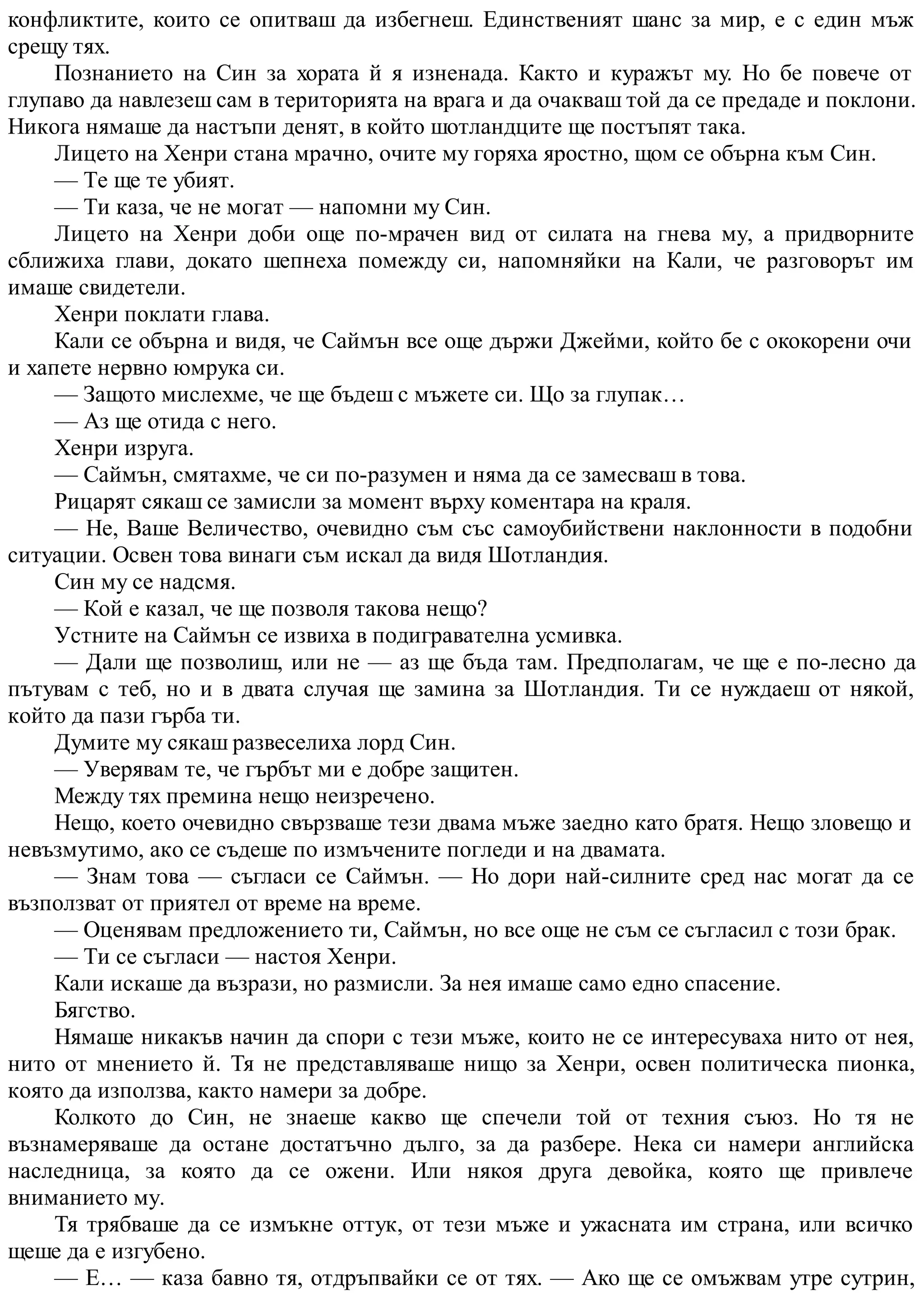 конфликтите, които се опитваш да избегнеш. Единственият шанс за мир, е с един мъж
срещу тях.
Познанието на Син за хората й я изненада. Както и куражът му. Но бе повече от
глупаво да навлезеш сам в територията на врага и да очакваш той да се предаде и поклони.
Никога нямаше да настъпи денят, в който шотландците ще постъпят така.
Лицето на Хенри стана мрачно, очите му горяха яростно, щом се обърна към Син.
— Те ще те убият.
— Ти каза, че не могат — напомни му Син.
Лицето на Хенри доби още по-мрачен вид от силата на гнева му, а придворните
сближиха глави, докато шепнеха помежду си, напомняйки на Кали, че разговорът им
имаше свидетели.
Хенри поклати глава.
Кали се обърна и видя, че Саймън все още държи Джейми, който бе с ококорени очи
и хапете нервно юмрука си.
— Защото мислехме, че ще бъдеш с мъжете си. Що за глупак…
— Аз ще отида с него.
Хенри изруга.
— Саймън, смятахме, че си по-разумен и няма да се замесваш в това.
Рицарят сякаш се замисли за момент върху коментара на краля.
— Не, Ваше Величество, очевидно съм със самоубийствени наклонности в подобни
ситуации. Освен това винаги съм искал да видя Шотландия.
Син му се надсмя.
— Кой е казал, че ще позволя такова нещо?
Устните на Саймън се извиха в подигравателна усмивка.
— Дали ще позволиш, или не — аз ще бъда там. Предполагам, че ще е по-лесно да
пътувам с теб, но и в двата случая ще замина за Шотландия. Ти се нуждаеш от някой,
който да пази гърба ти.
Думите му сякаш развеселиха лорд Син.
— Уверявам те, че гърбът ми е добре защитен.
Между тях премина нещо неизречено.
Нещо, което очевидно свързваше тези двама мъже заедно като братя. Нещо зловещо и
невъзмутимо, ако се съдеше по измъчените погледи и на двамата.
— Знам това — съгласи се Саймън. — Но дори най-силните сред нас могат да се
възползват от приятел от време на време.
— Оценявам предложението ти, Саймън, но все още не съм се съгласил с този брак.
— Ти се съгласи — настоя Хенри.
Кали искаше да възрази, но размисли. За нея имаше само едно спасение.
Бягство.
Нямаше никакъв начин да спори с тези мъже, които не се интересуваха нито от нея,
нито от мнението й. Тя не представляваше нищо за Хенри, освен политическа пионка,
която да използва, както намери за добре.
Колкото до Син, не знаеше какво ще спечели той от техния съюз. Но тя не
възнамеряваше да остане достатъчно дълго, за да разбере. Нека си намери английска
наследница, за която да се ожени. Или някоя друга девойка, която ще привлече
вниманието му.
Тя трябваше да се измъкне оттук, от тези мъже и ужасната им страна, или всичко
щеше да е изгубено.
— Е… — каза бавно тя, отдръпвайки се от тях. — Ако ще се омъжвам утре сутрин,
 