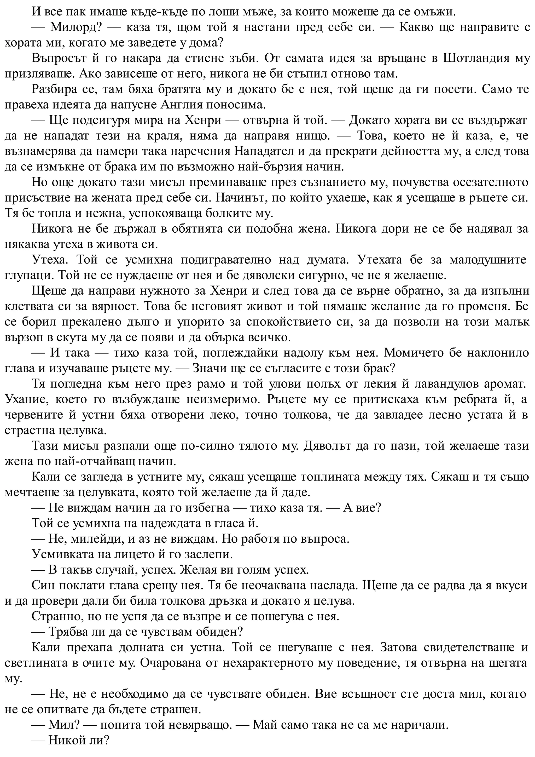 И все пак имаше къде-къде по лоши мъже, за които можеше да се омъжи.
— Милорд? — каза тя, щом той я настани пред себе си. — Какво ще направите с
хората ми, когато ме заведете у дома?
Въпросът й го накара да стисне зъби. От самата идея за връщане в Шотландия му
призляваше. Ако зависеше от него, никога не би стъпил отново там.
Разбира се, там бяха братята му и докато бе с нея, той щеше да ги посети. Само те
правеха идеята да напусне Англия поносима.
— Ще подсигуря мира на Хенри — отвърна й той. — Докато хората ви се въздържат
да не нападат тези на краля, няма да направя нищо. — Това, което не й каза, е, че
възнамерява да намери така наречения Нападател и да прекрати дейността му, а след това
да се измъкне от брака им по възможно най-бързия начин.
Но още докато тази мисъл преминаваше през съзнанието му, почувства осезателното
присъствие на жената пред себе си. Начинът, по който ухаеше, как я усещаше в ръцете си.
Тя бе топла и нежна, успокояваща болките му.
Никога не бе държал в обятията си подобна жена. Никога дори не се бе надявал за
някаква утеха в живота си.
Утеха. Той се усмихна подигравателно над думата. Утехата бе за малодушните
глупаци. Той не се нуждаеше от нея и бе дяволски сигурно, че не я желаеше.
Щеше да направи нужното за Хенри и след това да се върне обратно, за да изпълни
клетвата си за вярност. Това бе неговият живот и той нямаше желание да го променя. Бе
се борил прекалено дълго и упорито за спокойствието си, за да позволи на този малък
вързоп в скута му да се появи и да обърка всичко.
— И така — тихо каза той, поглеждайки надолу към нея. Момичето бе наклонило
глава и изучаваше ръцете му. — Значи ще се съгласите с този брак?
Тя погледна към него през рамо и той улови полъх от лекия й лавандулов аромат.
Ухание, което го възбуждаше неизмеримо. Ръцете му се притискаха към ребрата й, а
червените й устни бяха отворени леко, точно толкова, че да завладее лесно устата й в
страстна целувка.
Тази мисъл разпали още по-силно тялото му. Дяволът да го пази, той желаеше тази
жена по най-отчайващ начин.
Кали се загледа в устните му, сякаш усещаше топлината между тях. Сякаш и тя също
мечтаеше за целувката, която той желаеше да й даде.
— Не виждам начин да го избегна — тихо каза тя. — А вие?
Той се усмихна на надеждата в гласа й.
— Не, милейди, и аз не виждам. Но работя по въпроса.
Усмивката на лицето й го заслепи.
— В такъв случай, успех. Желая ви голям успех.
Син поклати глава срещу нея. Тя бе неочаквана наслада. Щеше да се радва да я вкуси
и да провери дали би била толкова дръзка и докато я целува.
Странно, но не успя да се възпре и се пошегува с нея.
— Трябва ли да се чувствам обиден?
Кали прехапа долната си устна. Той се шегуваше с нея. Затова свидетелстваше и
светлината в очите му. Очарована от нехарактерното му поведение, тя отвърна на шегата
му.
— Не, не е необходимо да се чувствате обиден. Вие всъщност сте доста мил, когато
не се опитвате да бъдете страшен.
— Мил? — попита той невярващо. — Май само така не са ме наричали.
— Никой ли?
 