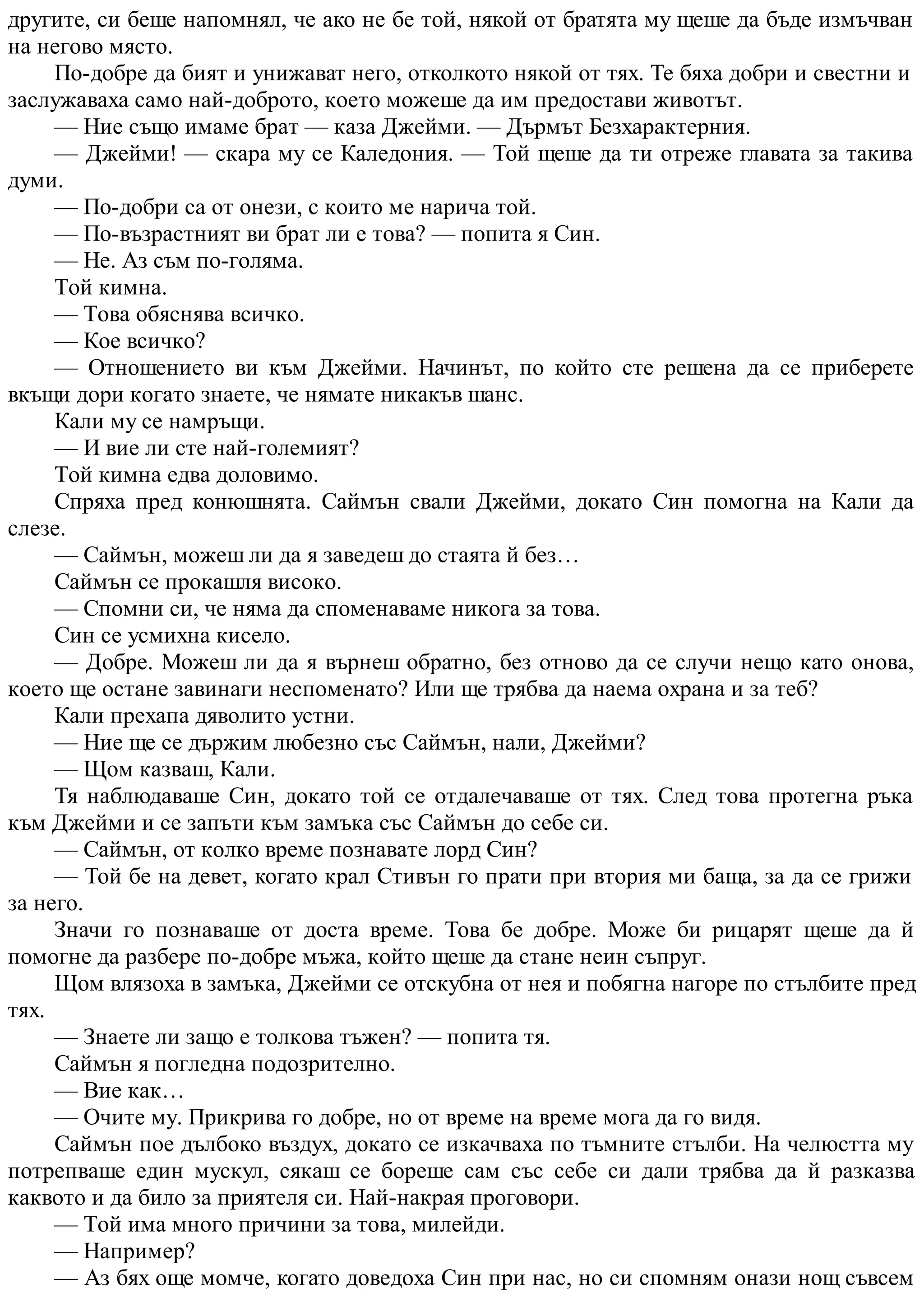 другите, си беше напомнял, че ако не бе той, някой от братята му щеше да бъде измъчван
на негово място.
По-добре да бият и унижават него, отколкото някой от тях. Те бяха добри и свестни и
заслужаваха само най-доброто, което можеше да им предостави животът.
— Ние също имаме брат — каза Джейми. — Дърмът Безхарактерния.
— Джейми! — скара му се Каледония. — Той щеше да ти отреже главата за такива
думи.
— По-добри са от онези, с които ме нарича той.
— По-възрастният ви брат ли е това? — попита я Син.
— Не. Аз съм по-голяма.
Той кимна.
— Това обяснява всичко.
— Кое всичко?
— Отношението ви към Джейми. Начинът, по който сте решена да се приберете
вкъщи дори когато знаете, че нямате никакъв шанс.
Кали му се намръщи.
— И вие ли сте най-големият?
Той кимна едва доловимо.
Спряха пред конюшнята. Саймън свали Джейми, докато Син помогна на Кали да
слезе.
— Саймън, можеш ли да я заведеш до стаята й без…
Саймън се прокашля високо.
— Спомни си, че няма да споменаваме никога за това.
Син се усмихна кисело.
— Добре. Можеш ли да я върнеш обратно, без отново да се случи нещо като онова,
което ще остане завинаги неспоменато? Или ще трябва да наема охрана и за теб?
Кали прехапа дяволито устни.
— Ние ще се държим любезно със Саймън, нали, Джейми?
— Щом казваш, Кали.
Тя наблюдаваше Син, докато той се отдалечаваше от тях. След това протегна ръка
към Джейми и се запъти към замъка със Саймън до себе си.
— Саймън, от колко време познавате лорд Син?
— Той бе на девет, когато крал Стивън го прати при втория ми баща, за да се грижи
за него.
Значи го познаваше от доста време. Това бе добре. Може би рицарят щеше да й
помогне да разбере по-добре мъжа, който щеше да стане неин съпруг.
Щом влязоха в замъка, Джейми се отскубна от нея и побягна нагоре по стълбите пред
тях.
— Знаете ли защо е толкова тъжен? — попита тя.
Саймън я погледна подозрително.
— Вие как…
— Очите му. Прикрива го добре, но от време на време мога да го видя.
Саймън пое дълбоко въздух, докато се изкачваха по тъмните стълби. На челюстта му
потрепваше един мускул, сякаш се бореше сам със себе си дали трябва да й разказва
каквото и да било за приятеля си. Най-накрая проговори.
— Той има много причини за това, милейди.
— Например?
— Аз бях още момче, когато доведоха Син при нас, но си спомням онази нощ съвсем
 