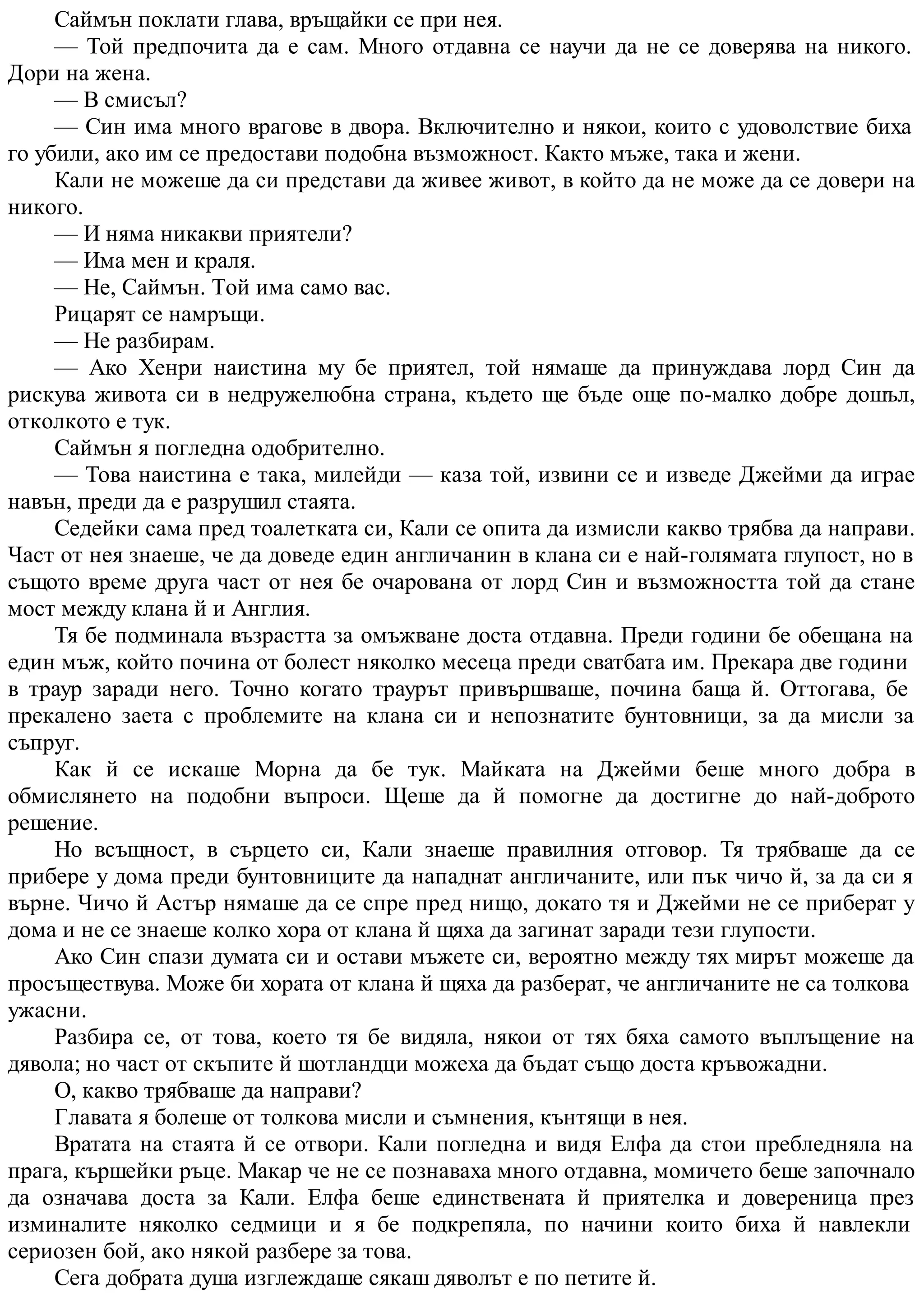 Саймън поклати глава, връщайки се при нея.
— Той предпочита да е сам. Много отдавна се научи да не се доверява на никого.
Дори на жена.
— В смисъл?
— Син има много врагове в двора. Включително и някои, които с удоволствие биха
го убили, ако им се предостави подобна възможност. Както мъже, така и жени.
Кали не можеше да си представи да живее живот, в който да не може да се довери на
никого.
— И няма никакви приятели?
— Има мен и краля.
— Не, Саймън. Той има само вас.
Рицарят се намръщи.
— Не разбирам.
— Ако Хенри наистина му бе приятел, той нямаше да принуждава лорд Син да
рискува живота си в недружелюбна страна, където ще бъде още по-малко добре дошъл,
отколкото е тук.
Саймън я погледна одобрително.
— Това наистина е така, милейди — каза той, извини се и изведе Джейми да играе
навън, преди да е разрушил стаята.
Седейки сама пред тоалетката си, Кали се опита да измисли какво трябва да направи.
Част от нея знаеше, че да доведе един англичанин в клана си е най-голямата глупост, но в
същото време друга част от нея бе очарована от лорд Син и възможността той да стане
мост между клана й и Англия.
Тя бе подминала възрастта за омъжване доста отдавна. Преди години бе обещана на
един мъж, който почина от болест няколко месеца преди сватбата им. Прекара две години
в траур заради него. Точно когато траурът привършваше, почина баща й. Оттогава, бе
прекалено заета с проблемите на клана си и непознатите бунтовници, за да мисли за
съпруг.
Как й се искаше Морна да бе тук. Майката на Джейми беше много добра в
обмислянето на подобни въпроси. Щеше да й помогне да достигне до най-доброто
решение.
Но всъщност, в сърцето си, Кали знаеше правилния отговор. Тя трябваше да се
прибере у дома преди бунтовниците да нападнат англичаните, или пък чичо й, за да си я
върне. Чичо й Астър нямаше да се спре пред нищо, докато тя и Джейми не се приберат у
дома и не се знаеше колко хора от клана й щяха да загинат заради тези глупости.
Ако Син спази думата си и остави мъжете си, вероятно между тях мирът можеше да
просъществува. Може би хората от клана й щяха да разберат, че англичаните не са толкова
ужасни.
Разбира се, от това, което тя бе видяла, някои от тях бяха самото въплъщение на
дявола; но част от скъпите й шотландци можеха да бъдат също доста кръвожадни.
О, какво трябваше да направи?
Главата я болеше от толкова мисли и съмнения, кънтящи в нея.
Вратата на стаята й се отвори. Кали погледна и видя Елфа да стои пребледняла на
прага, кършейки ръце. Макар че не се познаваха много отдавна, момичето беше започнало
да означава доста за Кали. Елфа беше единствената й приятелка и довереница през
изминалите няколко седмици и я бе подкрепяла, по начини които биха й навлекли
сериозен бой, ако някой разбере за това.
Сега добрата душа изглеждаше сякаш дяволът е по петите й.
 