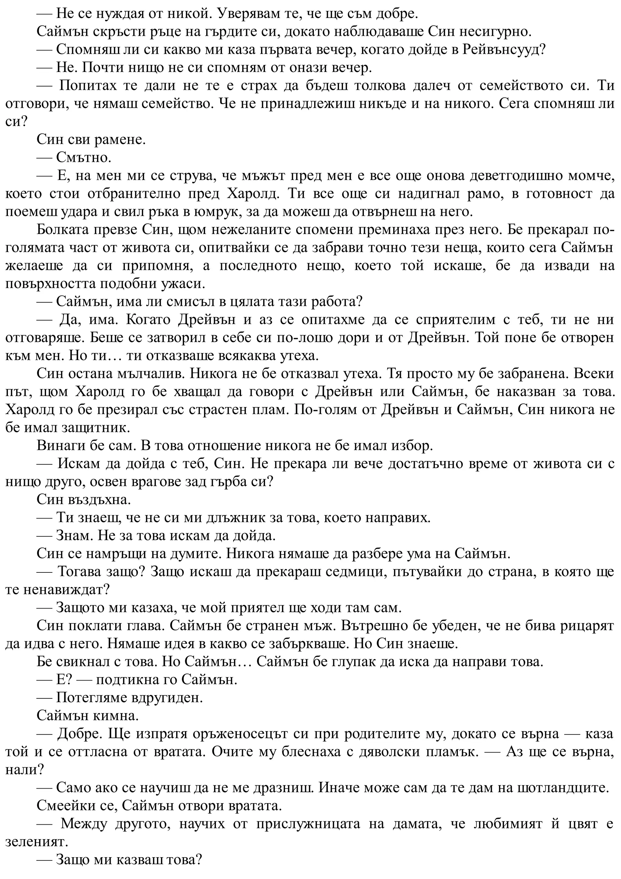 — Не се нуждая от никой. Уверявам те, че ще съм добре.
Саймън скръсти ръце на гърдите си, докато наблюдаваше Син несигурно.
— Спомняш ли си какво ми каза първата вечер, когато дойде в Рейвънсууд?
— Не. Почти нищо не си спомням от онази вечер.
— Попитах те дали не те е страх да бъдеш толкова далеч от семейството си. Ти
отговори, че нямаш семейство. Че не принадлежиш никъде и на никого. Сега спомняш ли
си?
Син сви рамене.
— Смътно.
— Е, на мен ми се струва, че мъжът пред мен е все още онова деветгодишно момче,
което стои отбранително пред Харолд. Ти все още си надигнал рамо, в готовност да
поемеш удара и свил ръка в юмрук, за да можеш да отвърнеш на него.
Болката превзе Син, щом нежеланите спомени преминаха през него. Бе прекарал по-
голямата част от живота си, опитвайки се да забрави точно тези неща, които сега Саймън
желаеше да си припомня, а последното нещо, което той искаше, бе да извади на
повърхността подобни ужаси.
— Саймън, има ли смисъл в цялата тази работа?
— Да, има. Когато Дрейвън и аз се опитахме да се сприятелим с теб, ти не ни
отговаряше. Беше се затворил в себе си по-лошо дори и от Дрейвън. Той поне бе отворен
към мен. Но ти… ти отказваше всякаква утеха.
Син остана мълчалив. Никога не бе отказвал утеха. Тя просто му бе забранена. Всеки
път, щом Харолд го бе хващал да говори с Дрейвън или Саймън, бе наказван за това.
Харолд го бе презирал със страстен плам. По-голям от Дрейвън и Саймън, Син никога не
бе имал защитник.
Винаги бе сам. В това отношение никога не бе имал избор.
— Искам да дойда с теб, Син. Не прекара ли вече достатъчно време от живота си с
нищо друго, освен врагове зад гърба си?
Син въздъхна.
— Ти знаеш, че не си ми длъжник за това, което направих.
— Знам. Не за това искам да дойда.
Син се намръщи на думите. Никога нямаше да разбере ума на Саймън.
— Тогава защо? Защо искаш да прекараш седмици, пътувайки до страна, в която ще
те ненавиждат?
— Защото ми казаха, че мой приятел ще ходи там сам.
Син поклати глава. Саймън бе странен мъж. Вътрешно бе убеден, че не бива рицарят
да идва с него. Нямаше идея в какво се забъркваше. Но Син знаеше.
Бе свикнал с това. Но Саймън… Саймън бе глупак да иска да направи това.
— Е? — подтикна го Саймън.
— Потегляме вдругиден.
Саймън кимна.
— Добре. Ще изпратя оръженосецът си при родителите му, докато се върна — каза
той и се оттласна от вратата. Очите му блеснаха с дяволски пламък. — Аз ще се върна,
нали?
— Само ако се научиш да не ме дразниш. Иначе може сам да те дам на шотландците.
Смеейки се, Саймън отвори вратата.
— Между другото, научих от прислужницата на дамата, че любимият й цвят е
зеленият.
— Защо ми казваш това?
 