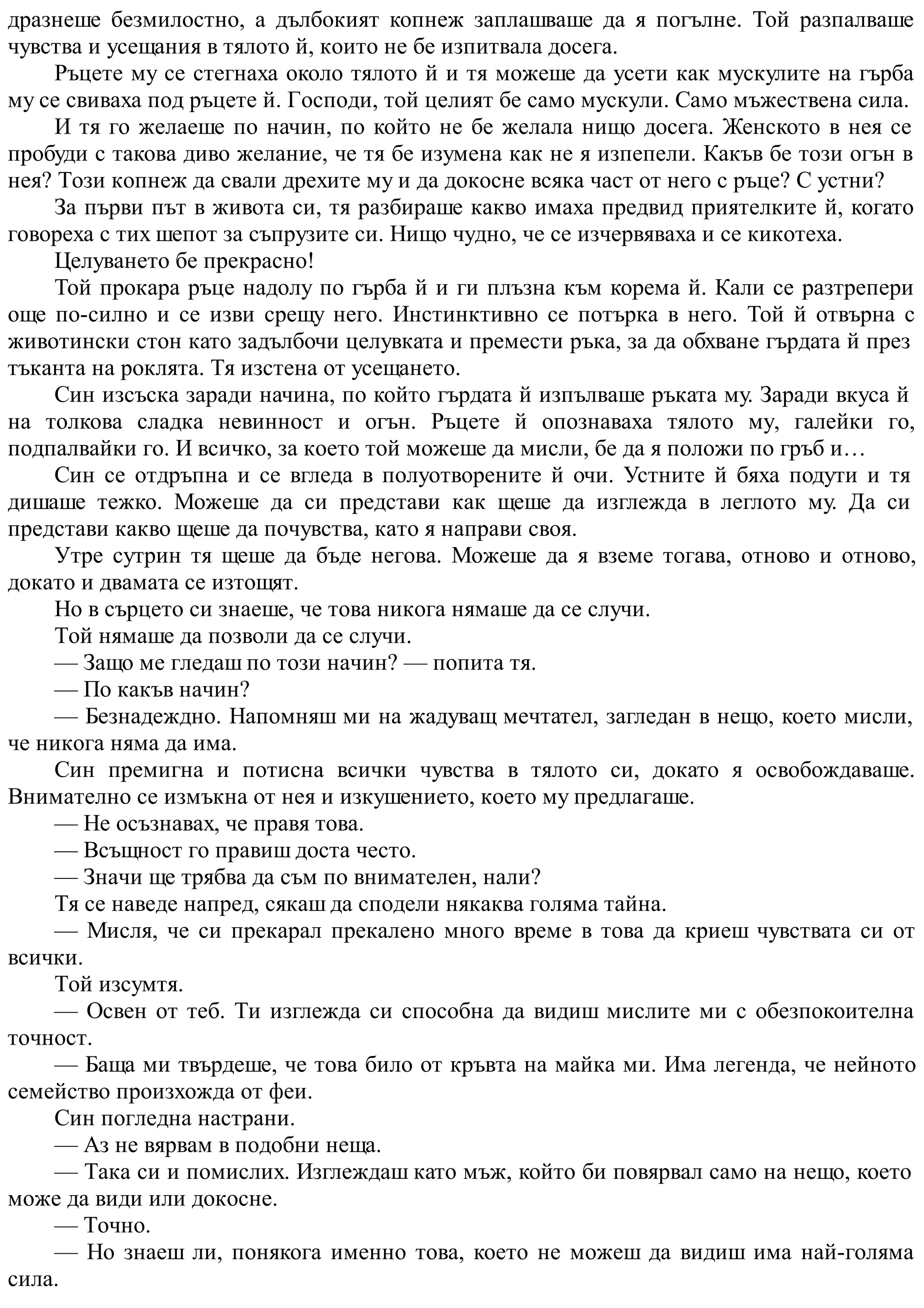 дразнеше безмилостно, а дълбокият копнеж заплашваше да я погълне. Той разпалваше
чувства и усещания в тялото й, които не бе изпитвала досега.
Ръцете му се стегнаха около тялото й и тя можеше да усети как мускулите на гърба
му се свиваха под ръцете й. Господи, той целият бе само мускули. Само мъжествена сила.
И тя го желаеше по начин, по който не бе желала нищо досега. Женското в нея се
пробуди с такова диво желание, че тя бе изумена как не я изпепели. Какъв бе този огън в
нея? Този копнеж да свали дрехите му и да докосне всяка част от него с ръце? С устни?
За първи път в живота си, тя разбираше какво имаха предвид приятелките й, когато
говореха с тих шепот за съпрузите си. Нищо чудно, че се изчервяваха и се кикотеха.
Целуването бе прекрасно!
Той прокара ръце надолу по гърба й и ги плъзна към корема й. Кали се разтрепери
още по-силно и се изви срещу него. Инстинктивно се потърка в него. Той й отвърна с
животински стон като задълбочи целувката и премести ръка, за да обхване гърдата й през
тъканта на роклята. Тя изстена от усещането.
Син изсъска заради начина, по който гърдата й изпълваше ръката му. Заради вкуса й
на толкова сладка невинност и огън. Ръцете й опознаваха тялото му, галейки го,
подпалвайки го. И всичко, за което той можеше да мисли, бе да я положи по гръб и…
Син се отдръпна и се вгледа в полуотворените й очи. Устните й бяха подути и тя
дишаше тежко. Можеше да си представи как щеше да изглежда в леглото му. Да си
представи какво щеше да почувства, като я направи своя.
Утре сутрин тя щеше да бъде негова. Можеше да я вземе тогава, отново и отново,
докато и двамата се изтощят.
Но в сърцето си знаеше, че това никога нямаше да се случи.
Той нямаше да позволи да се случи.
— Защо ме гледаш по този начин? — попита тя.
— По какъв начин?
— Безнадеждно. Напомняш ми на жадуващ мечтател, загледан в нещо, което мисли,
че никога няма да има.
Син премигна и потисна всички чувства в тялото си, докато я освобождаваше.
Внимателно се измъкна от нея и изкушението, което му предлагаше.
— Не осъзнавах, че правя това.
— Всъщност го правиш доста често.
— Значи ще трябва да съм по внимателен, нали?
Тя се наведе напред, сякаш да сподели някаква голяма тайна.
— Мисля, че си прекарал прекалено много време в това да криеш чувствата си от
всички.
Той изсумтя.
— Освен от теб. Ти изглежда си способна да видиш мислите ми с обезпокоителна
точност.
— Баща ми твърдеше, че това било от кръвта на майка ми. Има легенда, че нейното
семейство произхожда от феи.
Син погледна настрани.
— Аз не вярвам в подобни неща.
— Така си и помислих. Изглеждаш като мъж, който би повярвал само на нещо, което
може да види или докосне.
— Точно.
— Но знаеш ли, понякога именно това, което не можеш да видиш има най-голяма
сила.
 