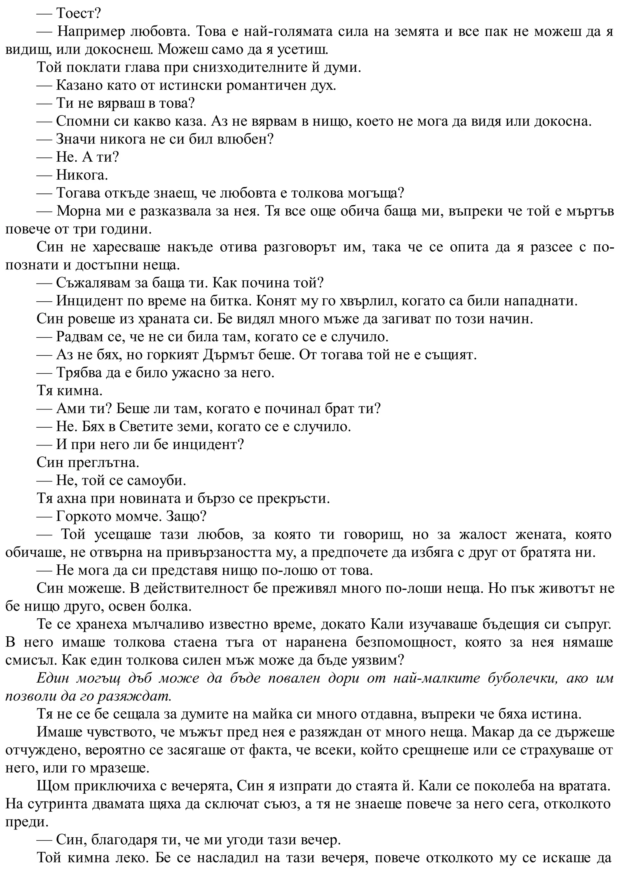 — Тоест?
— Например любовта. Това е най-голямата сила на земята и все пак не можеш да я
видиш, или докоснеш. Можеш само да я усетиш.
Той поклати глава при снизходителните й думи.
— Казано като от истински романтичен дух.
— Ти не вярваш в това?
— Спомни си какво каза. Аз не вярвам в нищо, което не мога да видя или докосна.
— Значи никога не си бил влюбен?
— Не. А ти?
— Никога.
— Тогава откъде знаеш, че любовта е толкова могъща?
— Морна ми е разказвала за нея. Тя все още обича баща ми, въпреки че той е мъртъв
повече от три години.
Син не харесваше накъде отива разговорът им, така че се опита да я разсее с по-
познати и достъпни неща.
— Съжалявам за баща ти. Как почина той?
— Инцидент по време на битка. Конят му го хвърлил, когато са били нападнати.
Син ровеше из храната си. Бе видял много мъже да загиват по този начин.
— Радвам се, че не си била там, когато се е случило.
— Аз не бях, но горкият Дърмът беше. От тогава той не е същият.
— Трябва да е било ужасно за него.
Тя кимна.
— Ами ти? Беше ли там, когато е починал брат ти?
— Не. Бях в Светите земи, когато се е случило.
— И при него ли бе инцидент?
Син преглътна.
— Не, той се самоуби.
Тя ахна при новината и бързо се прекръсти.
— Горкото момче. Защо?
— Той усещаше тази любов, за която ти говориш, но за жалост жената, която
обичаше, не отвърна на привързаността му, а предпочете да избяга с друг от братята ни.
— Не мога да си представя нищо по-лошо от това.
Син можеше. В действителност бе преживял много по-лоши неща. Но пък животът не
бе нищо друго, освен болка.
Те се хранеха мълчаливо известно време, докато Кали изучаваше бъдещия си съпруг.
В него имаше толкова стаена тъга от наранена безпомощност, която за нея нямаше
смисъл. Как един толкова силен мъж може да бъде уязвим?
Един могъщ дъб може да бъде повален дори от най-малките буболечки, ако им
позволи да го разяждат.
Тя не се бе сещала за думите на майка си много отдавна, въпреки че бяха истина.
Имаше чувството, че мъжът пред нея е разяждан от много неща. Макар да се държеше
отчуждено, вероятно се засягаше от факта, че всеки, който срещнеше или се страхуваше от
него, или го мразеше.
Щом приключиха с вечерята, Син я изпрати до стаята й. Кали се поколеба на вратата.
На сутринта двамата щяха да сключат съюз, а тя не знаеше повече за него сега, отколкото
преди.
— Син, благодаря ти, че ми угоди тази вечер.
Той кимна леко. Бе се насладил на тази вечеря, повече отколкото му се искаше да
 