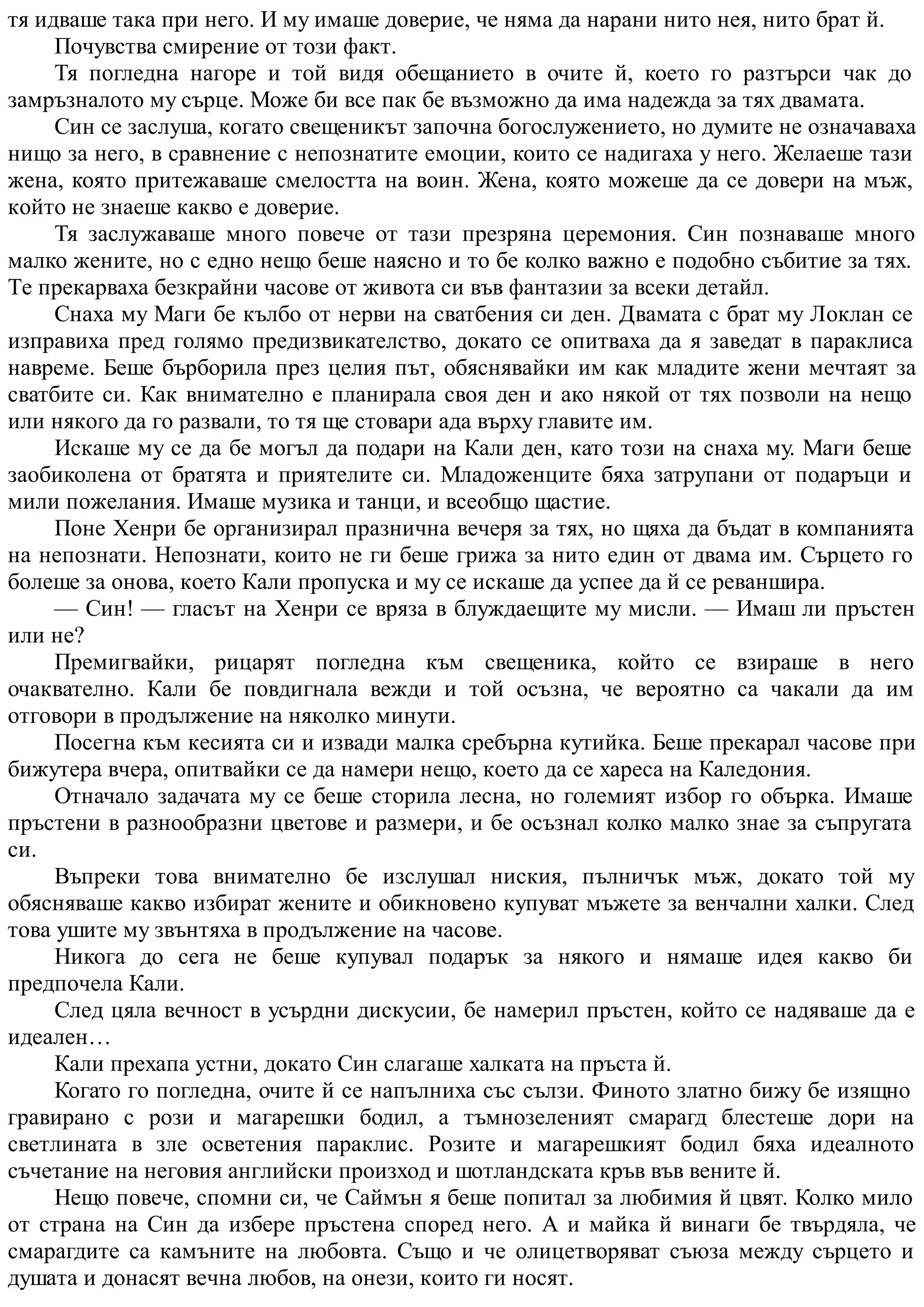 тя идваше така при него. И му имаше доверие, че няма да нарани нито нея, нито брат й.
Почувства смирение от този факт.
Тя погледна нагоре и той видя обещанието в очите й, което го разтърси чак до
замръзналото му сърце. Може би все пак бе възможно да има надежда за тях двамата.
Син се заслуша, когато свещеникът започна богослужението, но думите не означаваха
нищо за него, в сравнение с непознатите емоции, които се надигаха у него. Желаеше тази
жена, която притежаваше смелостта на воин. Жена, която можеше да се довери на мъж,
който не знаеше какво е доверие.
Тя заслужаваше много повече от тази презряна церемония. Син познаваше много
малко жените, но с едно нещо беше наясно и то бе колко важно е подобно събитие за тях.
Те прекарваха безкрайни часове от живота си във фантазии за всеки детайл.
Снаха му Маги бе кълбо от нерви на сватбения си ден. Двамата с брат му Локлан се
изправиха пред голямо предизвикателство, докато се опитваха да я заведат в параклиса
навреме. Беше бърборила през целия път, обяснявайки им как младите жени мечтаят за
сватбите си. Как внимателно е планирала своя ден и ако някой от тях позволи на нещо
или някого да го развали, то тя ще стовари ада върху главите им.
Искаше му се да бе могъл да подари на Кали ден, като този на снаха му. Маги беше
заобиколена от братята и приятелите си. Младоженците бяха затрупани от подаръци и
мили пожелания. Имаше музика и танци, и всеобщо щастие.
Поне Хенри бе организирал празнична вечеря за тях, но щяха да бъдат в компанията
на непознати. Непознати, които не ги беше грижа за нито един от двама им. Сърцето го
болеше за онова, което Кали пропуска и му се искаше да успее да й се реваншира.
— Син! — гласът на Хенри се вряза в блуждаещите му мисли. — Имаш ли пръстен
или не?
Премигвайки, рицарят погледна към свещеника, който се взираше в него
очаквателно. Кали бе повдигнала вежди и той осъзна, че вероятно са чакали да им
отговори в продължение на няколко минути.
Посегна към кесията си и извади малка сребърна кутийка. Беше прекарал часове при
бижутера вчера, опитвайки се да намери нещо, което да се хареса на Каледония.
Отначало задачата му се беше сторила лесна, но големият избор го обърка. Имаше
пръстени в разнообразни цветове и размери, и бе осъзнал колко малко знае за съпругата
си.
Въпреки това внимателно бе изслушал ниския, пълничък мъж, докато той му
обясняваше какво избират жените и обикновено купуват мъжете за венчални халки. След
това ушите му звънтяха в продължение на часове.
Никога до сега не беше купувал подарък за някого и нямаше идея какво би
предпочела Кали.
След цяла вечност в усърдни дискусии, бе намерил пръстен, който се надяваше да е
идеален…
Кали прехапа устни, докато Син слагаше халката на пръста й.
Когато го погледна, очите й се напълниха със сълзи. Финото златно бижу бе изящно
гравирано с рози и магарешки бодил, а тъмнозеленият смарагд блестеше дори на
светлината в зле осветения параклис. Розите и магарешкият бодил бяха идеалното
съчетание на неговия английски произход и шотландската кръв във вените й.
Нещо повече, спомни си, че Саймън я беше попитал за любимия й цвят. Колко мило
от страна на Син да избере пръстена според него. А и майка й винаги бе твърдяла, че
смарагдите са камъните на любовта. Също и че олицетворяват съюза между сърцето и
душата и донасят вечна любов, на онези, които ги носят.
 