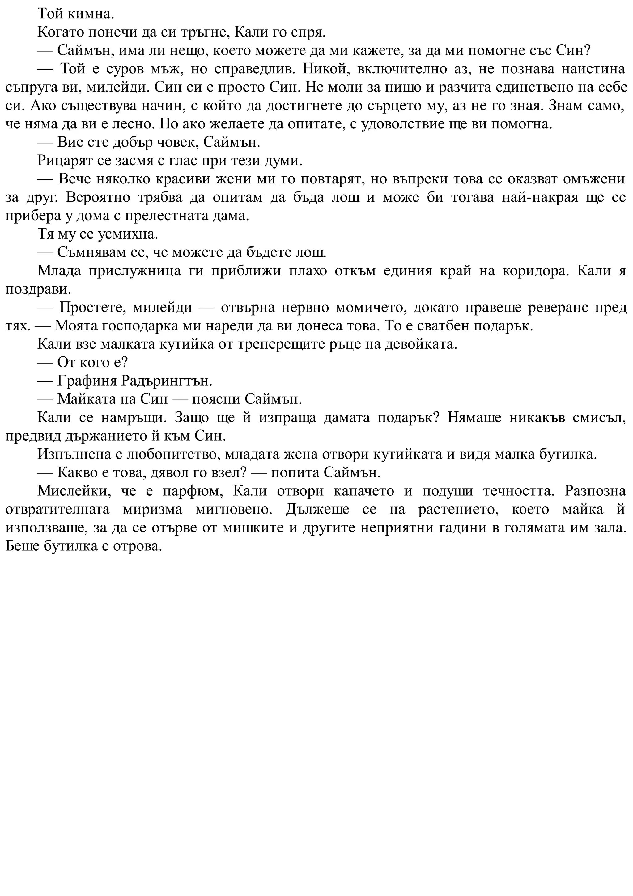 Той кимна.
Когато понечи да си тръгне, Кали го спря.
— Саймън, има ли нещо, което можете да ми кажете, за да ми помогне със Син?
— Той е суров мъж, но справедлив. Никой, включително аз, не познава наистина
съпруга ви, милейди. Син си е просто Син. Не моли за нищо и разчита единствено на себе
си. Ако съществува начин, с който да достигнете до сърцето му, аз не го зная. Знам само,
че няма да ви е лесно. Но ако желаете да опитате, с удоволствие ще ви помогна.
— Вие сте добър човек, Саймън.
Рицарят се засмя с глас при тези думи.
— Вече няколко красиви жени ми го повтарят, но въпреки това се оказват омъжени
за друг. Вероятно трябва да опитам да бъда лош и може би тогава най-накрая ще се
прибера у дома с прелестната дама.
Тя му се усмихна.
— Съмнявам се, че можете да бъдете лош.
Млада прислужница ги приближи плахо откъм единия край на коридора. Кали я
поздрави.
— Простете, милейди — отвърна нервно момичето, докато правеше реверанс пред
тях. — Моята господарка ми нареди да ви донеса това. То е сватбен подарък.
Кали взе малката кутийка от треперещите ръце на девойката.
— От кого е?
— Графиня Радърингтън.
— Майката на Син — поясни Саймън.
Кали се намръщи. Защо ще й изпраща дамата подарък? Нямаше никакъв смисъл,
предвид държанието й към Син.
Изпълнена с любопитство, младата жена отвори кутийката и видя малка бутилка.
— Какво е това, дявол го взел? — попита Саймън.
Мислейки, че е парфюм, Кали отвори капачето и подуши течността. Разпозна
отвратителната миризма мигновено. Дължеше се на растението, което майка й
използваше, за да се отърве от мишките и другите неприятни гадини в голямата им зала.
Беше бутилка с отрова.
 