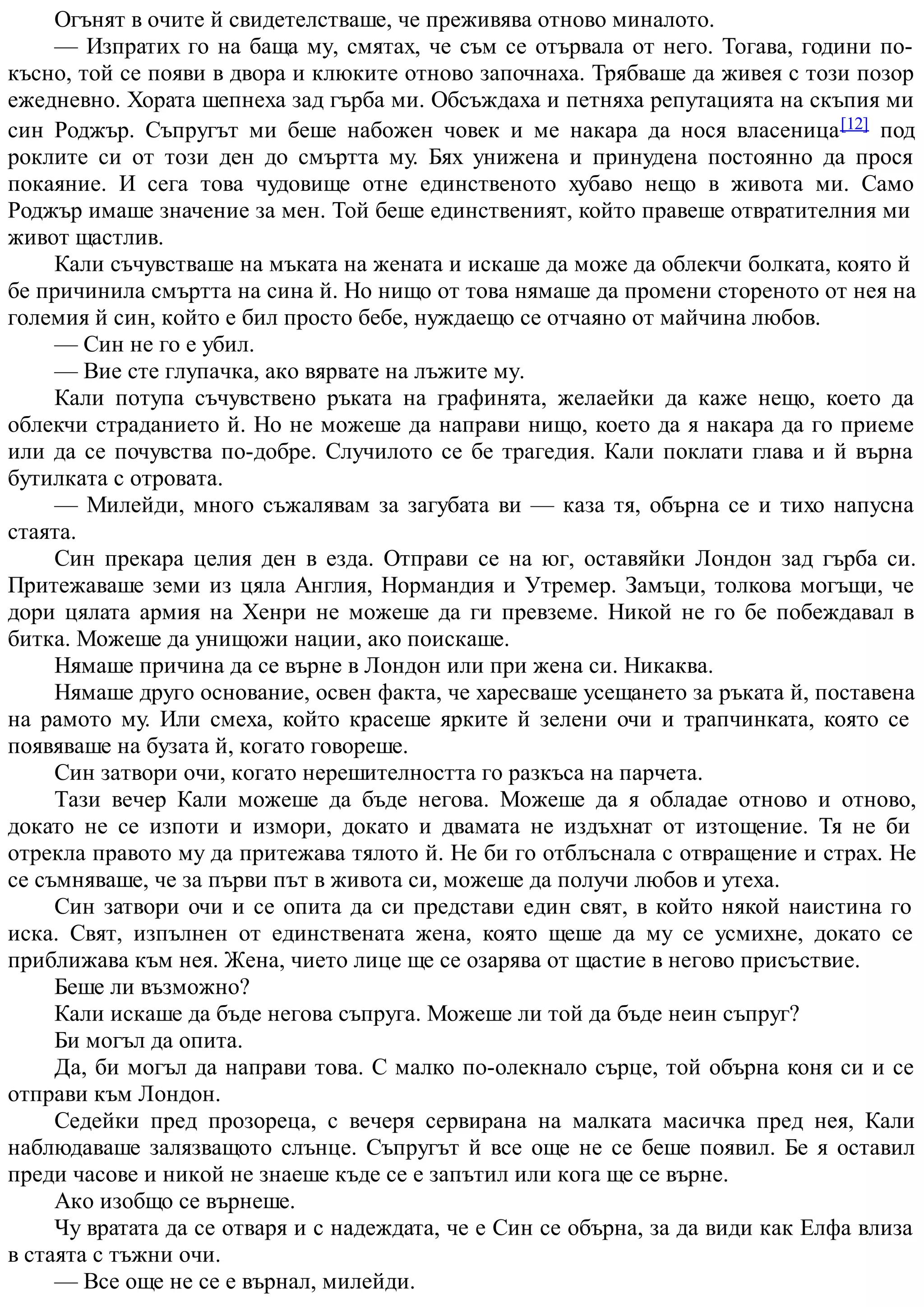 Огънят в очите й свидетелстваше, че преживява отново миналото.
— Изпратих го на баща му, смятах, че съм се отървала от него. Тогава, години по-
късно, той се появи в двора и клюките отново започнаха. Трябваше да живея с този позор
ежедневно. Хората шепнеха зад гърба ми. Обсъждаха и петняха репутацията на скъпия ми
син Роджър. Съпругът ми беше набожен човек и ме накара да нося власеница[12] под
роклите си от този ден до смъртта му. Бях унижена и принудена постоянно да прося
покаяние. И сега това чудовище отне единственото хубаво нещо в живота ми. Само
Роджър имаше значение за мен. Той беше единственият, който правеше отвратителния ми
живот щастлив.
Кали съчувстваше на мъката на жената и искаше да може да облекчи болката, която й
бе причинила смъртта на сина й. Но нищо от това нямаше да промени стореното от нея на
големия й син, който е бил просто бебе, нуждаещо се отчаяно от майчина любов.
— Син не го е убил.
— Вие сте глупачка, ако вярвате на лъжите му.
Кали потупа съчувствено ръката на графинята, желаейки да каже нещо, което да
облекчи страданието й. Но не можеше да направи нищо, което да я накара да го приеме
или да се почувства по-добре. Случилото се бе трагедия. Кали поклати глава и й върна
бутилката с отровата.
— Милейди, много съжалявам за загубата ви — каза тя, обърна се и тихо напусна
стаята.
Син прекара целия ден в езда. Отправи се на юг, оставяйки Лондон зад гърба си.
Притежаваше земи из цяла Англия, Нормандия и Утремер. Замъци, толкова могъщи, че
дори цялата армия на Хенри не можеше да ги превземе. Никой не го бе побеждавал в
битка. Можеше да унищожи нации, ако поискаше.
Нямаше причина да се върне в Лондон или при жена си. Никаква.
Нямаше друго основание, освен факта, че харесваше усещането за ръката й, поставена
на рамото му. Или смеха, който красеше ярките й зелени очи и трапчинката, която се
появяваше на бузата й, когато говореше.
Син затвори очи, когато нерешителността го разкъса на парчета.
Тази вечер Кали можеше да бъде негова. Можеше да я обладае отново и отново,
докато не се изпоти и измори, докато и двамата не издъхнат от изтощение. Тя не би
отрекла правото му да притежава тялото й. Не би го отблъснала с отвращение и страх. Не
се съмняваше, че за първи път в живота си, можеше да получи любов и утеха.
Син затвори очи и се опита да си представи един свят, в който някой наистина го
иска. Свят, изпълнен от единствената жена, която щеше да му се усмихне, докато се
приближава към нея. Жена, чието лице ще се озарява от щастие в негово присъствие.
Беше ли възможно?
Кали искаше да бъде негова съпруга. Можеше ли той да бъде неин съпруг?
Би могъл да опита.
Да, би могъл да направи това. С малко по-олекнало сърце, той обърна коня си и се
отправи към Лондон.
Седейки пред прозореца, с вечеря сервирана на малката масичка пред нея, Кали
наблюдаваше залязващото слънце. Съпругът й все още не се беше появил. Бе я оставил
преди часове и никой не знаеше къде се е запътил или кога ще се върне.
Ако изобщо се върнеше.
Чу вратата да се отваря и с надеждата, че е Син се обърна, за да види как Елфа влиза
в стаята с тъжни очи.
— Все още не се е върнал, милейди.
 