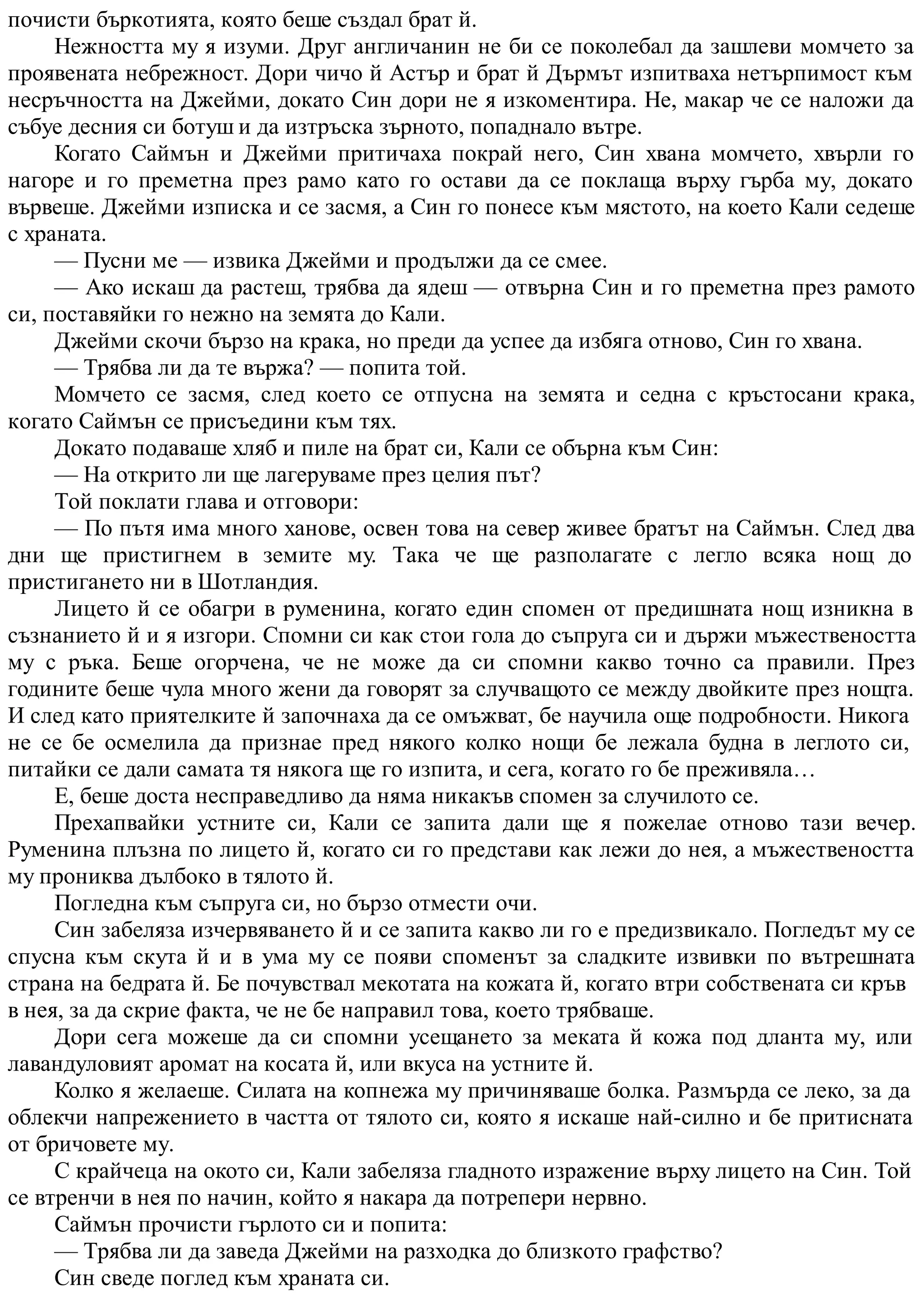 почисти бъркотията, която беше създал брат й.
Нежността му я изуми. Друг англичанин не би се поколебал да зашлеви момчето за
проявената небрежност. Дори чичо й Астър и брат й Дърмът изпитваха нетърпимост към
несръчността на Джейми, докато Син дори не я изкоментира. Не, макар че се наложи да
събуе десния си ботуш и да изтръска зърното, попаднало вътре.
Когато Саймън и Джейми притичаха покрай него, Син хвана момчето, хвърли го
нагоре и го преметна през рамо като го остави да се поклаща върху гърба му, докато
вървеше. Джейми изписка и се засмя, а Син го понесе към мястото, на което Кали седеше
с храната.
— Пусни ме — извика Джейми и продължи да се смее.
— Ако искаш да растеш, трябва да ядеш — отвърна Син и го преметна през рамото
си, поставяйки го нежно на земята до Кали.
Джейми скочи бързо на крака, но преди да успее да избяга отново, Син го хвана.
— Трябва ли да те вържа? — попита той.
Момчето се засмя, след което се отпусна на земята и седна с кръстосани крака,
когато Саймън се присъедини към тях.
Докато подаваше хляб и пиле на брат си, Кали се обърна към Син:
— На открито ли ще лагеруваме през целия път?
Той поклати глава и отговори:
— По пътя има много ханове, освен това на север живее братът на Саймън. След два
дни ще пристигнем в земите му. Така че ще разполагате с легло всяка нощ до
пристигането ни в Шотландия.
Лицето й се обагри в руменина, когато един спомен от предишната нощ изникна в
съзнанието й и я изгори. Спомни си как стои гола до съпруга си и държи мъжествеността
му с ръка. Беше огорчена, че не може да си спомни какво точно са правили. През
годините беше чула много жени да говорят за случващото се между двойките през нощта.
И след като приятелките й започнаха да се омъжват, бе научила още подробности. Никога
не се бе осмелила да признае пред някого колко нощи бе лежала будна в леглото си,
питайки се дали самата тя някога ще го изпита, и сега, когато го бе преживяла…
Е, беше доста несправедливо да няма никакъв спомен за случилото се.
Прехапвайки устните си, Кали се запита дали ще я пожелае отново тази вечер.
Руменина плъзна по лицето й, когато си го представи как лежи до нея, а мъжествеността
му прониква дълбоко в тялото й.
Погледна към съпруга си, но бързо отмести очи.
Син забеляза изчервяването й и се запита какво ли го е предизвикало. Погледът му се
спусна към скута й и в ума му се появи споменът за сладките извивки по вътрешната
страна на бедрата й. Бе почувствал мекотата на кожата й, когато втри собствената си кръв
в нея, за да скрие факта, че не бе направил това, което трябваше.
Дори сега можеше да си спомни усещането за меката й кожа под дланта му, или
лавандуловият аромат на косата й, или вкуса на устните й.
Колко я желаеше. Силата на копнежа му причиняваше болка. Размърда се леко, за да
облекчи напрежението в частта от тялото си, която я искаше най-силно и бе притисната
от бричовете му.
С крайчеца на окото си, Кали забеляза гладното изражение върху лицето на Син. Той
се втренчи в нея по начин, който я накара да потрепери нервно.
Саймън прочисти гърлото си и попита:
— Трябва ли да заведа Джейми на разходка до близкото графство?
Син сведе поглед към храната си.
 