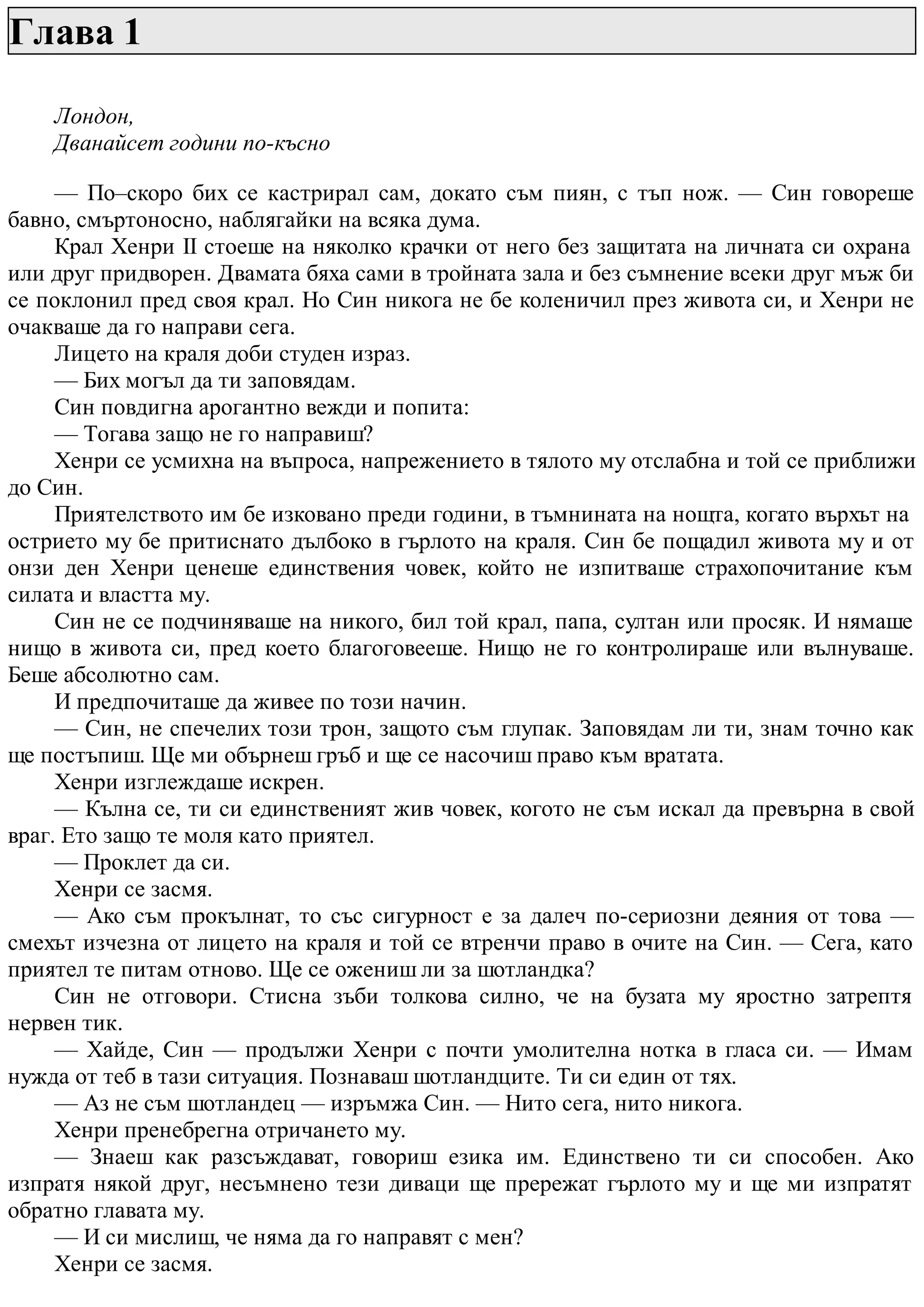 Глава 1
Лондон,
Дванайсет години по-късно
— По–скоро бих се кастрирал сам, докато съм пиян, с тъп нож. — Син говореше
бавно, смъртоносно, наблягайки на всяка дума.
Крал Хенри II стоеше на няколко крачки от него без защитата на личната си охрана
или друг придворен. Двамата бяха сами в тройната зала и без съмнение всеки друг мъж би
се поклонил пред своя крал. Но Син никога не бе коленичил през живота си, и Хенри не
очакваше да го направи сега.
Лицето на краля доби студен израз.
— Бих могъл да ти заповядам.
Син повдигна арогантно вежди и попита:
— Тогава защо не го направиш?
Хенри се усмихна на въпроса, напрежението в тялото му отслабна и той се приближи
до Син.
Приятелството им бе изковано преди години, в тъмнината на нощта, когато върхът на
острието му бе притиснато дълбоко в гърлото на краля. Син бе пощадил живота му и от
онзи ден Хенри ценеше единствения човек, който не изпитваше страхопочитание към
силата и властта му.
Син не се подчиняваше на никого, бил той крал, папа, султан или просяк. И нямаше
нищо в живота си, пред което благоговееше. Нищо не го контролираше или вълнуваше.
Беше абсолютно сам.
И предпочиташе да живее по този начин.
— Син, не спечелих този трон, защото съм глупак. Заповядам ли ти, знам точно как
ще постъпиш. Ще ми обърнеш гръб и ще се насочиш право към вратата.
Хенри изглеждаше искрен.
— Кълна се, ти си единственият жив човек, когото не съм искал да превърна в свой
враг. Ето защо те моля като приятел.
— Проклет да си.
Хенри се засмя.
— Ако съм прокълнат, то със сигурност е за далеч по-сериозни деяния от това —
смехът изчезна от лицето на краля и той се втренчи право в очите на Син. — Сега, като
приятел те питам отново. Ще се ожениш ли за шотландка?
Син не отговори. Стисна зъби толкова силно, че на бузата му яростно затрептя
нервен тик.
— Хайде, Син — продължи Хенри с почти умолителна нотка в гласа си. — Имам
нужда от теб в тази ситуация. Познаваш шотландците. Ти си един от тях.
— Аз не съм шотландец — изръмжа Син. — Нито сега, нито никога.
Хенри пренебрегна отричането му.
— Знаеш как разсъждават, говориш езика им. Единствено ти си способен. Ако
изпратя някой друг, несъмнено тези диваци ще прережат гърлото му и ще ми изпратят
обратно главата му.
— И си мислиш, че няма да го направят с мен?
Хенри се засмя.
 