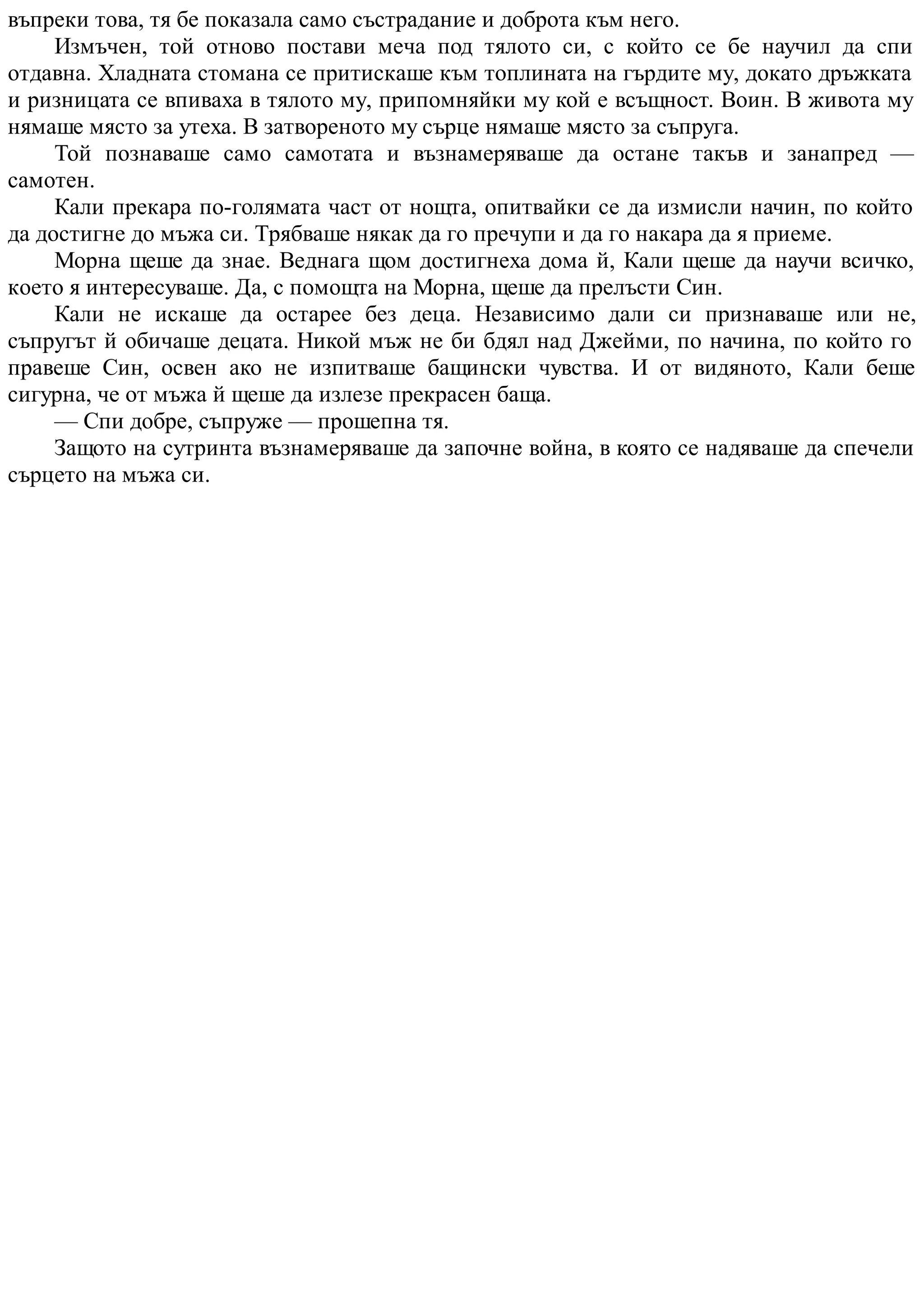 въпреки това, тя бе показала само състрадание и доброта към него.
Измъчен, той отново постави меча под тялото си, с който се бе научил да спи
отдавна. Хладната стомана се притискаше към топлината на гърдите му, докато дръжката
и ризницата се впиваха в тялото му, припомняйки му кой е всъщност. Воин. В живота му
нямаше място за утеха. В затвореното му сърце нямаше място за съпруга.
Той познаваше само самотата и възнамеряваше да остане такъв и занапред —
самотен.
Кали прекара по-голямата част от нощта, опитвайки се да измисли начин, по който
да достигне до мъжа си. Трябваше някак да го пречупи и да го накара да я приеме.
Морна щеше да знае. Веднага щом достигнеха дома й, Кали щеше да научи всичко,
което я интересуваше. Да, с помощта на Морна, щеше да прелъсти Син.
Кали не искаше да остарее без деца. Независимо дали си признаваше или не,
съпругът й обичаше децата. Никой мъж не би бдял над Джейми, по начина, по който го
правеше Син, освен ако не изпитваше бащински чувства. И от видяното, Кали беше
сигурна, че от мъжа й щеше да излезе прекрасен баща.
— Спи добре, съпруже — прошепна тя.
Защото на сутринта възнамеряваше да започне война, в която се надяваше да спечели
сърцето на мъжа си.
 