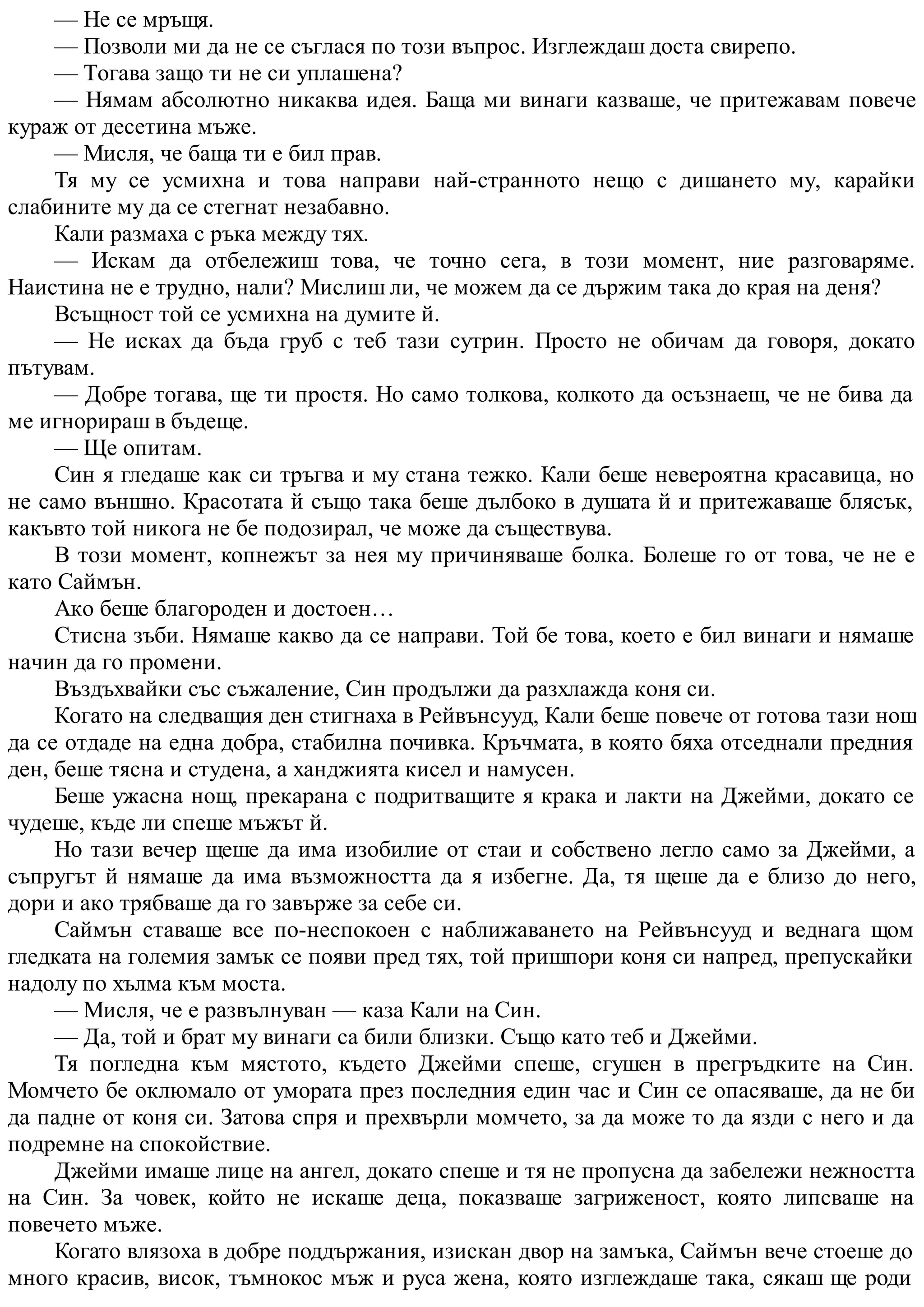 — Не се мръщя.
— Позволи ми да не се съглася по този въпрос. Изглеждаш доста свирепо.
— Тогава защо ти не си уплашена?
— Нямам абсолютно никаква идея. Баща ми винаги казваше, че притежавам повече
кураж от десетина мъже.
— Мисля, че баща ти е бил прав.
Тя му се усмихна и това направи най-странното нещо с дишането му, карайки
слабините му да се стегнат незабавно.
Кали размаха с ръка между тях.
— Искам да отбележиш това, че точно сега, в този момент, ние разговаряме.
Наистина не е трудно, нали? Мислиш ли, че можем да се държим така до края на деня?
Всъщност той се усмихна на думите й.
— Не исках да бъда груб с теб тази сутрин. Просто не обичам да говоря, докато
пътувам.
— Добре тогава, ще ти простя. Но само толкова, колкото да осъзнаеш, че не бива да
ме игнорираш в бъдеще.
— Ще опитам.
Син я гледаше как си тръгва и му стана тежко. Кали беше невероятна красавица, но
не само външно. Красотата й също така беше дълбоко в душата й и притежаваше блясък,
какъвто той никога не бе подозирал, че може да съществува.
В този момент, копнежът за нея му причиняваше болка. Болеше го от това, че не е
като Саймън.
Ако беше благороден и достоен…
Стисна зъби. Нямаше какво да се направи. Той бе това, което е бил винаги и нямаше
начин да го промени.
Въздъхвайки със съжаление, Син продължи да разхлажда коня си.
Когато на следващия ден стигнаха в Рейвънсууд, Кали беше повече от готова тази нощ
да се отдаде на една добра, стабилна почивка. Кръчмата, в която бяха отседнали предния
ден, беше тясна и студена, а ханджията кисел и намусен.
Беше ужасна нощ, прекарана с подритващите я крака и лакти на Джейми, докато се
чудеше, къде ли спеше мъжът й.
Но тази вечер щеше да има изобилие от стаи и собствено легло само за Джейми, а
съпругът й нямаше да има възможността да я избегне. Да, тя щеше да е близо до него,
дори и ако трябваше да го завърже за себе си.
Саймън ставаше все по-неспокоен с наближаването на Рейвънсууд и веднага щом
гледката на големия замък се появи пред тях, той пришпори коня си напред, препускайки
надолу по хълма към моста.
— Мисля, че е развълнуван — каза Кали на Син.
— Да, той и брат му винаги са били близки. Също като теб и Джейми.
Тя погледна към мястото, където Джейми спеше, сгушен в прегръдките на Син.
Момчето бе оклюмало от умората през последния един час и Син се опасяваше, да не би
да падне от коня си. Затова спря и прехвърли момчето, за да може то да язди с него и да
подремне на спокойствие.
Джейми имаше лице на ангел, докато спеше и тя не пропусна да забележи нежността
на Син. За човек, който не искаше деца, показваше загриженост, която липсваше на
повечето мъже.
Когато влязоха в добре поддържания, изискан двор на замъка, Саймън вече стоеше до
много красив, висок, тъмнокос мъж и руса жена, която изглеждаше така, сякаш ще роди
 