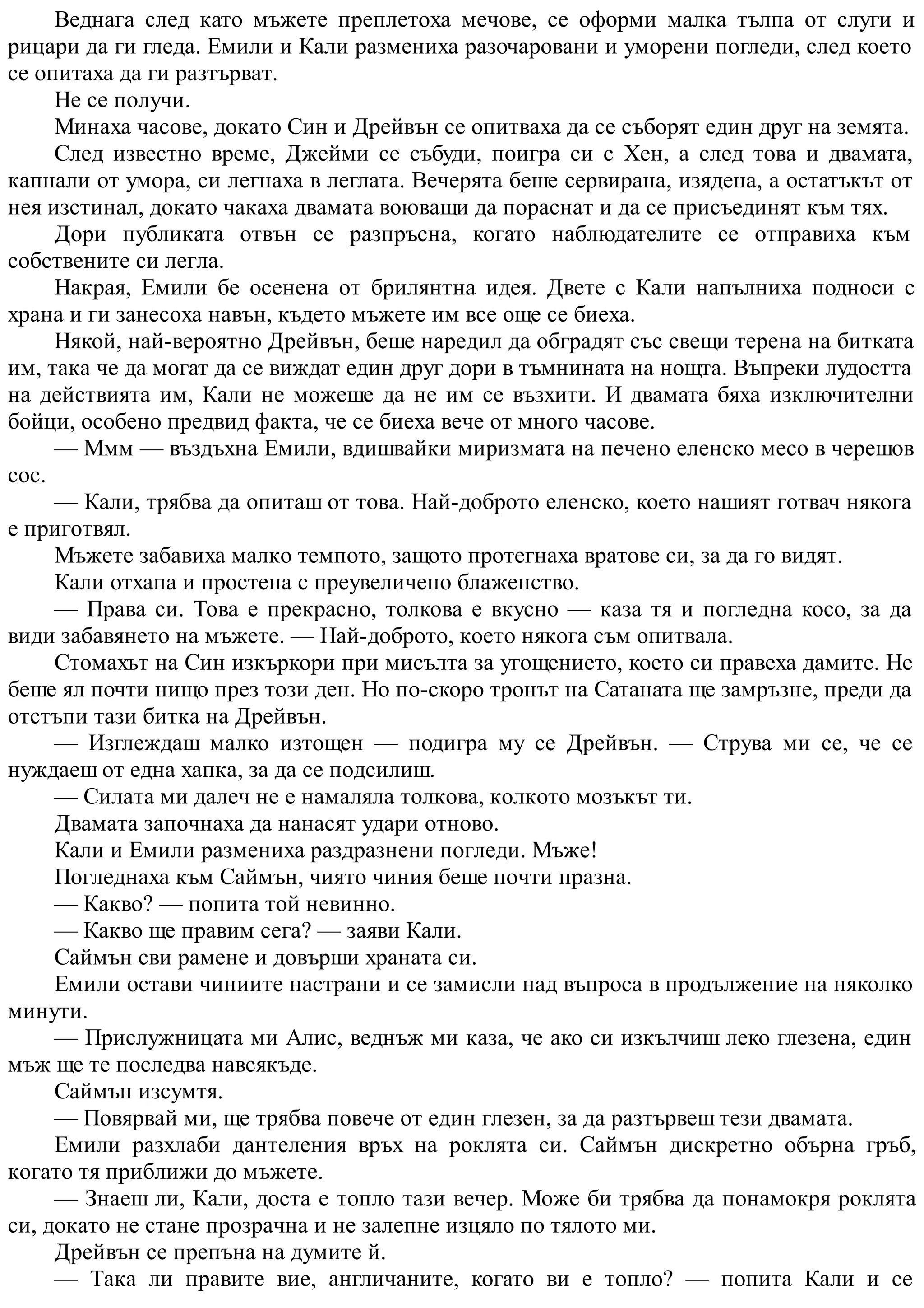 Веднага след като мъжете преплетоха мечове, се оформи малка тълпа от слуги и
рицари да ги гледа. Емили и Кали размениха разочаровани и уморени погледи, след което
се опитаха да ги разтърват.
Не се получи.
Минаха часове, докато Син и Дрейвън се опитваха да се съборят един друг на земята.
След известно време, Джейми се събуди, поигра си с Хен, а след това и двамата,
капнали от умора, си легнаха в леглата. Вечерята беше сервирана, изядена, а остатъкът от
нея изстинал, докато чакаха двамата воюващи да пораснат и да се присъединят към тях.
Дори публиката отвън се разпръсна, когато наблюдателите се отправиха към
собствените си легла.
Накрая, Емили бе осенена от брилянтна идея. Двете с Кали напълниха подноси с
храна и ги занесоха навън, където мъжете им все още се биеха.
Някой, най-вероятно Дрейвън, беше наредил да обградят със свещи терена на битката
им, така че да могат да се виждат един друг дори в тъмнината на нощта. Въпреки лудостта
на действията им, Кали не можеше да не им се възхити. И двамата бяха изключителни
бойци, особено предвид факта, че се биеха вече от много часове.
— Ммм — въздъхна Емили, вдишвайки миризмата на печено еленско месо в черешов
сос.
— Кали, трябва да опиташ от това. Най-доброто еленско, което нашият готвач някога
е приготвял.
Мъжете забавиха малко темпото, защото протегнаха вратове си, за да го видят.
Кали отхапа и простена с преувеличено блаженство.
— Права си. Това е прекрасно, толкова е вкусно — каза тя и погледна косо, за да
види забавянето на мъжете. — Най-доброто, което някога съм опитвала.
Стомахът на Син изкъркори при мисълта за угощението, което си правеха дамите. Не
беше ял почти нищо през този ден. Но по-скоро тронът на Сатаната ще замръзне, преди да
отстъпи тази битка на Дрейвън.
— Изглеждаш малко изтощен — подигра му се Дрейвън. — Струва ми се, че се
нуждаеш от една хапка, за да се подсилиш.
— Силата ми далеч не е намаляла толкова, колкото мозъкът ти.
Двамата започнаха да нанасят удари отново.
Кали и Емили размениха раздразнени погледи. Мъже!
Погледнаха към Саймън, чиято чиния беше почти празна.
— Какво? — попита той невинно.
— Какво ще правим сега? — заяви Кали.
Саймън сви рамене и довърши храната си.
Емили остави чиниите настрани и се замисли над въпроса в продължение на няколко
минути.
— Прислужницата ми Алис, веднъж ми каза, че ако си изкълчиш леко глезена, един
мъж ще те последва навсякъде.
Саймън изсумтя.
— Повярвай ми, ще трябва повече от един глезен, за да разтървеш тези двамата.
Емили разхлаби дантеления връх на роклята си. Саймън дискретно обърна гръб,
когато тя приближи до мъжете.
— Знаеш ли, Кали, доста е топло тази вечер. Може би трябва да понамокря роклята
си, докато не стане прозрачна и не залепне изцяло по тялото ми.
Дрейвън се препъна на думите й.
— Така ли правите вие, англичаните, когато ви е топло? — попита Кали и се
 