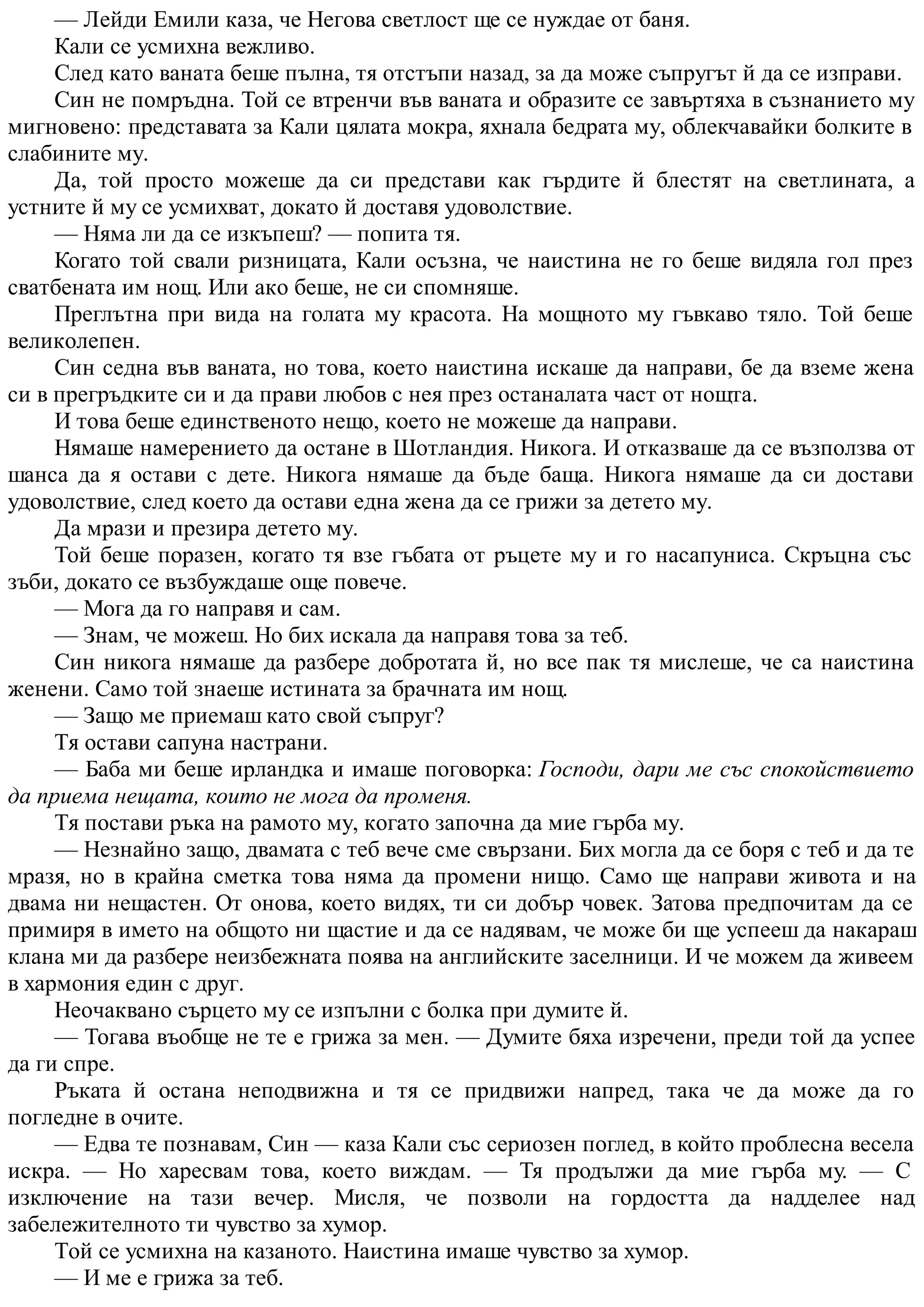 — Лейди Емили каза, че Негова светлост ще се нуждае от баня.
Кали се усмихна вежливо.
След като ваната беше пълна, тя отстъпи назад, за да може съпругът й да се изправи.
Син не помръдна. Той се втренчи във ваната и образите се завъртяха в съзнанието му
мигновено: представата за Кали цялата мокра, яхнала бедрата му, облекчавайки болките в
слабините му.
Да, той просто можеше да си представи как гърдите й блестят на светлината, а
устните й му се усмихват, докато й доставя удоволствие.
— Няма ли да се изкъпеш? — попита тя.
Когато той свали ризницата, Кали осъзна, че наистина не го беше видяла гол през
сватбената им нощ. Или ако беше, не си спомняше.
Преглътна при вида на голата му красота. На мощното му гъвкаво тяло. Той беше
великолепен.
Син седна във ваната, но това, което наистина искаше да направи, бе да вземе жена
си в прегръдките си и да прави любов с нея през останалата част от нощта.
И това беше единственото нещо, което не можеше да направи.
Нямаше намерението да остане в Шотландия. Никога. И отказваше да се възползва от
шанса да я остави с дете. Никога нямаше да бъде баща. Никога нямаше да си достави
удоволствие, след което да остави една жена да се грижи за детето му.
Да мрази и презира детето му.
Той беше поразен, когато тя взе гъбата от ръцете му и го насапуниса. Скръцна със
зъби, докато се възбуждаше още повече.
— Мога да го направя и сам.
— Знам, че можеш. Но бих искала да направя това за теб.
Син никога нямаше да разбере добротата й, но все пак тя мислеше, че са наистина
женени. Само той знаеше истината за брачната им нощ.
— Защо ме приемаш като свой съпруг?
Тя остави сапуна настрани.
— Баба ми беше ирландка и имаше поговорка: Господи, дари ме със спокойствието
да приема нещата, които не мога да променя.
Тя постави ръка на рамото му, когато започна да мие гърба му.
— Незнайно защо, двамата с теб вече сме свързани. Бих могла да се боря с теб и да те
мразя, но в крайна сметка това няма да промени нищо. Само ще направи живота и на
двама ни нещастен. От онова, което видях, ти си добър човек. Затова предпочитам да се
примиря в името на общото ни щастие и да се надявам, че може би ще успееш да накараш
клана ми да разбере неизбежната поява на английските заселници. И че можем да живеем
в хармония един с друг.
Неочаквано сърцето му се изпълни с болка при думите й.
— Тогава въобще не те е грижа за мен. — Думите бяха изречени, преди той да успее
да ги спре.
Ръката й остана неподвижна и тя се придвижи напред, така че да може да го
погледне в очите.
— Едва те познавам, Син — каза Кали със сериозен поглед, в който проблесна весела
искра. — Но харесвам това, което виждам. — Тя продължи да мие гърба му. — С
изключение на тази вечер. Мисля, че позволи на гордостта да надделее над
забележителното ти чувство за хумор.
Той се усмихна на казаното. Наистина имаше чувство за хумор.
— И ме е грижа за теб.
 